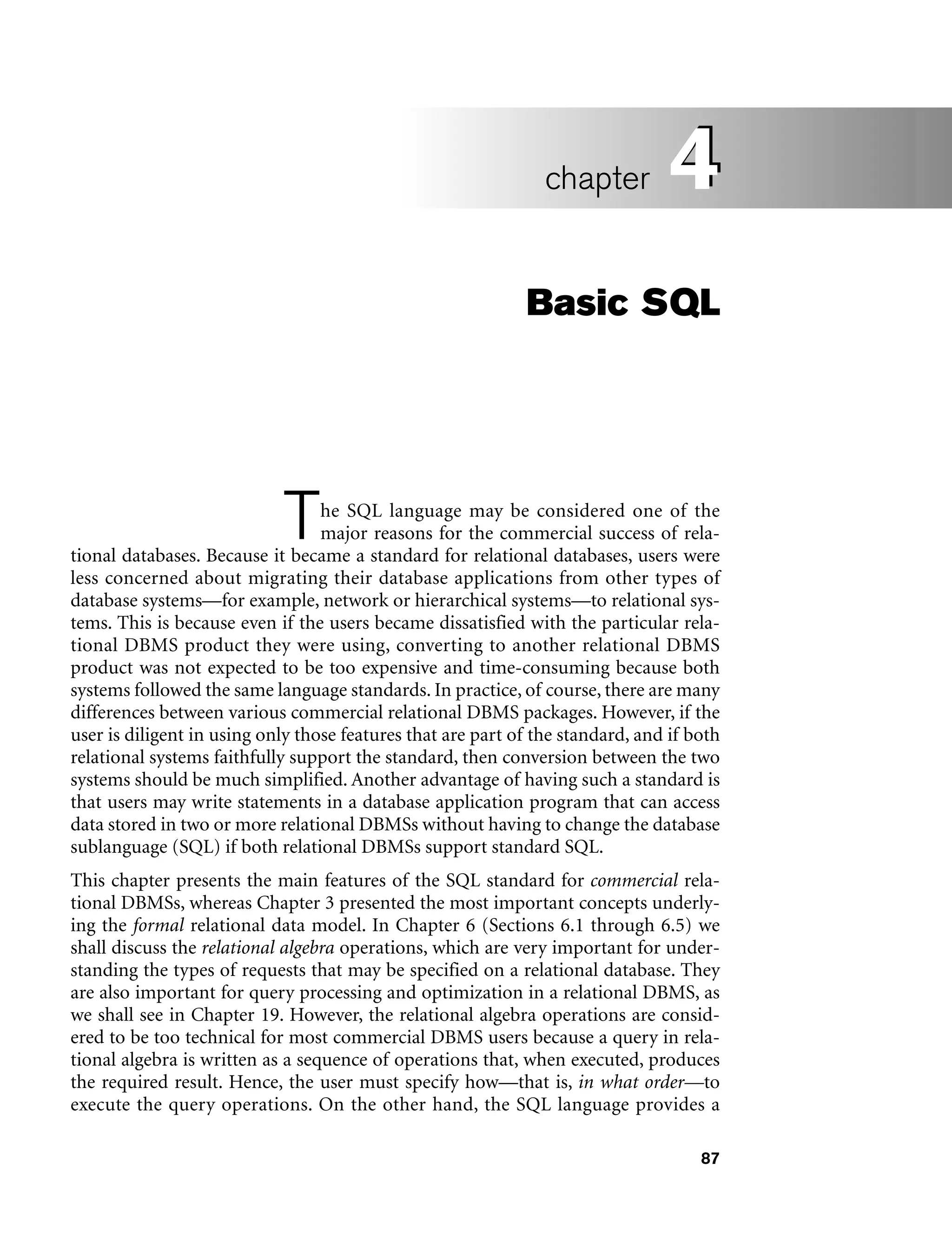 87
Basic SQL
The SQL language may be considered one of the
major reasons for the commercial success of rela-
tional databases. Because it became a standard for relational databases, users were
less concerned about migrating their database applications from other types of
database systems—for example, network or hierarchical systems—to relational sys-
tems. This is because even if the users became dissatisfied with the particular rela-
tional DBMS product they were using, converting to another relational DBMS
product was not expected to be too expensive and time-consuming because both
systems followed the same language standards. In practice, of course, there are many
differences between various commercial relational DBMS packages. However, if the
user is diligent in using only those features that are part of the standard, and if both
relational systems faithfully support the standard, then conversion between the two
systems should be much simplified. Another advantage of having such a standard is
that users may write statements in a database application program that can access
data stored in two or more relational DBMSs without having to change the database
sublanguage (SQL) if both relational DBMSs support standard SQL.
This chapter presents the main features of the SQL standard for commercial rela-
tional DBMSs, whereas Chapter 3 presented the most important concepts underly-
ing the formal relational data model. In Chapter 6 (Sections 6.1 through 6.5) we
shall discuss the relational algebra operations, which are very important for under-
standing the types of requests that may be specified on a relational database. They
are also important for query processing and optimization in a relational DBMS, as
we shall see in Chapter 19. However, the relational algebra operations are consid-
ered to be too technical for most commercial DBMS users because a query in rela-
tional algebra is written as a sequence of operations that, when executed, produces
the required result. Hence, the user must specify how—that is, in what order—to
execute the query operations. On the other hand, the SQL language provides a
4
chapter 4
 