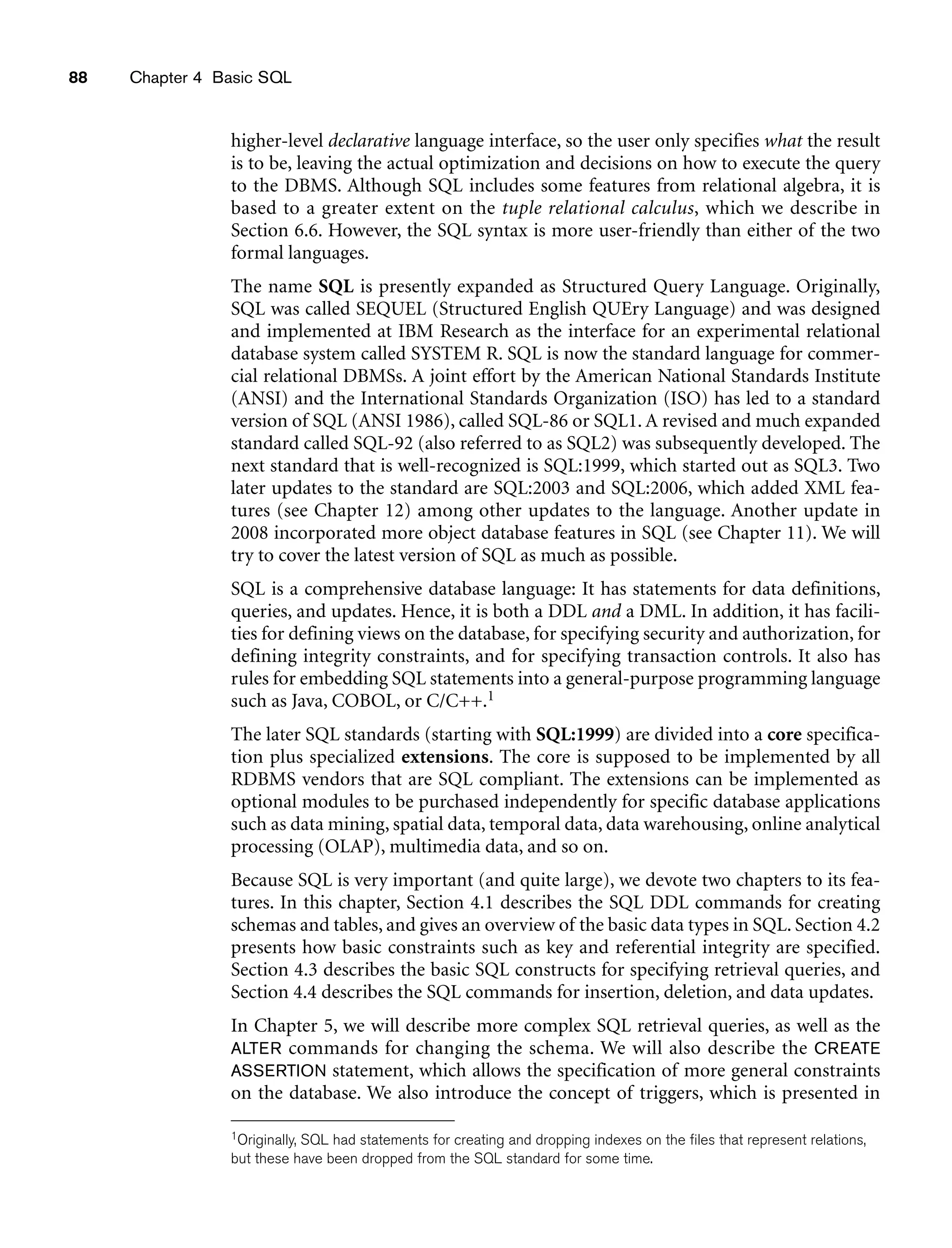 88 Chapter 4 Basic SQL
higher-level declarative language interface, so the user only specifies what the result
is to be, leaving the actual optimization and decisions on how to execute the query
to the DBMS. Although SQL includes some features from relational algebra, it is
based to a greater extent on the tuple relational calculus, which we describe in
Section 6.6. However, the SQL syntax is more user-friendly than either of the two
formal languages.
The name SQL is presently expanded as Structured Query Language. Originally,
SQL was called SEQUEL (Structured English QUEry Language) and was designed
and implemented at IBM Research as the interface for an experimental relational
database system called SYSTEM R. SQL is now the standard language for commer-
cial relational DBMSs. A joint effort by the American National Standards Institute
(ANSI) and the International Standards Organization (ISO) has led to a standard
version of SQL (ANSI 1986), called SQL-86 or SQL1. A revised and much expanded
standard called SQL-92 (also referred to as SQL2) was subsequently developed. The
next standard that is well-recognized is SQL:1999, which started out as SQL3. Two
later updates to the standard are SQL:2003 and SQL:2006, which added XML fea-
tures (see Chapter 12) among other updates to the language. Another update in
2008 incorporated more object database features in SQL (see Chapter 11). We will
try to cover the latest version of SQL as much as possible.
SQL is a comprehensive database language: It has statements for data definitions,
queries, and updates. Hence, it is both a DDL and a DML. In addition, it has facili-
ties for defining views on the database, for specifying security and authorization, for
defining integrity constraints, and for specifying transaction controls. It also has
rules for embedding SQL statements into a general-purpose programming language
such as Java, COBOL, or C/C++.1
The later SQL standards (starting with SQL:1999) are divided into a core specifica-
tion plus specialized extensions. The core is supposed to be implemented by all
RDBMS vendors that are SQL compliant. The extensions can be implemented as
optional modules to be purchased independently for specific database applications
such as data mining, spatial data, temporal data, data warehousing, online analytical
processing (OLAP), multimedia data, and so on.
Because SQL is very important (and quite large), we devote two chapters to its fea-
tures. In this chapter, Section 4.1 describes the SQL DDL commands for creating
schemas and tables, and gives an overview of the basic data types in SQL. Section 4.2
presents how basic constraints such as key and referential integrity are specified.
Section 4.3 describes the basic SQL constructs for specifying retrieval queries, and
Section 4.4 describes the SQL commands for insertion, deletion, and data updates.
In Chapter 5, we will describe more complex SQL retrieval queries, as well as the
ALTER commands for changing the schema. We will also describe the CREATE
ASSERTION statement, which allows the specification of more general constraints
on the database. We also introduce the concept of triggers, which is presented in
1Originally, SQL had statements for creating and dropping indexes on the files that represent relations,
but these have been dropped from the SQL standard for some time.
 