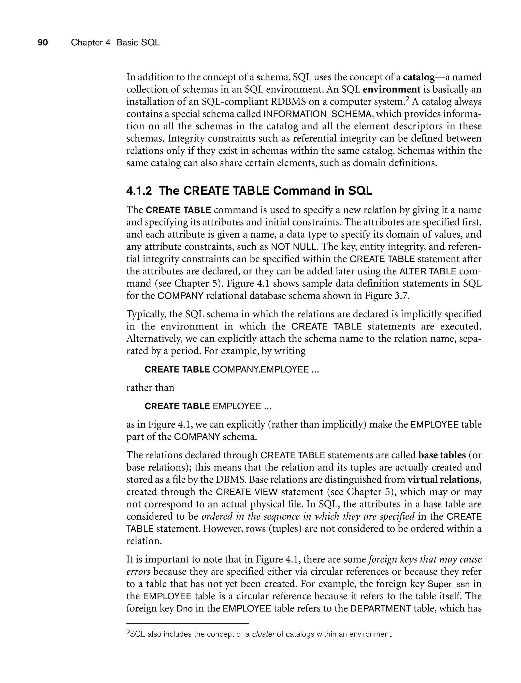 90 Chapter 4 Basic SQL
In addition to the concept of a schema, SQL uses the concept of a catalog—a named
collection of schemas in an SQL environment. An SQL environment is basically an
installation of an SQL-compliant RDBMS on a computer system.2 A catalog always
contains a special schema called INFORMATION_SCHEMA, which provides informa-
tion on all the schemas in the catalog and all the element descriptors in these
schemas. Integrity constraints such as referential integrity can be defined between
relations only if they exist in schemas within the same catalog. Schemas within the
same catalog can also share certain elements, such as domain definitions.
4.1.2 The CREATE TABLE Command in SQL
The CREATE TABLE command is used to specify a new relation by giving it a name
and specifying its attributes and initial constraints. The attributes are specified first,
and each attribute is given a name, a data type to specify its domain of values, and
any attribute constraints, such as NOT NULL. The key, entity integrity, and referen-
tial integrity constraints can be specified within the CREATE TABLE statement after
the attributes are declared, or they can be added later using the ALTER TABLE com-
mand (see Chapter 5). Figure 4.1 shows sample data definition statements in SQL
for the COMPANY relational database schema shown in Figure 3.7.
Typically, the SQL schema in which the relations are declared is implicitly specified
in the environment in which the CREATE TABLE statements are executed.
Alternatively, we can explicitly attach the schema name to the relation name, sepa-
rated by a period. For example, by writing
CREATE TABLE COMPANY.EMPLOYEE ...
rather than
CREATE TABLE EMPLOYEE ...
as in Figure 4.1, we can explicitly (rather than implicitly) make the EMPLOYEE table
part of the COMPANY schema.
The relations declared through CREATE TABLE statements are called base tables (or
base relations); this means that the relation and its tuples are actually created and
stored as a file by the DBMS. Base relations are distinguished from virtual relations,
created through the CREATE VIEW statement (see Chapter 5), which may or may
not correspond to an actual physical file. In SQL, the attributes in a base table are
considered to be ordered in the sequence in which they are specified in the CREATE
TABLE statement. However, rows (tuples) are not considered to be ordered within a
relation.
It is important to note that in Figure 4.1, there are some foreign keys that may cause
errors because they are specified either via circular references or because they refer
to a table that has not yet been created. For example, the foreign key Super_ssn in
the EMPLOYEE table is a circular reference because it refers to the table itself. The
foreign key Dno in the EMPLOYEE table refers to the DEPARTMENT table, which has
2SQL also includes the concept of a cluster of catalogs within an environment.
 