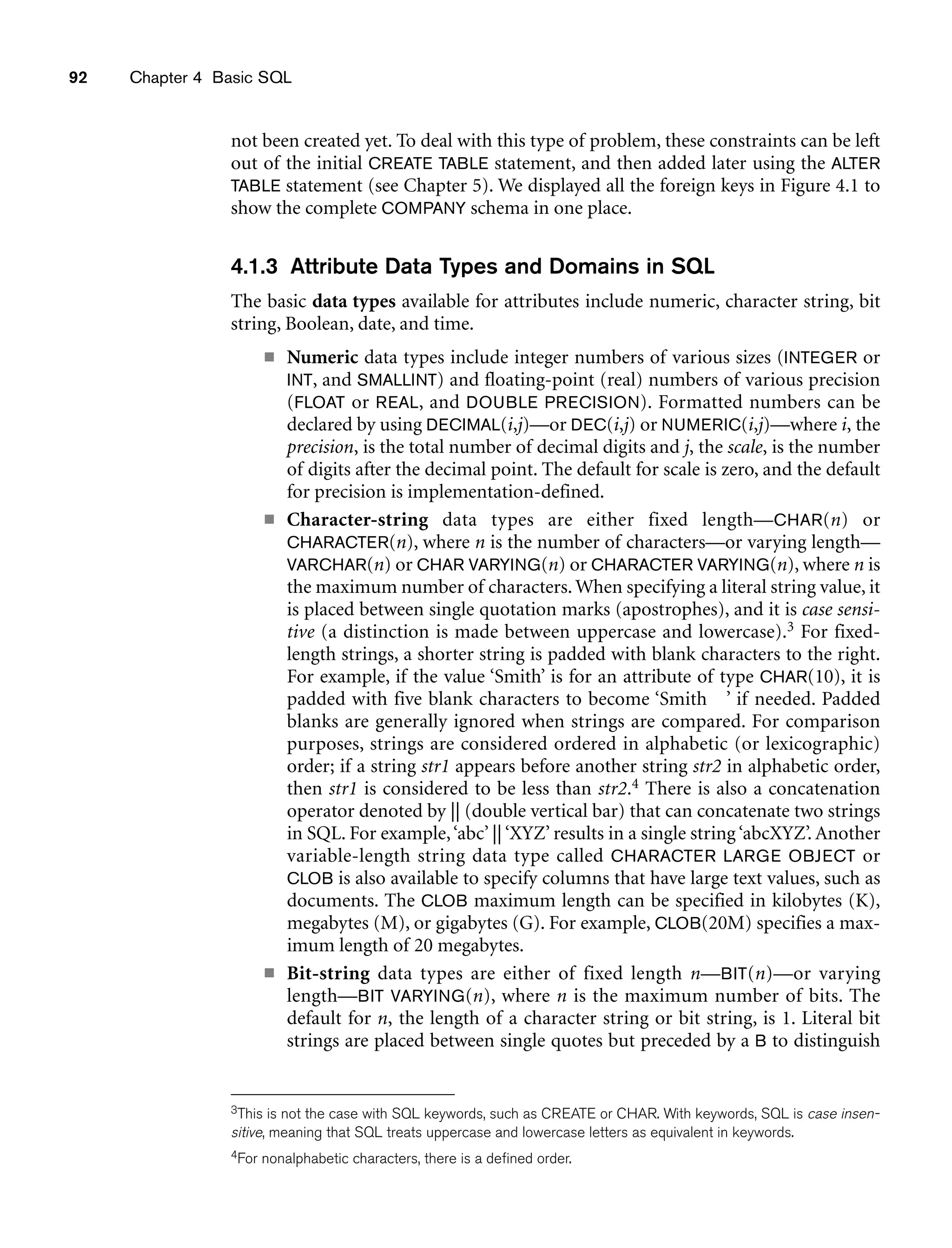 92 Chapter 4 Basic SQL
not been created yet. To deal with this type of problem, these constraints can be left
out of the initial CREATE TABLE statement, and then added later using the ALTER
TABLE statement (see Chapter 5). We displayed all the foreign keys in Figure 4.1 to
show the complete COMPANY schema in one place.
4.1.3 Attribute Data Types and Domains in SQL
The basic data types available for attributes include numeric, character string, bit
string, Boolean, date, and time.
■ Numeric data types include integer numbers of various sizes (INTEGER or
INT, and SMALLINT) and floating-point (real) numbers of various precision
(FLOAT or REAL, and DOUBLE PRECISION). Formatted numbers can be
declared by using DECIMAL(i,j)—or DEC(i,j) or NUMERIC(i,j)—where i, the
precision, is the total number of decimal digits and j, the scale, is the number
of digits after the decimal point. The default for scale is zero, and the default
for precision is implementation-defined.
■ Character-string data types are either fixed length—CHAR(n) or
CHARACTER(n), where n is the number of characters—or varying length—
VARCHAR(n) or CHAR VARYING(n) or CHARACTER VARYING(n), where n is
the maximum number of characters. When specifying a literal string value, it
is placed between single quotation marks (apostrophes), and it is case sensi-
tive (a distinction is made between uppercase and lowercase).3 For fixed-
length strings, a shorter string is padded with blank characters to the right.
For example, if the value ‘Smith’ is for an attribute of type CHAR(10), it is
padded with five blank characters to become ‘Smith ’ if needed. Padded
blanks are generally ignored when strings are compared. For comparison
purposes, strings are considered ordered in alphabetic (or lexicographic)
order; if a string str1 appears before another string str2 in alphabetic order,
then str1 is considered to be less than str2.4 There is also a concatenation
operator denoted by || (double vertical bar) that can concatenate two strings
in SQL. For example,‘abc’ || ‘XYZ’ results in a single string ‘abcXYZ’. Another
variable-length string data type called CHARACTER LARGE OBJECT or
CLOB is also available to specify columns that have large text values, such as
documents. The CLOB maximum length can be specified in kilobytes (K),
megabytes (M), or gigabytes (G). For example, CLOB(20M) specifies a max-
imum length of 20 megabytes.
■ Bit-string data types are either of fixed length n—BIT(n)—or varying
length—BIT VARYING(n), where n is the maximum number of bits. The
default for n, the length of a character string or bit string, is 1. Literal bit
strings are placed between single quotes but preceded by a B to distinguish
3This is not the case with SQL keywords, such as CREATE or CHAR. With keywords, SQL is case insen-
sitive, meaning that SQL treats uppercase and lowercase letters as equivalent in keywords.
4For nonalphabetic characters, there is a defined order.
 