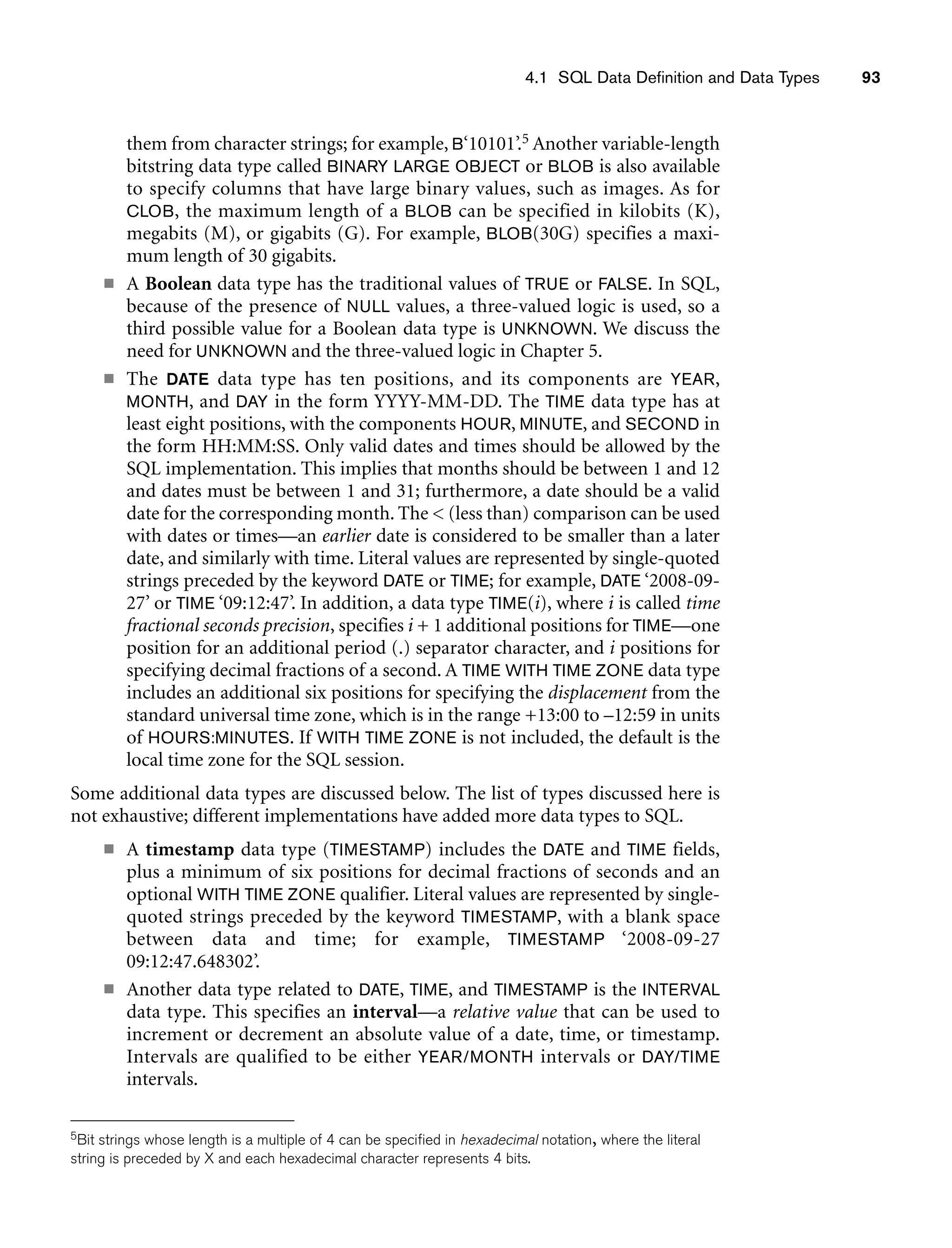 4.1 SQL Data Definition and Data Types 93
them from character strings; for example, B‘10101’.5 Another variable-length
bitstring data type called BINARY LARGE OBJECT or BLOB is also available
to specify columns that have large binary values, such as images. As for
CLOB, the maximum length of a BLOB can be specified in kilobits (K),
megabits (M), or gigabits (G). For example, BLOB(30G) specifies a maxi-
mum length of 30 gigabits.
■ A Boolean data type has the traditional values of TRUE or FALSE. In SQL,
because of the presence of NULL values, a three-valued logic is used, so a
third possible value for a Boolean data type is UNKNOWN. We discuss the
need for UNKNOWN and the three-valued logic in Chapter 5.
■ The DATE data type has ten positions, and its components are YEAR,
MONTH, and DAY in the form YYYY-MM-DD. The TIME data type has at
least eight positions, with the components HOUR, MINUTE, and SECOND in
the form HH:MM:SS. Only valid dates and times should be allowed by the
SQL implementation. This implies that months should be between 1 and 12
and dates must be between 1 and 31; furthermore, a date should be a valid
date for the corresponding month. The  (less than) comparison can be used
with dates or times—an earlier date is considered to be smaller than a later
date, and similarly with time. Literal values are represented by single-quoted
strings preceded by the keyword DATE or TIME; for example, DATE ‘2008-09-
27’ or TIME ‘09:12:47’. In addition, a data type TIME(i), where i is called time
fractional seconds precision, specifies i + 1 additional positions for TIME—one
position for an additional period (.) separator character, and i positions for
specifying decimal fractions of a second. A TIME WITH TIME ZONE data type
includes an additional six positions for specifying the displacement from the
standard universal time zone, which is in the range +13:00 to –12:59 in units
of HOURS:MINUTES. If WITH TIME ZONE is not included, the default is the
local time zone for the SQL session.
Some additional data types are discussed below. The list of types discussed here is
not exhaustive; different implementations have added more data types to SQL.
■ A timestamp data type (TIMESTAMP) includes the DATE and TIME fields,
plus a minimum of six positions for decimal fractions of seconds and an
optional WITH TIME ZONE qualifier. Literal values are represented by single-
quoted strings preceded by the keyword TIMESTAMP, with a blank space
between data and time; for example, TIMESTAMP ‘2008-09-27
09:12:47.648302’.
■ Another data type related to DATE, TIME, and TIMESTAMP is the INTERVAL
data type. This specifies an interval—a relative value that can be used to
increment or decrement an absolute value of a date, time, or timestamp.
Intervals are qualified to be either YEAR/MONTH intervals or DAY/TIME
intervals.
5Bit strings whose length is a multiple of 4 can be specified in hexadecimal notation, where the literal
string is preceded by X and each hexadecimal character represents 4 bits.
 