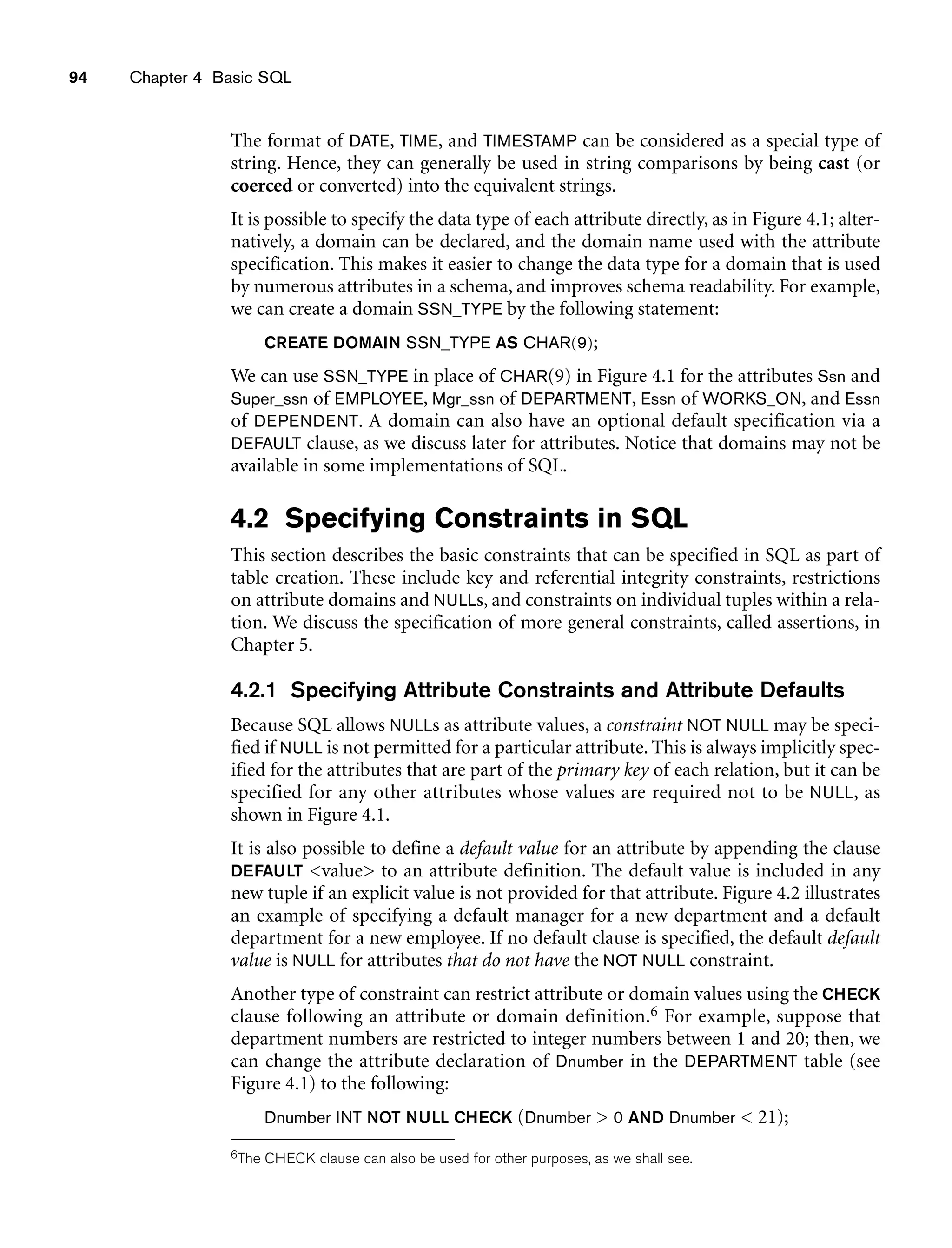 94 Chapter 4 Basic SQL
The format of DATE, TIME, and TIMESTAMP can be considered as a special type of
string. Hence, they can generally be used in string comparisons by being cast (or
coerced or converted) into the equivalent strings.
It is possible to specify the data type of each attribute directly, as in Figure 4.1; alter-
natively, a domain can be declared, and the domain name used with the attribute
specification. This makes it easier to change the data type for a domain that is used
by numerous attributes in a schema, and improves schema readability. For example,
we can create a domain SSN_TYPE by the following statement:
CREATE DOMAIN SSN_TYPE AS CHAR(9);
We can use SSN_TYPE in place of CHAR(9) in Figure 4.1 for the attributes Ssn and
Super_ssn of EMPLOYEE, Mgr_ssn of DEPARTMENT, Essn of WORKS_ON, and Essn
of DEPENDENT. A domain can also have an optional default specification via a
DEFAULT clause, as we discuss later for attributes. Notice that domains may not be
available in some implementations of SQL.
4.2 Specifying Constraints in SQL
This section describes the basic constraints that can be specified in SQL as part of
table creation. These include key and referential integrity constraints, restrictions
on attribute domains and NULLs, and constraints on individual tuples within a rela-
tion. We discuss the specification of more general constraints, called assertions, in
Chapter 5.
4.2.1 Specifying Attribute Constraints and Attribute Defaults
Because SQL allows NULLs as attribute values, a constraint NOT NULL may be speci-
fied if NULL is not permitted for a particular attribute. This is always implicitly spec-
ified for the attributes that are part of the primary key of each relation, but it can be
specified for any other attributes whose values are required not to be NULL, as
shown in Figure 4.1.
It is also possible to define a default value for an attribute by appending the clause
DEFAULT value to an attribute definition. The default value is included in any
new tuple if an explicit value is not provided for that attribute. Figure 4.2 illustrates
an example of specifying a default manager for a new department and a default
department for a new employee. If no default clause is specified, the default default
value is NULL for attributes that do not have the NOT NULL constraint.
Another type of constraint can restrict attribute or domain values using the CHECK
clause following an attribute or domain definition.6 For example, suppose that
department numbers are restricted to integer numbers between 1 and 20; then, we
can change the attribute declaration of Dnumber in the DEPARTMENT table (see
Figure 4.1) to the following:
Dnumber INT NOT NULL CHECK (Dnumber  0 AND Dnumber  21);
6The CHECK clause can also be used for other purposes, as we shall see.
 