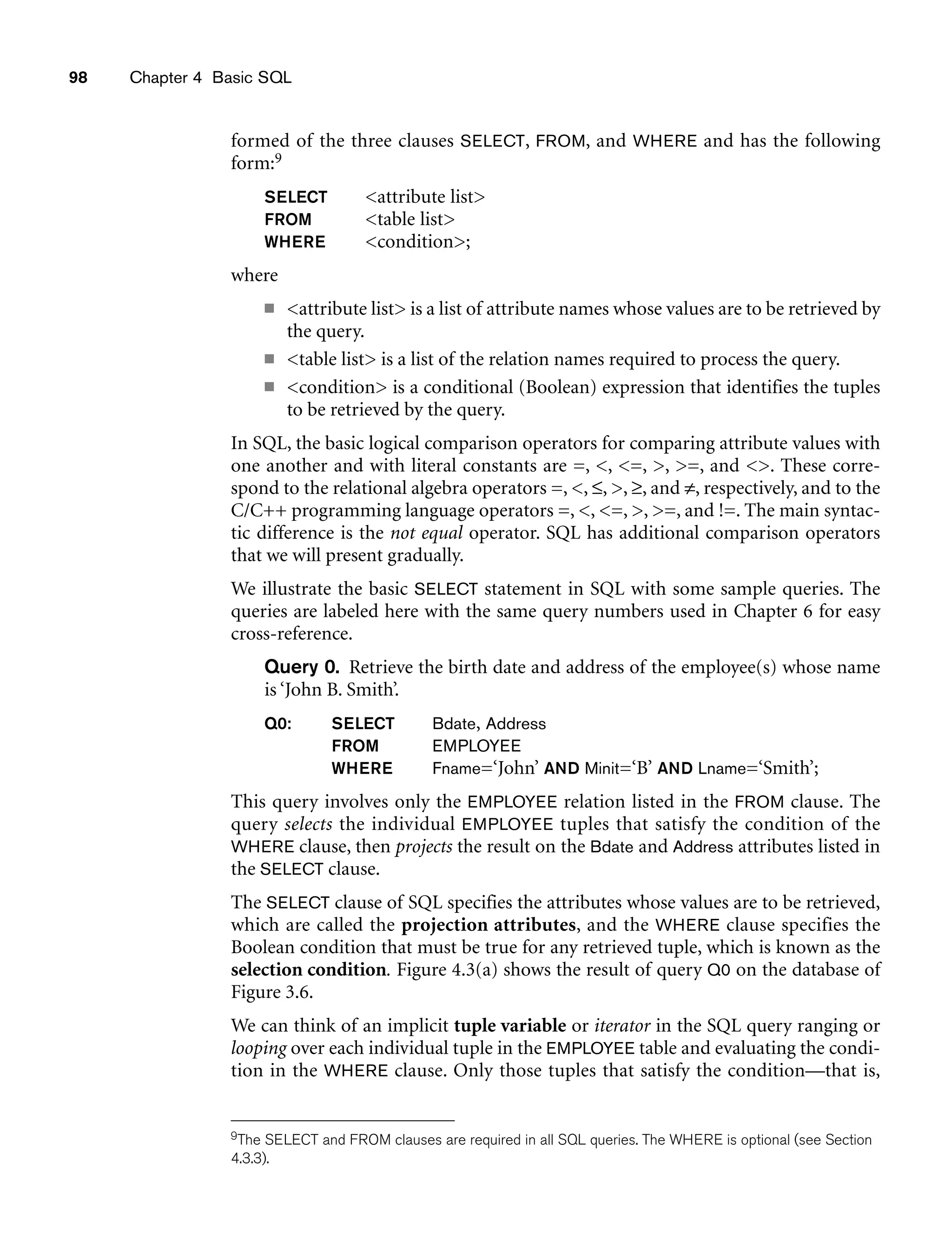 98 Chapter 4 Basic SQL
formed of the three clauses SELECT, FROM, and WHERE and has the following
form:9
SELECT attribute list
FROM table list
WHERE condition;
where
■ attribute list is a list of attribute names whose values are to be retrieved by
the query.
■ table list is a list of the relation names required to process the query.
■ condition is a conditional (Boolean) expression that identifies the tuples
to be retrieved by the query.
In SQL, the basic logical comparison operators for comparing attribute values with
one another and with literal constants are =, , =, , =, and . These corre-
spond to the relational algebra operators =, , ≤, , ≥, and ≠, respectively, and to the
C/C++ programming language operators =, , =, , =, and !=. The main syntac-
tic difference is the not equal operator. SQL has additional comparison operators
that we will present gradually.
We illustrate the basic SELECT statement in SQL with some sample queries. The
queries are labeled here with the same query numbers used in Chapter 6 for easy
cross-reference.
Query 0. Retrieve the birth date and address of the employee(s) whose name
is ‘John B. Smith’.
Q0: SELECT Bdate, Address
FROM EMPLOYEE
WHERE Fname=‘John’ AND Minit=‘B’ AND Lname=‘Smith’;
This query involves only the EMPLOYEE relation listed in the FROM clause. The
query selects the individual EMPLOYEE tuples that satisfy the condition of the
WHERE clause, then projects the result on the Bdate and Address attributes listed in
the SELECT clause.
The SELECT clause of SQL specifies the attributes whose values are to be retrieved,
which are called the projection attributes, and the WHERE clause specifies the
Boolean condition that must be true for any retrieved tuple, which is known as the
selection condition. Figure 4.3(a) shows the result of query Q0 on the database of
Figure 3.6.
We can think of an implicit tuple variable or iterator in the SQL query ranging or
looping over each individual tuple in the EMPLOYEE table and evaluating the condi-
tion in the WHERE clause. Only those tuples that satisfy the condition—that is,
9The SELECT and FROM clauses are required in all SQL queries. The WHERE is optional (see Section
4.3.3).
 
