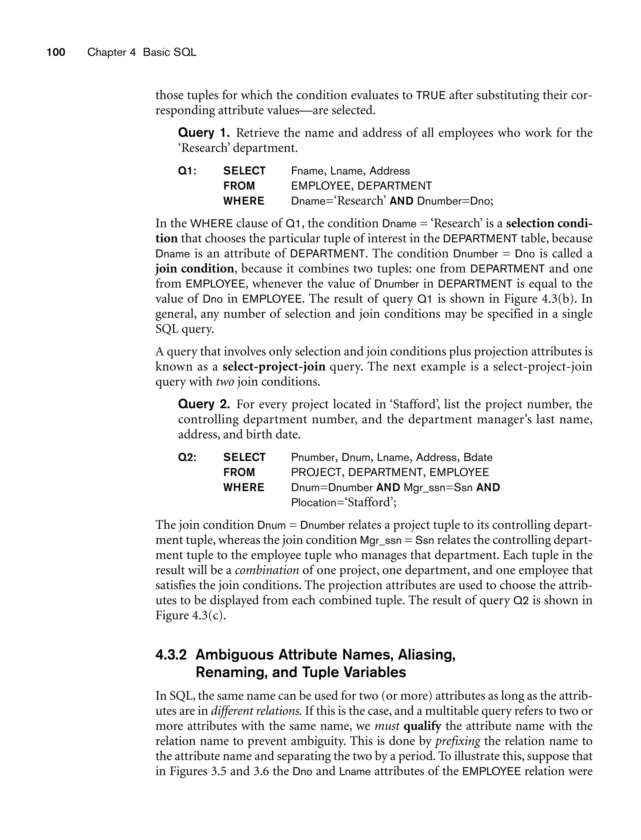those tuples for which the condition evaluates to TRUE after substituting their cor-
responding attribute values—are selected.
Query 1. Retrieve the name and address of all employees who work for the
‘Research’ department.
Q1: SELECT Fname, Lname, Address
FROM EMPLOYEE, DEPARTMENT
WHERE Dname=‘Research’ AND Dnumber=Dno;
In the WHERE clause of Q1, the condition Dname = ‘Research’ is a selection condi-
tion that chooses the particular tuple of interest in the DEPARTMENT table, because
Dname is an attribute of DEPARTMENT. The condition Dnumber = Dno is called a
join condition, because it combines two tuples: one from DEPARTMENT and one
from EMPLOYEE, whenever the value of Dnumber in DEPARTMENT is equal to the
value of Dno in EMPLOYEE. The result of query Q1 is shown in Figure 4.3(b). In
general, any number of selection and join conditions may be specified in a single
SQL query.
A query that involves only selection and join conditions plus projection attributes is
known as a select-project-join query. The next example is a select-project-join
query with two join conditions.
Query 2. For every project located in ‘Stafford’, list the project number, the
controlling department number, and the department manager’s last name,
address, and birth date.
Q2: SELECT Pnumber, Dnum, Lname, Address, Bdate
FROM PROJECT, DEPARTMENT, EMPLOYEE
WHERE Dnum=Dnumber AND Mgr_ssn=Ssn AND
Plocation=‘Stafford’;
The join condition Dnum = Dnumber relates a project tuple to its controlling depart-
ment tuple, whereas the join condition Mgr_ssn = Ssn relates the controlling depart-
ment tuple to the employee tuple who manages that department. Each tuple in the
result will be a combination of one project, one department, and one employee that
satisfies the join conditions. The projection attributes are used to choose the attrib-
utes to be displayed from each combined tuple. The result of query Q2 is shown in
Figure 4.3(c).
4.3.2 Ambiguous Attribute Names, Aliasing,
Renaming, and Tuple Variables
In SQL, the same name can be used for two (or more) attributes as long as the attrib-
utes are in different relations. If this is the case, and a multitable query refers to two or
more attributes with the same name, we must qualify the attribute name with the
relation name to prevent ambiguity. This is done by prefixing the relation name to
the attribute name and separating the two by a period. To illustrate this, suppose that
in Figures 3.5 and 3.6 the Dno and Lname attributes of the EMPLOYEE relation were
100 Chapter 4 Basic SQL
 