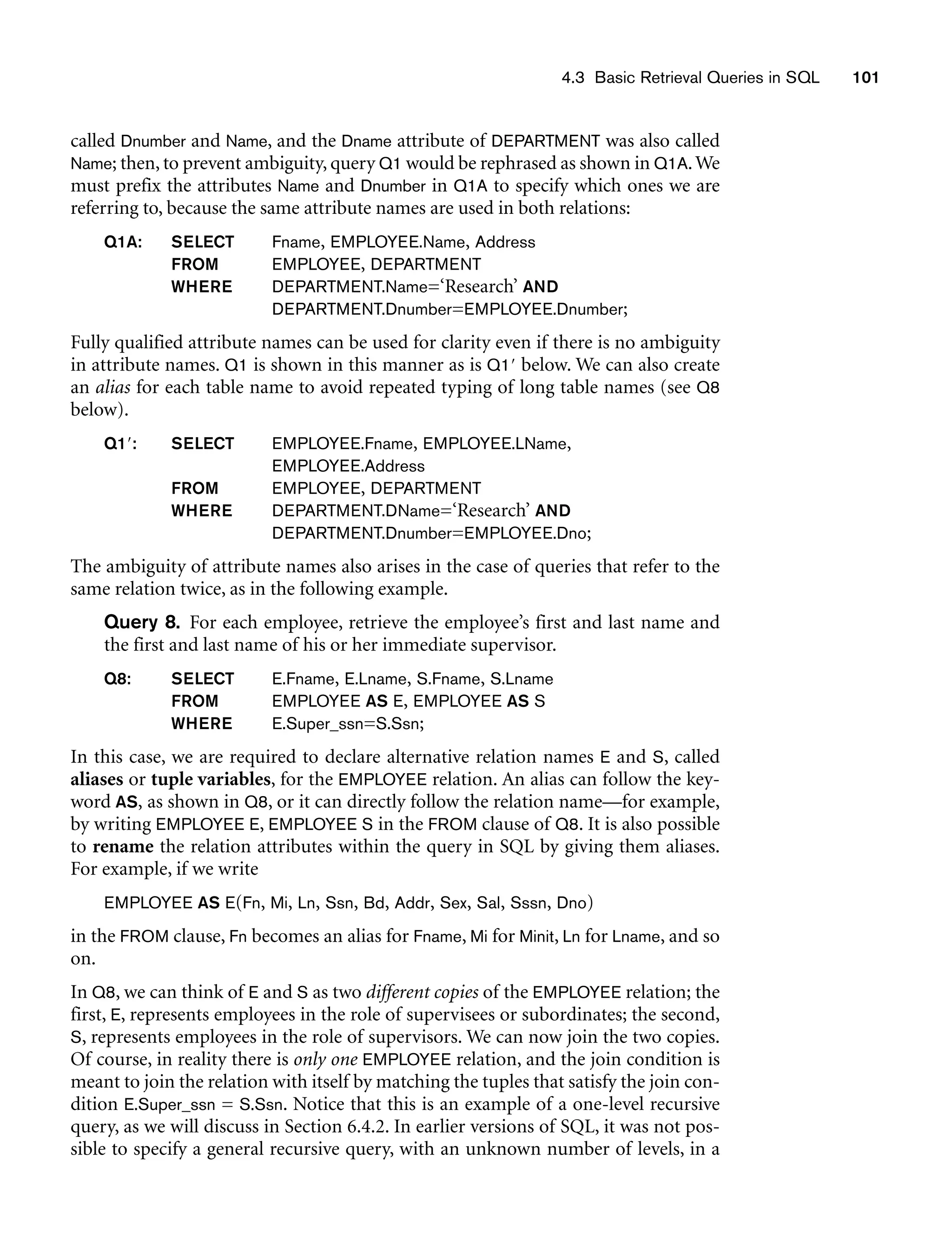 called Dnumber and Name, and the Dname attribute of DEPARTMENT was also called
Name; then, to prevent ambiguity, query Q1 would be rephrased as shown in Q1A.We
must prefix the attributes Name and Dnumber in Q1A to specify which ones we are
referring to, because the same attribute names are used in both relations:
Q1A: SELECT Fname, EMPLOYEE.Name, Address
FROM EMPLOYEE, DEPARTMENT
WHERE DEPARTMENT.Name=‘Research’ AND
DEPARTMENT.Dnumber=EMPLOYEE.Dnumber;
Fully qualified attribute names can be used for clarity even if there is no ambiguity
in attribute names. Q1 is shown in this manner as is Q1 below. We can also create
an alias for each table name to avoid repeated typing of long table names (see Q8
below).
Q1: SELECT EMPLOYEE.Fname, EMPLOYEE.LName,
EMPLOYEE.Address
FROM EMPLOYEE, DEPARTMENT
WHERE DEPARTMENT.DName=‘Research’ AND
DEPARTMENT.Dnumber=EMPLOYEE.Dno;
The ambiguity of attribute names also arises in the case of queries that refer to the
same relation twice, as in the following example.
Query 8. For each employee, retrieve the employee’s first and last name and
the first and last name of his or her immediate supervisor.
Q8: SELECT E.Fname, E.Lname, S.Fname, S.Lname
FROM EMPLOYEE AS E, EMPLOYEE AS S
WHERE E.Super_ssn=S.Ssn;
In this case, we are required to declare alternative relation names E and S, called
aliases or tuple variables, for the EMPLOYEE relation. An alias can follow the key-
word AS, as shown in Q8, or it can directly follow the relation name—for example,
by writing EMPLOYEE E, EMPLOYEE S in the FROM clause of Q8. It is also possible
to rename the relation attributes within the query in SQL by giving them aliases.
For example, if we write
EMPLOYEE AS E(Fn, Mi, Ln, Ssn, Bd, Addr, Sex, Sal, Sssn, Dno)
in the FROM clause, Fn becomes an alias for Fname, Mi for Minit, Ln for Lname, and so
on.
In Q8, we can think of E and S as two different copies of the EMPLOYEE relation; the
first, E, represents employees in the role of supervisees or subordinates; the second,
S, represents employees in the role of supervisors. We can now join the two copies.
Of course, in reality there is only one EMPLOYEE relation, and the join condition is
meant to join the relation with itself by matching the tuples that satisfy the join con-
dition E.Super_ssn = S.Ssn. Notice that this is an example of a one-level recursive
query, as we will discuss in Section 6.4.2. In earlier versions of SQL, it was not pos-
sible to specify a general recursive query, with an unknown number of levels, in a
4.3 Basic Retrieval Queries in SQL 101
 