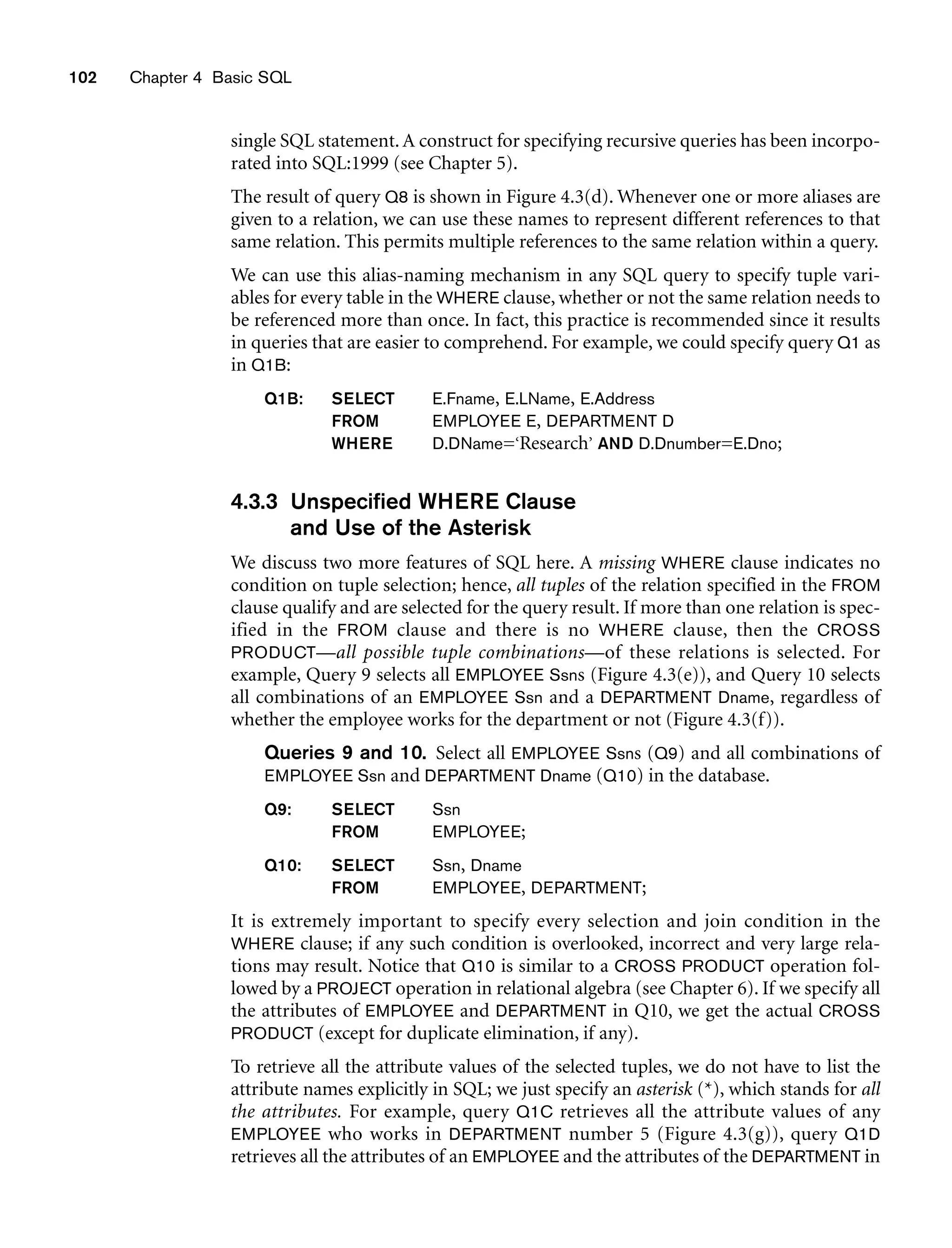 102 Chapter 4 Basic SQL
single SQL statement.A construct for specifying recursive queries has been incorpo-
rated into SQL:1999 (see Chapter 5).
The result of query Q8 is shown in Figure 4.3(d). Whenever one or more aliases are
given to a relation, we can use these names to represent different references to that
same relation. This permits multiple references to the same relation within a query.
We can use this alias-naming mechanism in any SQL query to specify tuple vari-
ables for every table in the WHERE clause, whether or not the same relation needs to
be referenced more than once. In fact, this practice is recommended since it results
in queries that are easier to comprehend. For example, we could specify query Q1 as
in Q1B:
Q1B: SELECT E.Fname, E.LName, E.Address
FROM EMPLOYEE E, DEPARTMENT D
WHERE D.DName=‘Research’ AND D.Dnumber=E.Dno;
4.3.3 Unspecified WHERE Clause
and Use of the Asterisk
We discuss two more features of SQL here. A missing WHERE clause indicates no
condition on tuple selection; hence, all tuples of the relation specified in the FROM
clause qualify and are selected for the query result. If more than one relation is spec-
ified in the FROM clause and there is no WHERE clause, then the CROSS
PRODUCT—all possible tuple combinations—of these relations is selected. For
example, Query 9 selects all EMPLOYEE Ssns (Figure 4.3(e)), and Query 10 selects
all combinations of an EMPLOYEE Ssn and a DEPARTMENT Dname, regardless of
whether the employee works for the department or not (Figure 4.3(f)).
Queries 9 and 10. Select all EMPLOYEE Ssns (Q9) and all combinations of
EMPLOYEE Ssn and DEPARTMENT Dname (Q10) in the database.
Q9: SELECT Ssn
FROM EMPLOYEE;
Q10: SELECT Ssn, Dname
FROM EMPLOYEE, DEPARTMENT;
It is extremely important to specify every selection and join condition in the
WHERE clause; if any such condition is overlooked, incorrect and very large rela-
tions may result. Notice that Q10 is similar to a CROSS PRODUCT operation fol-
lowed by a PROJECT operation in relational algebra (see Chapter 6). If we specify all
the attributes of EMPLOYEE and DEPARTMENT in Q10, we get the actual CROSS
PRODUCT (except for duplicate elimination, if any).
To retrieve all the attribute values of the selected tuples, we do not have to list the
attribute names explicitly in SQL; we just specify an asterisk (*), which stands for all
the attributes. For example, query Q1C retrieves all the attribute values of any
EMPLOYEE who works in DEPARTMENT number 5 (Figure 4.3(g)), query Q1D
retrieves all the attributes of an EMPLOYEE and the attributes of the DEPARTMENT in
 