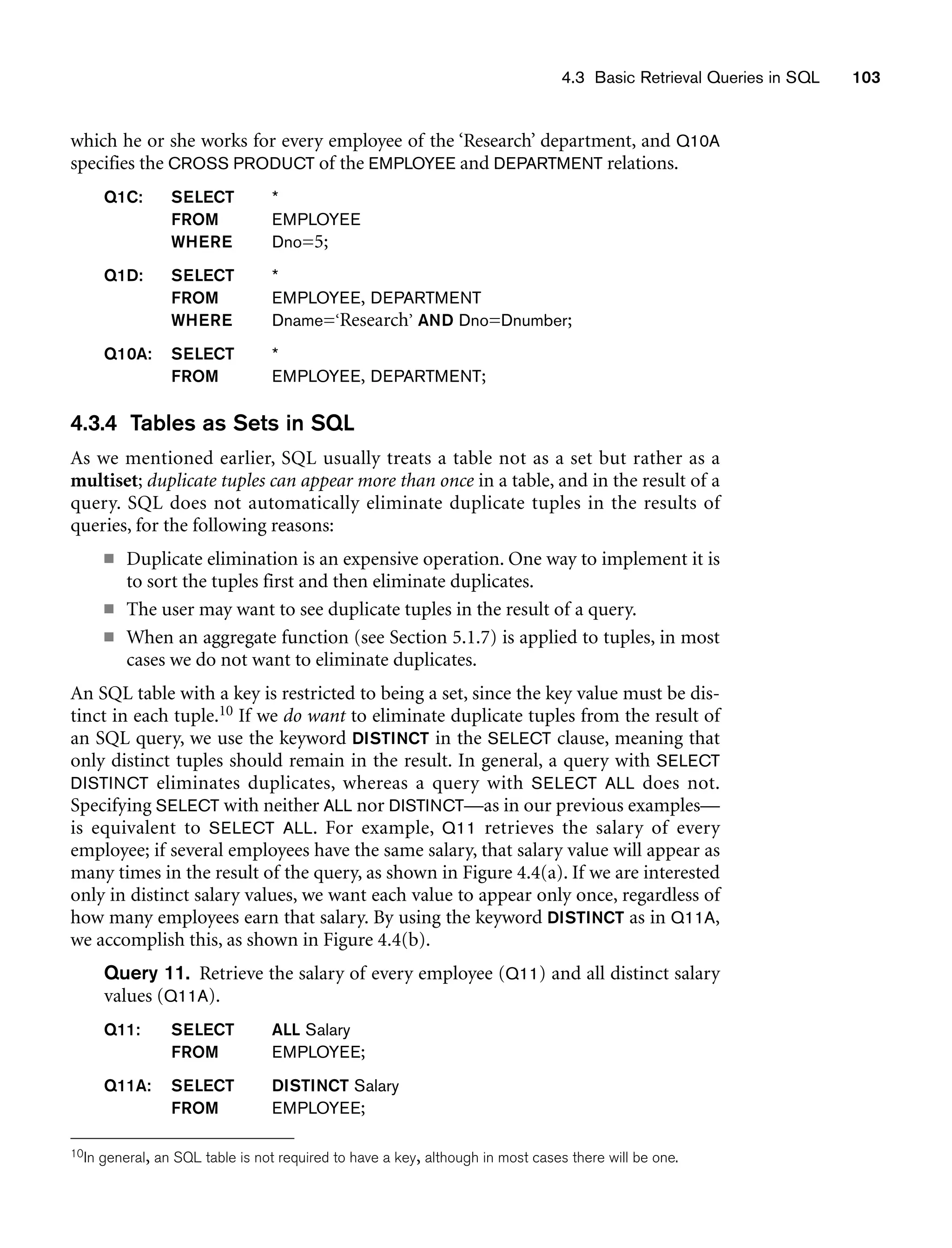4.3 Basic Retrieval Queries in SQL 103
which he or she works for every employee of the ‘Research’ department, and Q10A
specifies the CROSS PRODUCT of the EMPLOYEE and DEPARTMENT relations.
Q1C: SELECT *
FROM EMPLOYEE
WHERE Dno=5;
Q1D: SELECT *
FROM EMPLOYEE, DEPARTMENT
WHERE Dname=‘Research’ AND Dno=Dnumber;
Q10A: SELECT *
FROM EMPLOYEE, DEPARTMENT;
4.3.4 Tables as Sets in SQL
As we mentioned earlier, SQL usually treats a table not as a set but rather as a
multiset; duplicate tuples can appear more than once in a table, and in the result of a
query. SQL does not automatically eliminate duplicate tuples in the results of
queries, for the following reasons:
■ Duplicate elimination is an expensive operation. One way to implement it is
to sort the tuples first and then eliminate duplicates.
■ The user may want to see duplicate tuples in the result of a query.
■ When an aggregate function (see Section 5.1.7) is applied to tuples, in most
cases we do not want to eliminate duplicates.
An SQL table with a key is restricted to being a set, since the key value must be dis-
tinct in each tuple.10 If we do want to eliminate duplicate tuples from the result of
an SQL query, we use the keyword DISTINCT in the SELECT clause, meaning that
only distinct tuples should remain in the result. In general, a query with SELECT
DISTINCT eliminates duplicates, whereas a query with SELECT ALL does not.
Specifying SELECT with neither ALL nor DISTINCT—as in our previous examples—
is equivalent to SELECT ALL. For example, Q11 retrieves the salary of every
employee; if several employees have the same salary, that salary value will appear as
many times in the result of the query, as shown in Figure 4.4(a). If we are interested
only in distinct salary values, we want each value to appear only once, regardless of
how many employees earn that salary. By using the keyword DISTINCT as in Q11A,
we accomplish this, as shown in Figure 4.4(b).
Query 11. Retrieve the salary of every employee (Q11) and all distinct salary
values (Q11A).
Q11: SELECT ALL Salary
FROM EMPLOYEE;
Q11A: SELECT DISTINCT Salary
FROM EMPLOYEE;
10In general, an SQL table is not required to have a key, although in most cases there will be one.
 