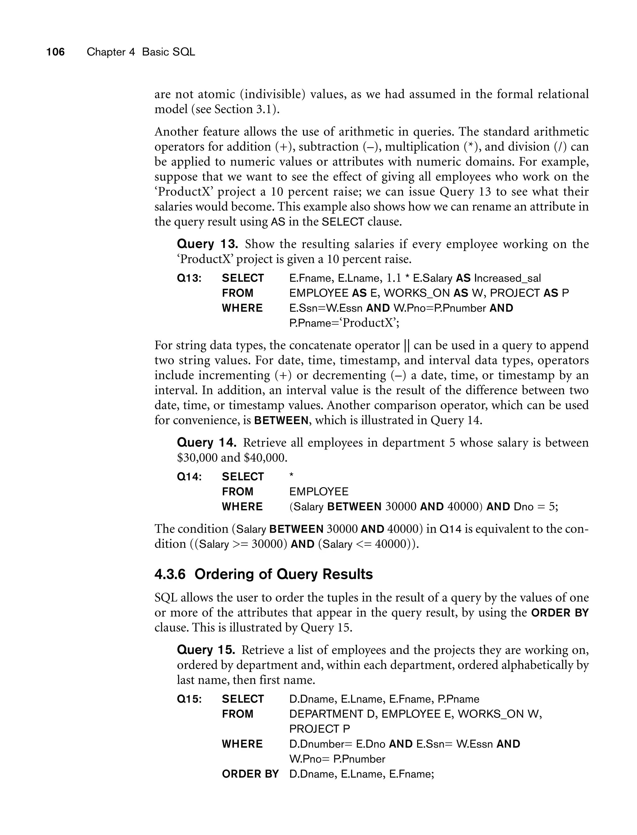 106 Chapter 4 Basic SQL
are not atomic (indivisible) values, as we had assumed in the formal relational
model (see Section 3.1).
Another feature allows the use of arithmetic in queries. The standard arithmetic
operators for addition (+), subtraction (–), multiplication (*), and division (/) can
be applied to numeric values or attributes with numeric domains. For example,
suppose that we want to see the effect of giving all employees who work on the
‘ProductX’ project a 10 percent raise; we can issue Query 13 to see what their
salaries would become. This example also shows how we can rename an attribute in
the query result using AS in the SELECT clause.
Query 13. Show the resulting salaries if every employee working on the
‘ProductX’ project is given a 10 percent raise.
Q13: SELECT E.Fname, E.Lname, 1.1 * E.Salary AS Increased_sal
FROM EMPLOYEE AS E, WORKS_ON AS W, PROJECT AS P
WHERE E.Ssn=W.Essn AND W.Pno=P.Pnumber AND
P.Pname=‘ProductX’;
For string data types, the concatenate operator || can be used in a query to append
two string values. For date, time, timestamp, and interval data types, operators
include incrementing (+) or decrementing (–) a date, time, or timestamp by an
interval. In addition, an interval value is the result of the difference between two
date, time, or timestamp values. Another comparison operator, which can be used
for convenience, is BETWEEN, which is illustrated in Query 14.
Query 14. Retrieve all employees in department 5 whose salary is between
$30,000 and $40,000.
Q14: SELECT *
FROM EMPLOYEE
WHERE (Salary BETWEEN 30000 AND 40000) AND Dno = 5;
The condition (Salary BETWEEN 30000 AND 40000) in Q14 is equivalent to the con-
dition ((Salary = 30000) AND (Salary = 40000)).
4.3.6 Ordering of Query Results
SQL allows the user to order the tuples in the result of a query by the values of one
or more of the attributes that appear in the query result, by using the ORDER BY
clause. This is illustrated by Query 15.
Query 15. Retrieve a list of employees and the projects they are working on,
ordered by department and, within each department, ordered alphabetically by
last name, then first name.
Q15: SELECT D.Dname, E.Lname, E.Fname, P.Pname
FROM DEPARTMENT D, EMPLOYEE E, WORKS_ON W,
PROJECT P
WHERE D.Dnumber= E.Dno AND E.Ssn= W.Essn AND
W.Pno= P.Pnumber
ORDER BY D.Dname, E.Lname, E.Fname;
 