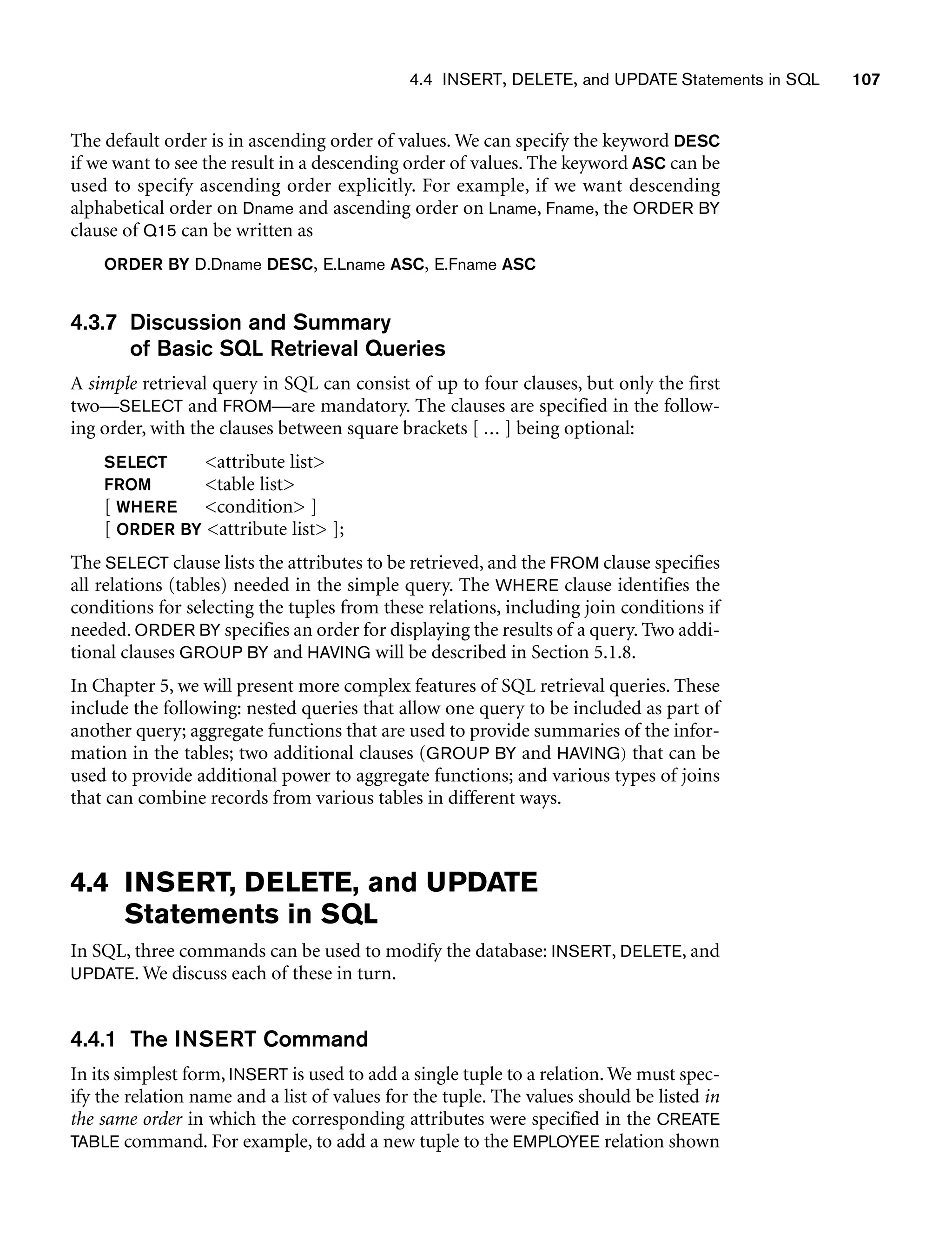 4.4 INSERT, DELETE, and UPDATE Statements in SQL 107
The default order is in ascending order of values. We can specify the keyword DESC
if we want to see the result in a descending order of values. The keyword ASC can be
used to specify ascending order explicitly. For example, if we want descending
alphabetical order on Dname and ascending order on Lname, Fname, the ORDER BY
clause of Q15 can be written as
ORDER BY D.Dname DESC, E.Lname ASC, E.Fname ASC
4.3.7 Discussion and Summary
of Basic SQL Retrieval Queries
A simple retrieval query in SQL can consist of up to four clauses, but only the first
two—SELECT and FROM—are mandatory. The clauses are specified in the follow-
ing order, with the clauses between square brackets [ ... ] being optional:
SELECT attribute list
FROM table list
[ WHERE condition ]
[ ORDER BY attribute list ];
The SELECT clause lists the attributes to be retrieved, and the FROM clause specifies
all relations (tables) needed in the simple query. The WHERE clause identifies the
conditions for selecting the tuples from these relations, including join conditions if
needed. ORDER BY specifies an order for displaying the results of a query. Two addi-
tional clauses GROUP BY and HAVING will be described in Section 5.1.8.
In Chapter 5, we will present more complex features of SQL retrieval queries. These
include the following: nested queries that allow one query to be included as part of
another query; aggregate functions that are used to provide summaries of the infor-
mation in the tables; two additional clauses (GROUP BY and HAVING) that can be
used to provide additional power to aggregate functions; and various types of joins
that can combine records from various tables in different ways.
4.4 INSERT, DELETE, and UPDATE
Statements in SQL
In SQL, three commands can be used to modify the database: INSERT, DELETE, and
UPDATE. We discuss each of these in turn.
4.4.1 The INSERT Command
In its simplest form, INSERT is used to add a single tuple to a relation. We must spec-
ify the relation name and a list of values for the tuple. The values should be listed in
the same order in which the corresponding attributes were specified in the CREATE
TABLE command. For example, to add a new tuple to the EMPLOYEE relation shown
 
