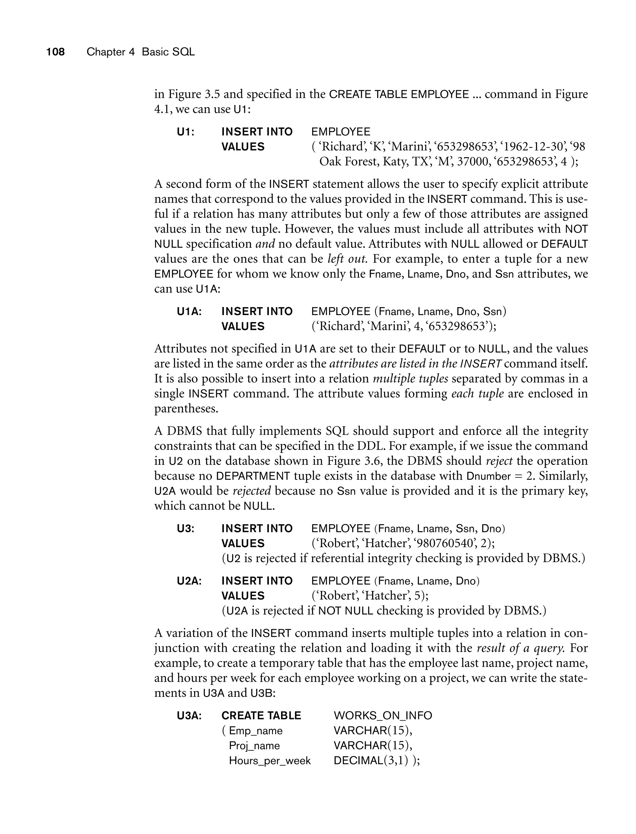 108 Chapter 4 Basic SQL
in Figure 3.5 and specified in the CREATE TABLE EMPLOYEE ... command in Figure
4.1, we can use U1:
U1: INSERT INTO EMPLOYEE
VALUES ( ‘Richard’, ‘K’, ‘Marini’, ‘653298653’, ‘1962-12-30’, ‘98
Oak Forest, Katy, TX’, ‘M’, 37000, ‘653298653’, 4 );
A second form of the INSERT statement allows the user to specify explicit attribute
names that correspond to the values provided in the INSERT command. This is use-
ful if a relation has many attributes but only a few of those attributes are assigned
values in the new tuple. However, the values must include all attributes with NOT
NULL specification and no default value. Attributes with NULL allowed or DEFAULT
values are the ones that can be left out. For example, to enter a tuple for a new
EMPLOYEE for whom we know only the Fname, Lname, Dno, and Ssn attributes, we
can use U1A:
U1A: INSERT INTO EMPLOYEE (Fname, Lname, Dno, Ssn)
VALUES (‘Richard’, ‘Marini’, 4, ‘653298653’);
Attributes not specified in U1A are set to their DEFAULT or to NULL, and the values
are listed in the same order as the attributes are listed in the INSERT command itself.
It is also possible to insert into a relation multiple tuples separated by commas in a
single INSERT command. The attribute values forming each tuple are enclosed in
parentheses.
A DBMS that fully implements SQL should support and enforce all the integrity
constraints that can be specified in the DDL. For example, if we issue the command
in U2 on the database shown in Figure 3.6, the DBMS should reject the operation
because no DEPARTMENT tuple exists in the database with Dnumber = 2. Similarly,
U2A would be rejected because no Ssn value is provided and it is the primary key,
which cannot be NULL.
U3: INSERT INTO EMPLOYEE (Fname, Lname, Ssn, Dno)
VALUES (‘Robert’, ‘Hatcher’, ‘980760540’, 2);
(U2 is rejected if referential integrity checking is provided by DBMS.)
U2A: INSERT INTO EMPLOYEE (Fname, Lname, Dno)
VALUES (‘Robert’, ‘Hatcher’, 5);
(U2A is rejected if NOT NULL checking is provided by DBMS.)
A variation of the INSERT command inserts multiple tuples into a relation in con-
junction with creating the relation and loading it with the result of a query. For
example, to create a temporary table that has the employee last name, project name,
and hours per week for each employee working on a project, we can write the state-
ments in U3A and U3B:
U3A: CREATE TABLE WORKS_ON_INFO
( Emp_name VARCHAR(15),
Proj_name VARCHAR(15),
Hours_per_week DECIMAL(3,1) );
 