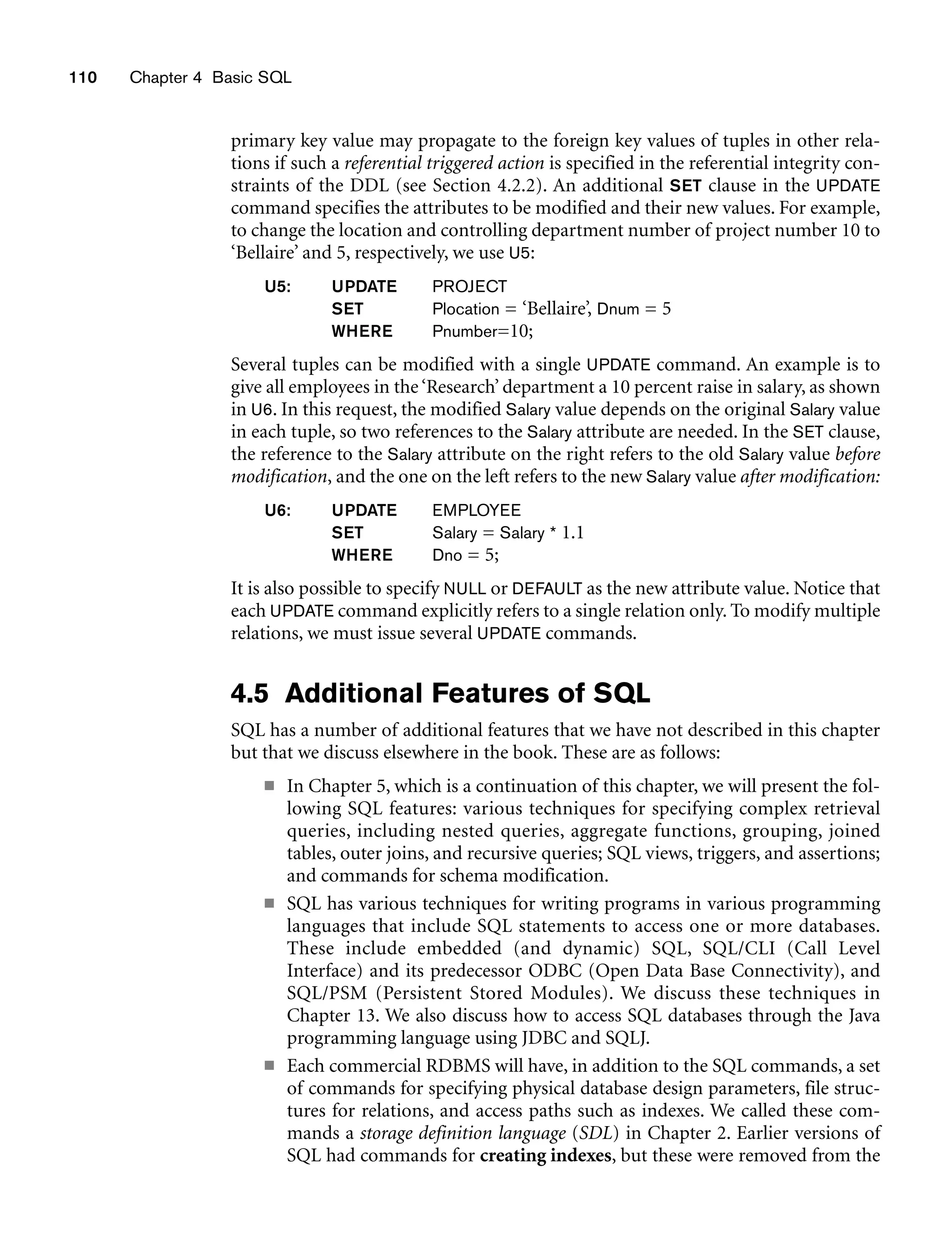 110 Chapter 4 Basic SQL
primary key value may propagate to the foreign key values of tuples in other rela-
tions if such a referential triggered action is specified in the referential integrity con-
straints of the DDL (see Section 4.2.2). An additional SET clause in the UPDATE
command specifies the attributes to be modified and their new values. For example,
to change the location and controlling department number of project number 10 to
‘Bellaire’ and 5, respectively, we use U5:
U5: UPDATE PROJECT
SET Plocation = ‘Bellaire’, Dnum = 5
WHERE Pnumber=10;
Several tuples can be modified with a single UPDATE command. An example is to
give all employees in the‘Research’ department a 10 percent raise in salary, as shown
in U6. In this request, the modified Salary value depends on the original Salary value
in each tuple, so two references to the Salary attribute are needed. In the SET clause,
the reference to the Salary attribute on the right refers to the old Salary value before
modification, and the one on the left refers to the new Salary value after modification:
U6: UPDATE EMPLOYEE
SET Salary = Salary * 1.1
WHERE Dno = 5;
It is also possible to specify NULL or DEFAULT as the new attribute value. Notice that
each UPDATE command explicitly refers to a single relation only. To modify multiple
relations, we must issue several UPDATE commands.
4.5 Additional Features of SQL
SQL has a number of additional features that we have not described in this chapter
but that we discuss elsewhere in the book. These are as follows:
■ In Chapter 5, which is a continuation of this chapter, we will present the fol-
lowing SQL features: various techniques for specifying complex retrieval
queries, including nested queries, aggregate functions, grouping, joined
tables, outer joins, and recursive queries; SQL views, triggers, and assertions;
and commands for schema modification.
■ SQL has various techniques for writing programs in various programming
languages that include SQL statements to access one or more databases.
These include embedded (and dynamic) SQL, SQL/CLI (Call Level
Interface) and its predecessor ODBC (Open Data Base Connectivity), and
SQL/PSM (Persistent Stored Modules). We discuss these techniques in
Chapter 13. We also discuss how to access SQL databases through the Java
programming language using JDBC and SQLJ.
■ Each commercial RDBMS will have, in addition to the SQL commands, a set
of commands for specifying physical database design parameters, file struc-
tures for relations, and access paths such as indexes. We called these com-
mands a storage definition language (SDL) in Chapter 2. Earlier versions of
SQL had commands for creating indexes, but these were removed from the
 