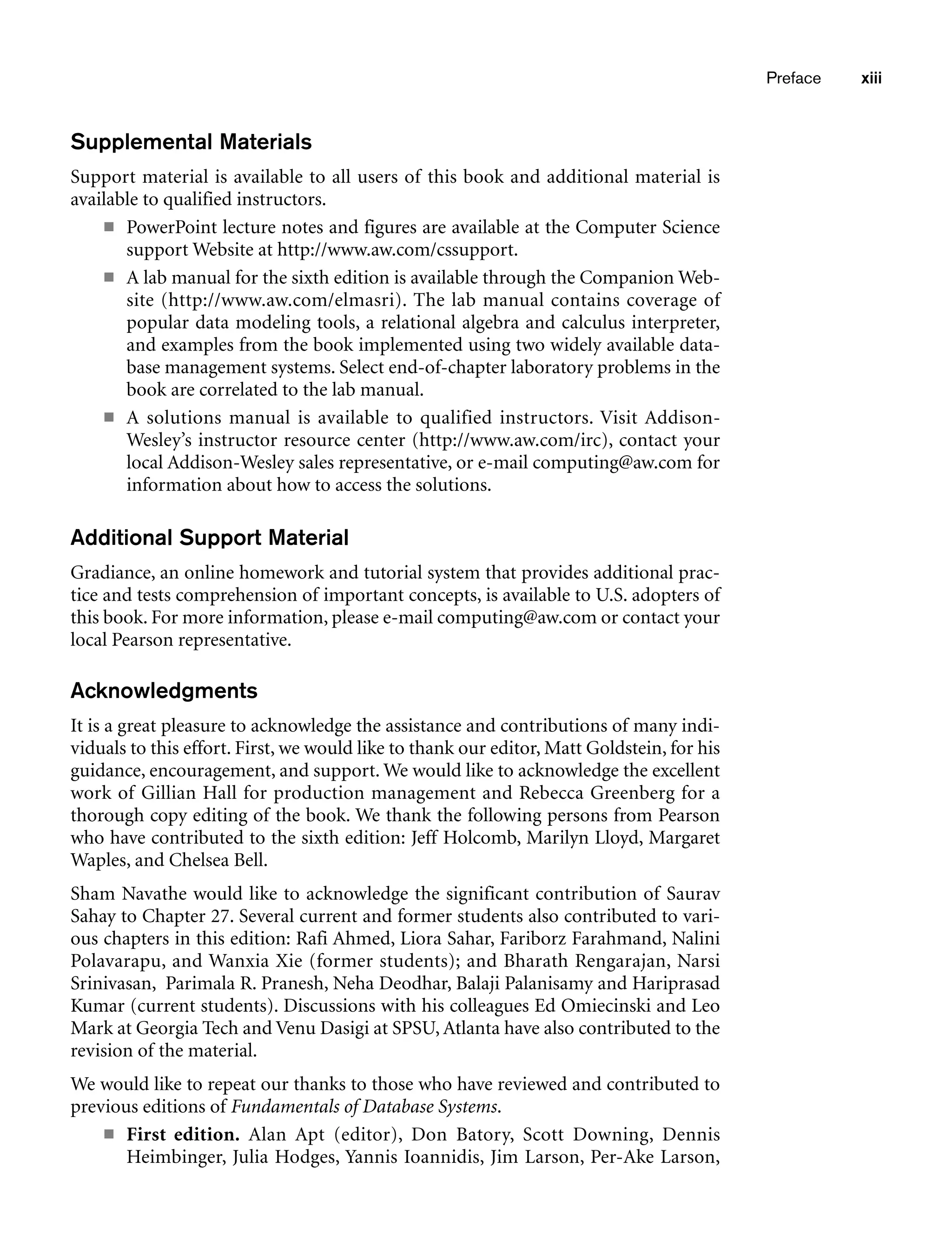 Supplemental Materials
Support material is available to all users of this book and additional material is
available to qualified instructors.
■ PowerPoint lecture notes and figures are available at the Computer Science
support Website at http://www.aw.com/cssupport.
■ A lab manual for the sixth edition is available through the Companion Web-
site (http://www.aw.com/elmasri). The lab manual contains coverage of
popular data modeling tools, a relational algebra and calculus interpreter,
and examples from the book implemented using two widely available data-
base management systems. Select end-of-chapter laboratory problems in the
book are correlated to the lab manual.
■ A solutions manual is available to qualified instructors. Visit Addison-
Wesley’s instructor resource center (http://www.aw.com/irc), contact your
local Addison-Wesley sales representative, or e-mail computing@aw.com for
information about how to access the solutions.
Additional Support Material
Gradiance, an online homework and tutorial system that provides additional prac-
tice and tests comprehension of important concepts, is available to U.S. adopters of
this book. For more information, please e-mail computing@aw.com or contact your
local Pearson representative.
Acknowledgments
It is a great pleasure to acknowledge the assistance and contributions of many indi-
viduals to this effort. First, we would like to thank our editor, Matt Goldstein, for his
guidance, encouragement, and support. We would like to acknowledge the excellent
work of Gillian Hall for production management and Rebecca Greenberg for a
thorough copy editing of the book. We thank the following persons from Pearson
who have contributed to the sixth edition: Jeff Holcomb, Marilyn Lloyd, Margaret
Waples, and Chelsea Bell.
Sham Navathe would like to acknowledge the significant contribution of Saurav
Sahay to Chapter 27. Several current and former students also contributed to vari-
ous chapters in this edition: Rafi Ahmed, Liora Sahar, Fariborz Farahmand, Nalini
Polavarapu, and Wanxia Xie (former students); and Bharath Rengarajan, Narsi
Srinivasan, Parimala R. Pranesh, Neha Deodhar, Balaji Palanisamy and Hariprasad
Kumar (current students). Discussions with his colleagues Ed Omiecinski and Leo
Mark at Georgia Tech and Venu Dasigi at SPSU, Atlanta have also contributed to the
revision of the material.
We would like to repeat our thanks to those who have reviewed and contributed to
previous editions of Fundamentals of Database Systems.
■ First edition. Alan Apt (editor), Don Batory, Scott Downing, Dennis
Heimbinger, Julia Hodges, Yannis Ioannidis, Jim Larson, Per-Ake Larson,
Preface xiii
 
