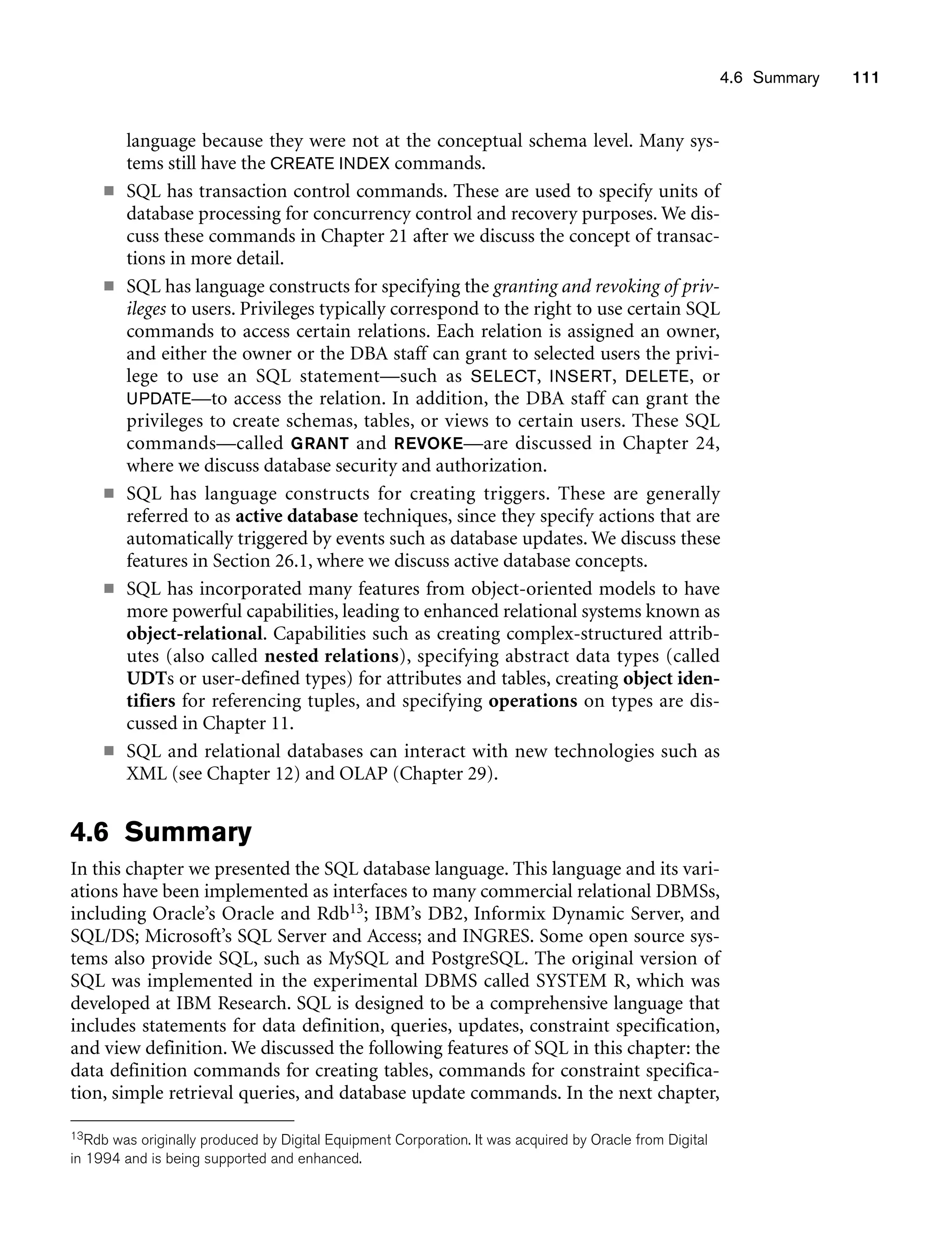 4.6 Summary 111
language because they were not at the conceptual schema level. Many sys-
tems still have the CREATE INDEX commands.
■ SQL has transaction control commands. These are used to specify units of
database processing for concurrency control and recovery purposes. We dis-
cuss these commands in Chapter 21 after we discuss the concept of transac-
tions in more detail.
■ SQL has language constructs for specifying the granting and revoking of priv-
ileges to users. Privileges typically correspond to the right to use certain SQL
commands to access certain relations. Each relation is assigned an owner,
and either the owner or the DBA staff can grant to selected users the privi-
lege to use an SQL statement—such as SELECT, INSERT, DELETE, or
UPDATE—to access the relation. In addition, the DBA staff can grant the
privileges to create schemas, tables, or views to certain users. These SQL
commands—called GRANT and REVOKE—are discussed in Chapter 24,
where we discuss database security and authorization.
■ SQL has language constructs for creating triggers. These are generally
referred to as active database techniques, since they specify actions that are
automatically triggered by events such as database updates. We discuss these
features in Section 26.1, where we discuss active database concepts.
■ SQL has incorporated many features from object-oriented models to have
more powerful capabilities, leading to enhanced relational systems known as
object-relational. Capabilities such as creating complex-structured attrib-
utes (also called nested relations), specifying abstract data types (called
UDTs or user-defined types) for attributes and tables, creating object iden-
tifiers for referencing tuples, and specifying operations on types are dis-
cussed in Chapter 11.
■ SQL and relational databases can interact with new technologies such as
XML (see Chapter 12) and OLAP (Chapter 29).
4.6 Summary
In this chapter we presented the SQL database language. This language and its vari-
ations have been implemented as interfaces to many commercial relational DBMSs,
including Oracle’s Oracle and Rdb13; IBM’s DB2, Informix Dynamic Server, and
SQL/DS; Microsoft’s SQL Server and Access; and INGRES. Some open source sys-
tems also provide SQL, such as MySQL and PostgreSQL. The original version of
SQL was implemented in the experimental DBMS called SYSTEM R, which was
developed at IBM Research. SQL is designed to be a comprehensive language that
includes statements for data definition, queries, updates, constraint specification,
and view definition. We discussed the following features of SQL in this chapter: the
data definition commands for creating tables, commands for constraint specifica-
tion, simple retrieval queries, and database update commands. In the next chapter,
13Rdb was originally produced by Digital Equipment Corporation. It was acquired by Oracle from Digital
in 1994 and is being supported and enhanced.
 