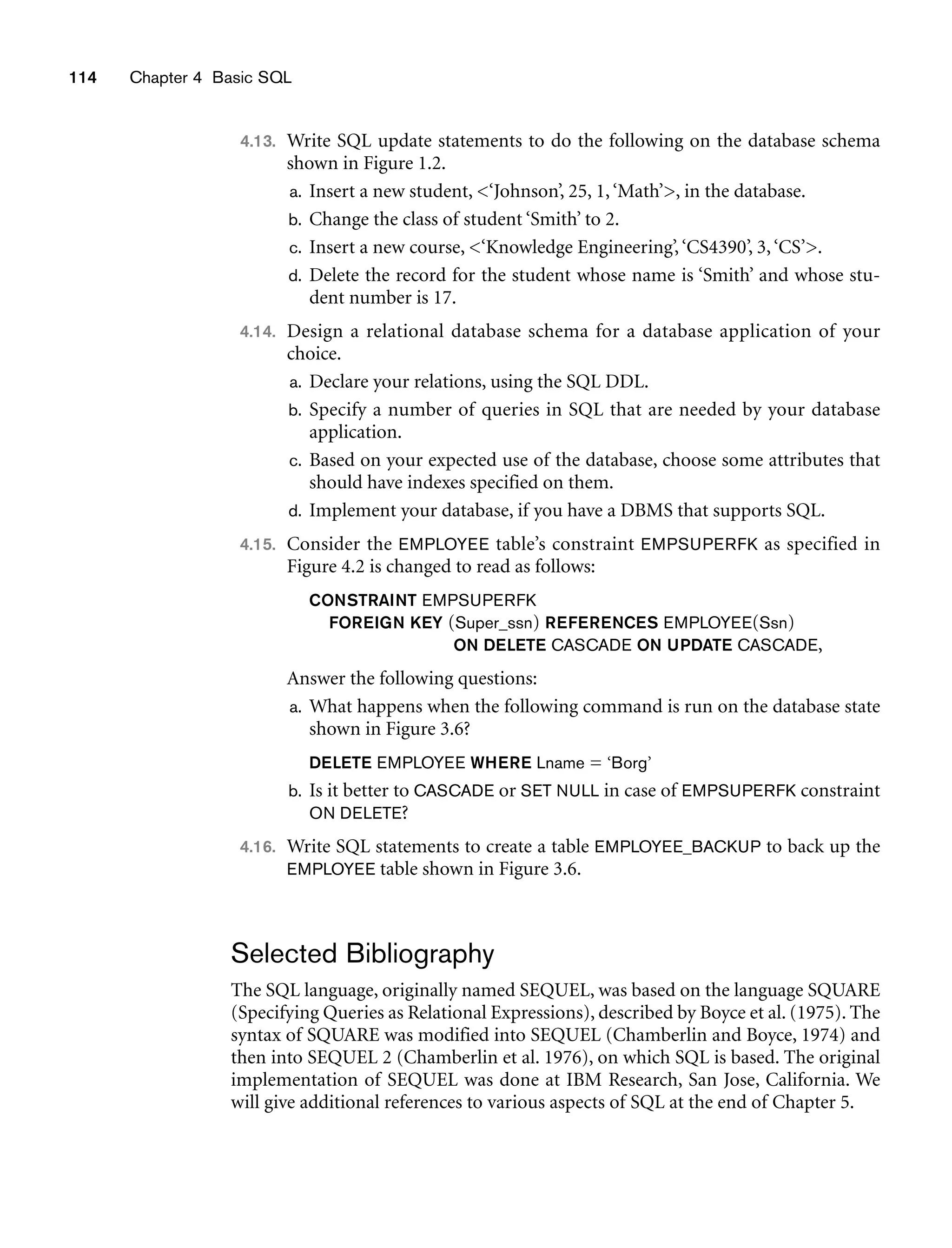 114 Chapter 4 Basic SQL
4.13. Write SQL update statements to do the following on the database schema
shown in Figure 1.2.
a. Insert a new student, ‘Johnson’, 25, 1,‘Math’, in the database.
b. Change the class of student ‘Smith’ to 2.
c. Insert a new course, ‘Knowledge Engineering’,‘CS4390’, 3,‘CS’.
d. Delete the record for the student whose name is ‘Smith’ and whose stu-
dent number is 17.
4.14. Design a relational database schema for a database application of your
choice.
a. Declare your relations, using the SQL DDL.
b. Specify a number of queries in SQL that are needed by your database
application.
c. Based on your expected use of the database, choose some attributes that
should have indexes specified on them.
d. Implement your database, if you have a DBMS that supports SQL.
4.15. Consider the EMPLOYEE table’s constraint EMPSUPERFK as specified in
Figure 4.2 is changed to read as follows:
CONSTRAINT EMPSUPERFK
FOREIGN KEY (Super_ssn) REFERENCES EMPLOYEE(Ssn)
ON DELETE CASCADE ON UPDATE CASCADE,
Answer the following questions:
a. What happens when the following command is run on the database state
shown in Figure 3.6?
DELETE EMPLOYEE WHERE Lname = ‘Borg’
b. Is it better to CASCADE or SET NULL in case of EMPSUPERFK constraint
ON DELETE?
4.16. Write SQL statements to create a table EMPLOYEE_BACKUP to back up the
EMPLOYEE table shown in Figure 3.6.
Selected Bibliography
The SQL language, originally named SEQUEL, was based on the language SQUARE
(Specifying Queries as Relational Expressions), described by Boyce et al. (1975). The
syntax of SQUARE was modified into SEQUEL (Chamberlin and Boyce, 1974) and
then into SEQUEL 2 (Chamberlin et al. 1976), on which SQL is based. The original
implementation of SEQUEL was done at IBM Research, San Jose, California. We
will give additional references to various aspects of SQL at the end of Chapter 5.
 