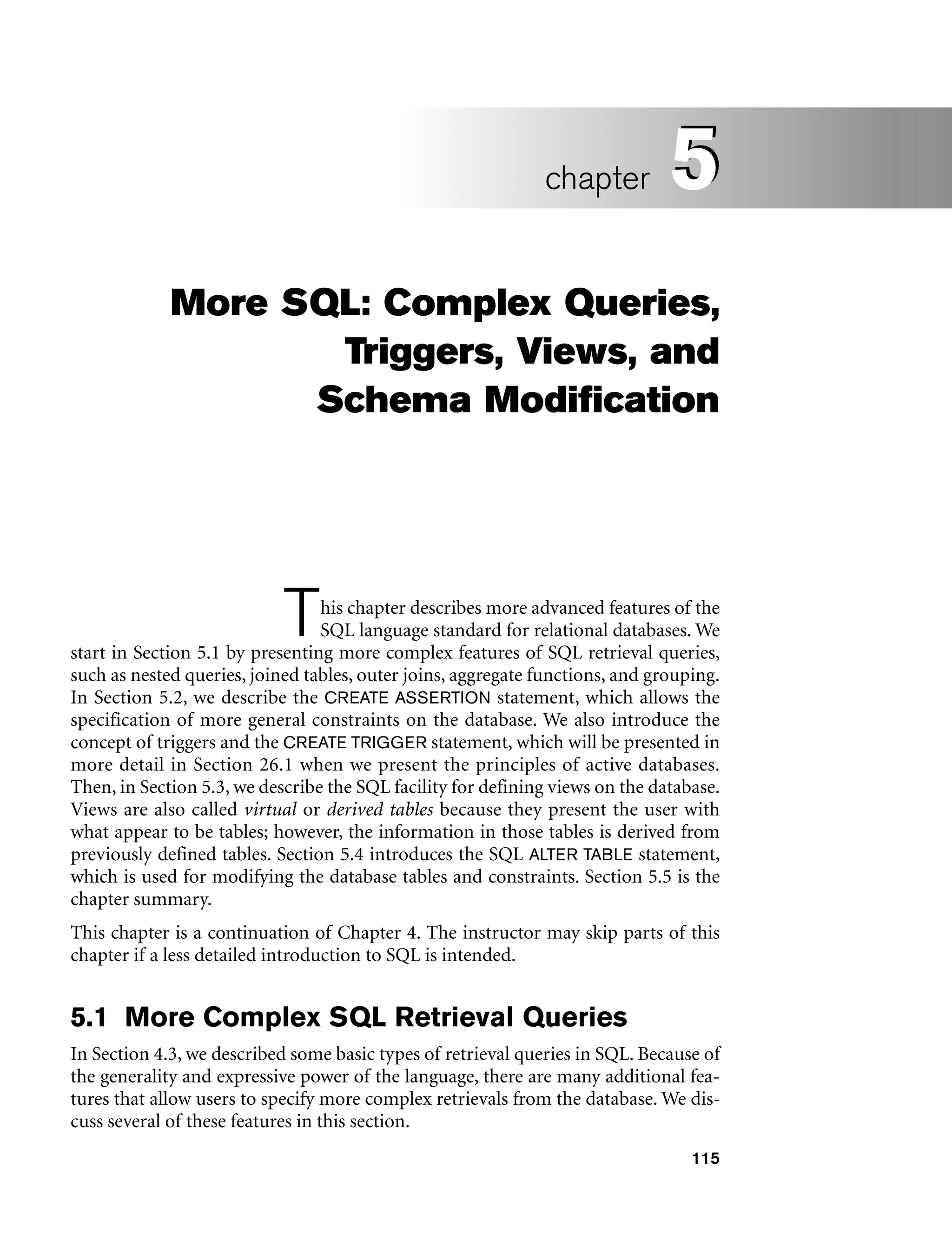 115
More SQL: Complex Queries,
Triggers, Views, and
Schema Modification
This chapter describes more advanced features of the
SQL language standard for relational databases. We
start in Section 5.1 by presenting more complex features of SQL retrieval queries,
such as nested queries, joined tables, outer joins, aggregate functions, and grouping.
In Section 5.2, we describe the CREATE ASSERTION statement, which allows the
specification of more general constraints on the database. We also introduce the
concept of triggers and the CREATE TRIGGER statement, which will be presented in
more detail in Section 26.1 when we present the principles of active databases.
Then, in Section 5.3, we describe the SQL facility for defining views on the database.
Views are also called virtual or derived tables because they present the user with
what appear to be tables; however, the information in those tables is derived from
previously defined tables. Section 5.4 introduces the SQL ALTER TABLE statement,
which is used for modifying the database tables and constraints. Section 5.5 is the
chapter summary.
This chapter is a continuation of Chapter 4. The instructor may skip parts of this
chapter if a less detailed introduction to SQL is intended.
5.1 More Complex SQL Retrieval Queries
In Section 4.3, we described some basic types of retrieval queries in SQL. Because of
the generality and expressive power of the language, there are many additional fea-
tures that allow users to specify more complex retrievals from the database. We dis-
cuss several of these features in this section.
5
chapter 5
 