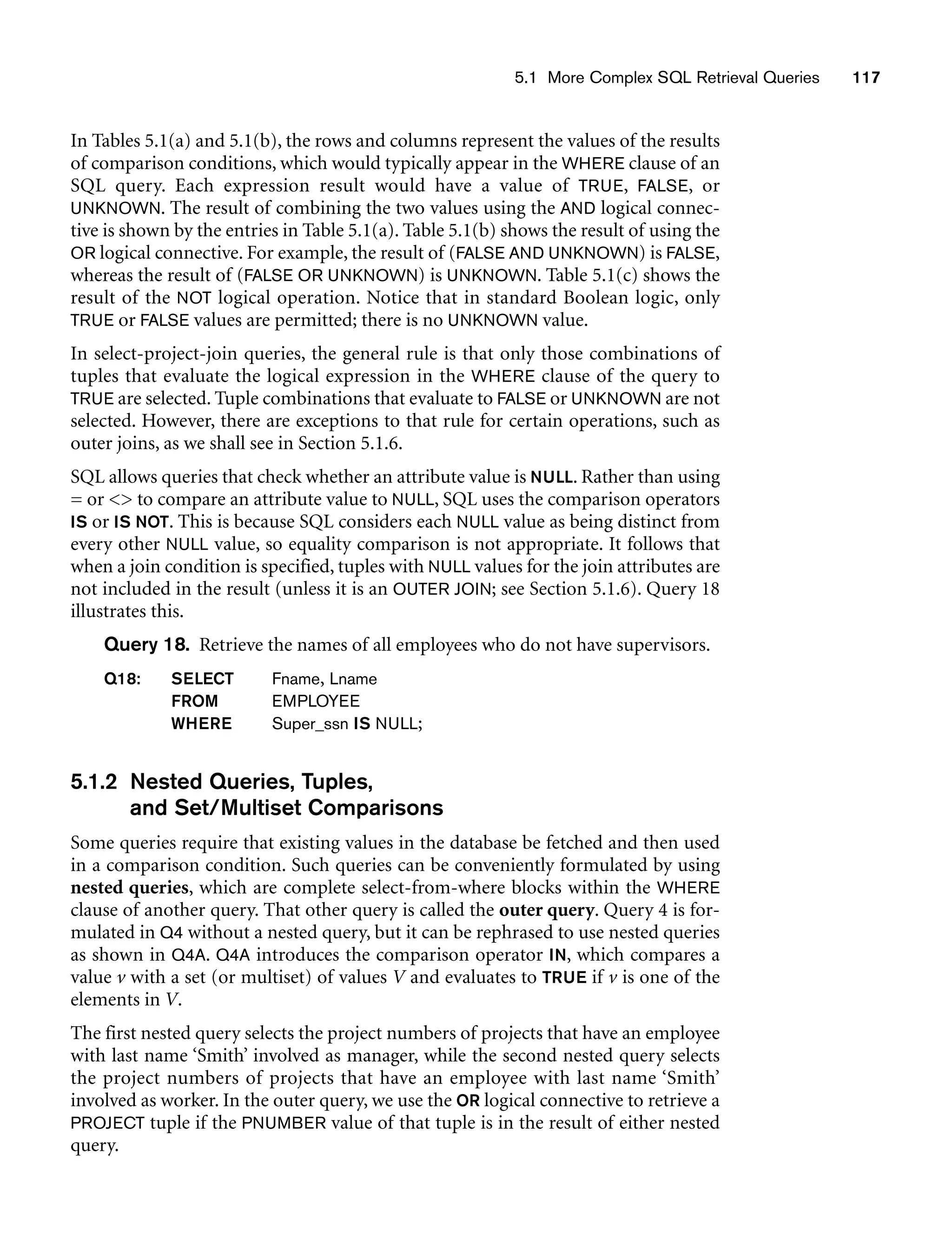 5.1 More Complex SQL Retrieval Queries 117
In Tables 5.1(a) and 5.1(b), the rows and columns represent the values of the results
of comparison conditions, which would typically appear in the WHERE clause of an
SQL query. Each expression result would have a value of TRUE, FALSE, or
UNKNOWN. The result of combining the two values using the AND logical connec-
tive is shown by the entries in Table 5.1(a). Table 5.1(b) shows the result of using the
OR logical connective. For example, the result of (FALSE AND UNKNOWN) is FALSE,
whereas the result of (FALSE OR UNKNOWN) is UNKNOWN. Table 5.1(c) shows the
result of the NOT logical operation. Notice that in standard Boolean logic, only
TRUE or FALSE values are permitted; there is no UNKNOWN value.
In select-project-join queries, the general rule is that only those combinations of
tuples that evaluate the logical expression in the WHERE clause of the query to
TRUE are selected. Tuple combinations that evaluate to FALSE or UNKNOWN are not
selected. However, there are exceptions to that rule for certain operations, such as
outer joins, as we shall see in Section 5.1.6.
SQL allows queries that check whether an attribute value is NULL. Rather than using
= or  to compare an attribute value to NULL, SQL uses the comparison operators
IS or IS NOT. This is because SQL considers each NULL value as being distinct from
every other NULL value, so equality comparison is not appropriate. It follows that
when a join condition is specified, tuples with NULL values for the join attributes are
not included in the result (unless it is an OUTER JOIN; see Section 5.1.6). Query 18
illustrates this.
Query 18. Retrieve the names of all employees who do not have supervisors.
Q18: SELECT Fname, Lname
FROM EMPLOYEE
WHERE Super_ssn IS NULL;
5.1.2 Nested Queries, Tuples,
and Set/Multiset Comparisons
Some queries require that existing values in the database be fetched and then used
in a comparison condition. Such queries can be conveniently formulated by using
nested queries, which are complete select-from-where blocks within the WHERE
clause of another query. That other query is called the outer query. Query 4 is for-
mulated in Q4 without a nested query, but it can be rephrased to use nested queries
as shown in Q4A. Q4A introduces the comparison operator IN, which compares a
value v with a set (or multiset) of values V and evaluates to TRUE if v is one of the
elements in V.
The first nested query selects the project numbers of projects that have an employee
with last name ‘Smith’ involved as manager, while the second nested query selects
the project numbers of projects that have an employee with last name ‘Smith’
involved as worker. In the outer query, we use the OR logical connective to retrieve a
PROJECT tuple if the PNUMBER value of that tuple is in the result of either nested
query.
 