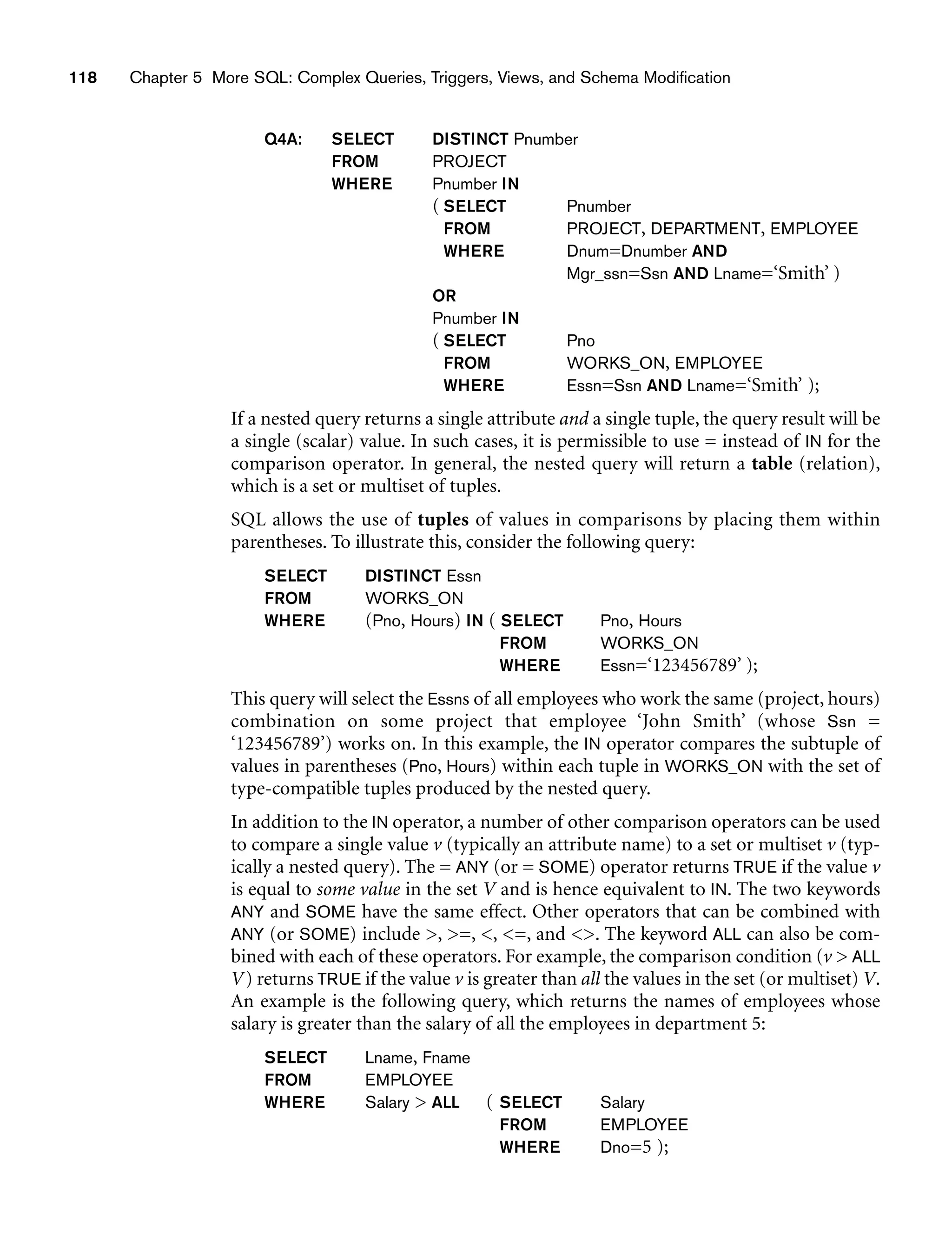 118 Chapter 5 More SQL: Complex Queries, Triggers, Views, and Schema Modification
Q4A: SELECT DISTINCT Pnumber
FROM PROJECT
WHERE Pnumber IN
( SELECT Pnumber
FROM PROJECT, DEPARTMENT, EMPLOYEE
WHERE Dnum=Dnumber AND
Mgr_ssn=Ssn AND Lname=‘Smith’ )
OR
Pnumber IN
( SELECT Pno
FROM WORKS_ON, EMPLOYEE
WHERE Essn=Ssn AND Lname=‘Smith’ );
If a nested query returns a single attribute and a single tuple, the query result will be
a single (scalar) value. In such cases, it is permissible to use = instead of IN for the
comparison operator. In general, the nested query will return a table (relation),
which is a set or multiset of tuples.
SQL allows the use of tuples of values in comparisons by placing them within
parentheses. To illustrate this, consider the following query:
SELECT DISTINCT Essn
FROM WORKS_ON
WHERE (Pno, Hours) IN ( SELECT Pno, Hours
FROM WORKS_ON
WHERE Essn=‘123456789’ );
This query will select the Essns of all employees who work the same (project, hours)
combination on some project that employee ‘John Smith’ (whose Ssn =
‘123456789’) works on. In this example, the IN operator compares the subtuple of
values in parentheses (Pno, Hours) within each tuple in WORKS_ON with the set of
type-compatible tuples produced by the nested query.
In addition to the IN operator, a number of other comparison operators can be used
to compare a single value v (typically an attribute name) to a set or multiset v (typ-
ically a nested query). The = ANY (or = SOME) operator returns TRUE if the value v
is equal to some value in the set V and is hence equivalent to IN. The two keywords
ANY and SOME have the same effect. Other operators that can be combined with
ANY (or SOME) include , =, , =, and . The keyword ALL can also be com-
bined with each of these operators. For example, the comparison condition (v  ALL
V) returns TRUE if the value v is greater than all the values in the set (or multiset) V.
An example is the following query, which returns the names of employees whose
salary is greater than the salary of all the employees in department 5:
SELECT Lname, Fname
FROM EMPLOYEE
WHERE Salary  ALL ( SELECT Salary
FROM EMPLOYEE
WHERE Dno=5 );
 