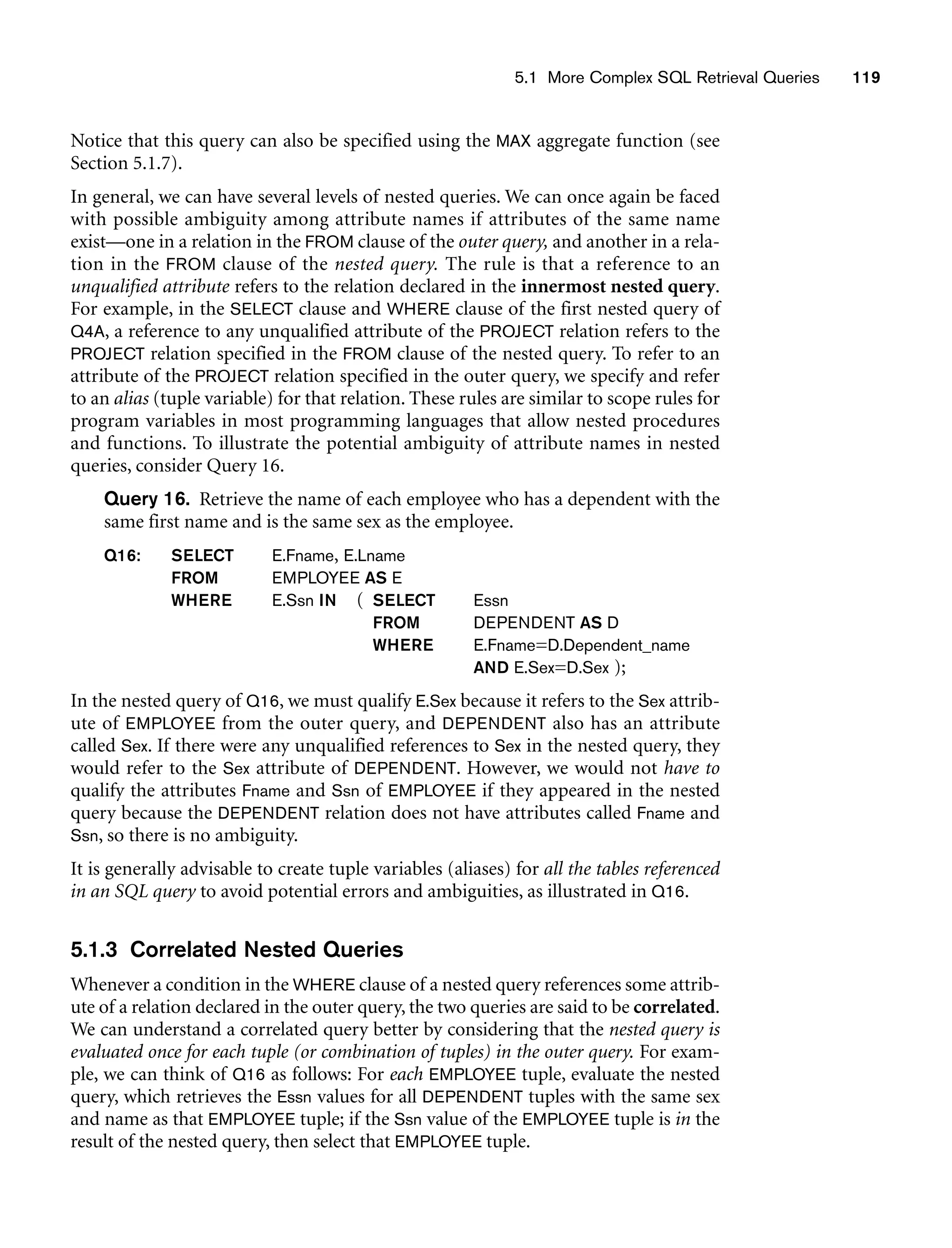 5.1 More Complex SQL Retrieval Queries 119
Notice that this query can also be specified using the MAX aggregate function (see
Section 5.1.7).
In general, we can have several levels of nested queries. We can once again be faced
with possible ambiguity among attribute names if attributes of the same name
exist—one in a relation in the FROM clause of the outer query, and another in a rela-
tion in the FROM clause of the nested query. The rule is that a reference to an
unqualified attribute refers to the relation declared in the innermost nested query.
For example, in the SELECT clause and WHERE clause of the first nested query of
Q4A, a reference to any unqualified attribute of the PROJECT relation refers to the
PROJECT relation specified in the FROM clause of the nested query. To refer to an
attribute of the PROJECT relation specified in the outer query, we specify and refer
to an alias (tuple variable) for that relation. These rules are similar to scope rules for
program variables in most programming languages that allow nested procedures
and functions. To illustrate the potential ambiguity of attribute names in nested
queries, consider Query 16.
Query 16. Retrieve the name of each employee who has a dependent with the
same first name and is the same sex as the employee.
Q16: SELECT E.Fname, E.Lname
FROM EMPLOYEE AS E
WHERE E.Ssn IN ( SELECT Essn
FROM DEPENDENT AS D
WHERE E.Fname=D.Dependent_name
AND E.Sex=D.Sex );
In the nested query of Q16, we must qualify E.Sex because it refers to the Sex attrib-
ute of EMPLOYEE from the outer query, and DEPENDENT also has an attribute
called Sex. If there were any unqualified references to Sex in the nested query, they
would refer to the Sex attribute of DEPENDENT. However, we would not have to
qualify the attributes Fname and Ssn of EMPLOYEE if they appeared in the nested
query because the DEPENDENT relation does not have attributes called Fname and
Ssn, so there is no ambiguity.
It is generally advisable to create tuple variables (aliases) for all the tables referenced
in an SQL query to avoid potential errors and ambiguities, as illustrated in Q16.
5.1.3 Correlated Nested Queries
Whenever a condition in the WHERE clause of a nested query references some attrib-
ute of a relation declared in the outer query, the two queries are said to be correlated.
We can understand a correlated query better by considering that the nested query is
evaluated once for each tuple (or combination of tuples) in the outer query. For exam-
ple, we can think of Q16 as follows: For each EMPLOYEE tuple, evaluate the nested
query, which retrieves the Essn values for all DEPENDENT tuples with the same sex
and name as that EMPLOYEE tuple; if the Ssn value of the EMPLOYEE tuple is in the
result of the nested query, then select that EMPLOYEE tuple.
 