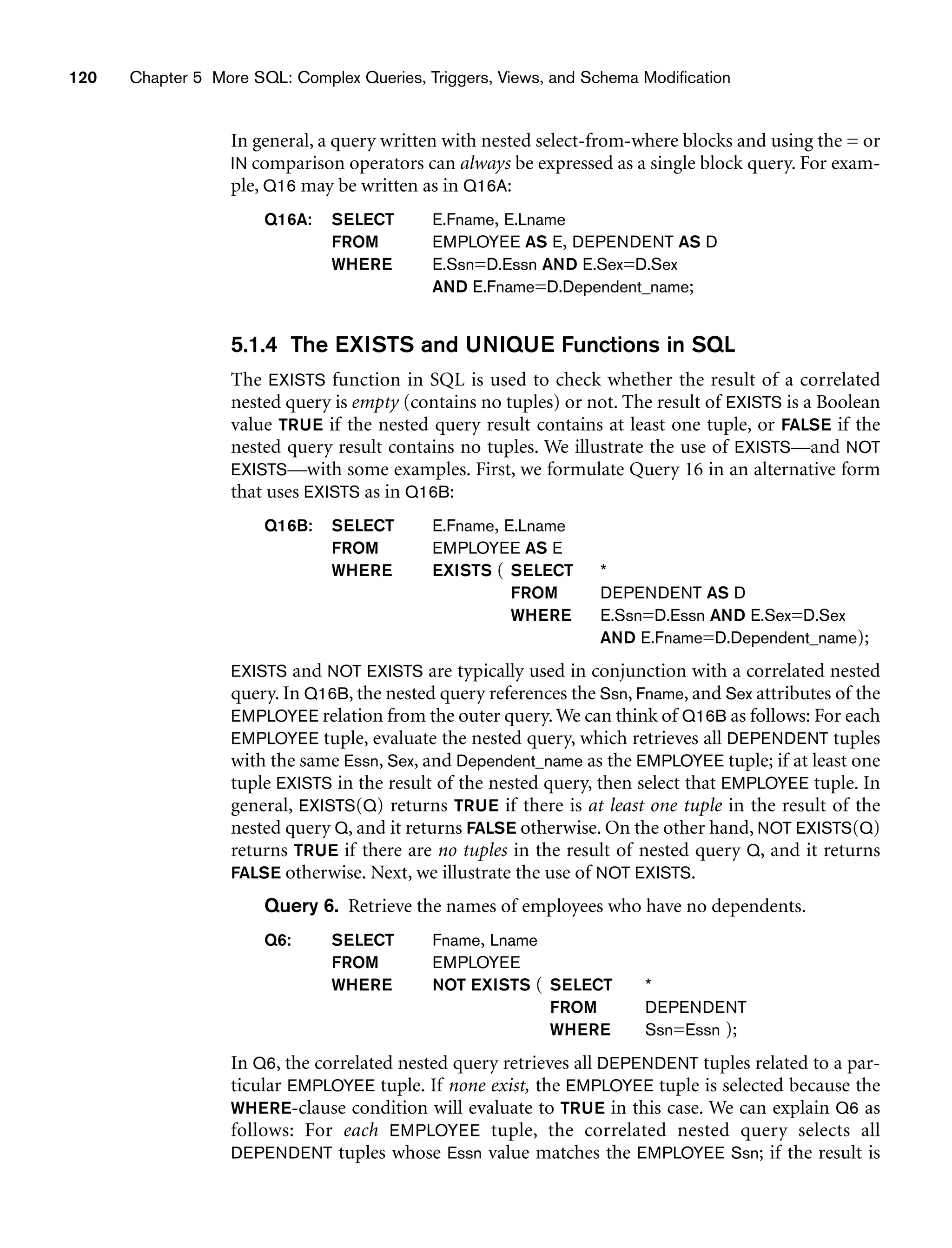 120 Chapter 5 More SQL: Complex Queries, Triggers, Views, and Schema Modification
In general, a query written with nested select-from-where blocks and using the = or
IN comparison operators can always be expressed as a single block query. For exam-
ple, Q16 may be written as in Q16A:
Q16A: SELECT E.Fname, E.Lname
FROM EMPLOYEE AS E, DEPENDENT AS D
WHERE E.Ssn=D.Essn AND E.Sex=D.Sex
AND E.Fname=D.Dependent_name;
5.1.4 The EXISTS and UNIQUE Functions in SQL
The EXISTS function in SQL is used to check whether the result of a correlated
nested query is empty (contains no tuples) or not. The result of EXISTS is a Boolean
value TRUE if the nested query result contains at least one tuple, or FALSE if the
nested query result contains no tuples. We illustrate the use of EXISTS—and NOT
EXISTS—with some examples. First, we formulate Query 16 in an alternative form
that uses EXISTS as in Q16B:
Q16B: SELECT E.Fname, E.Lname
FROM EMPLOYEE AS E
WHERE EXISTS ( SELECT *
FROM DEPENDENT AS D
WHERE E.Ssn=D.Essn AND E.Sex=D.Sex
AND E.Fname=D.Dependent_name);
EXISTS and NOT EXISTS are typically used in conjunction with a correlated nested
query. In Q16B, the nested query references the Ssn, Fname, and Sex attributes of the
EMPLOYEE relation from the outer query.We can think of Q16B as follows: For each
EMPLOYEE tuple, evaluate the nested query, which retrieves all DEPENDENT tuples
with the same Essn, Sex, and Dependent_name as the EMPLOYEE tuple; if at least one
tuple EXISTS in the result of the nested query, then select that EMPLOYEE tuple. In
general, EXISTS(Q) returns TRUE if there is at least one tuple in the result of the
nested query Q, and it returns FALSE otherwise. On the other hand, NOT EXISTS(Q)
returns TRUE if there are no tuples in the result of nested query Q, and it returns
FALSE otherwise. Next, we illustrate the use of NOT EXISTS.
Query 6. Retrieve the names of employees who have no dependents.
Q6: SELECT Fname, Lname
FROM EMPLOYEE
WHERE NOT EXISTS ( SELECT *
FROM DEPENDENT
WHERE Ssn=Essn );
In Q6, the correlated nested query retrieves all DEPENDENT tuples related to a par-
ticular EMPLOYEE tuple. If none exist, the EMPLOYEE tuple is selected because the
WHERE-clause condition will evaluate to TRUE in this case. We can explain Q6 as
follows: For each EMPLOYEE tuple, the correlated nested query selects all
DEPENDENT tuples whose Essn value matches the EMPLOYEE Ssn; if the result is
 