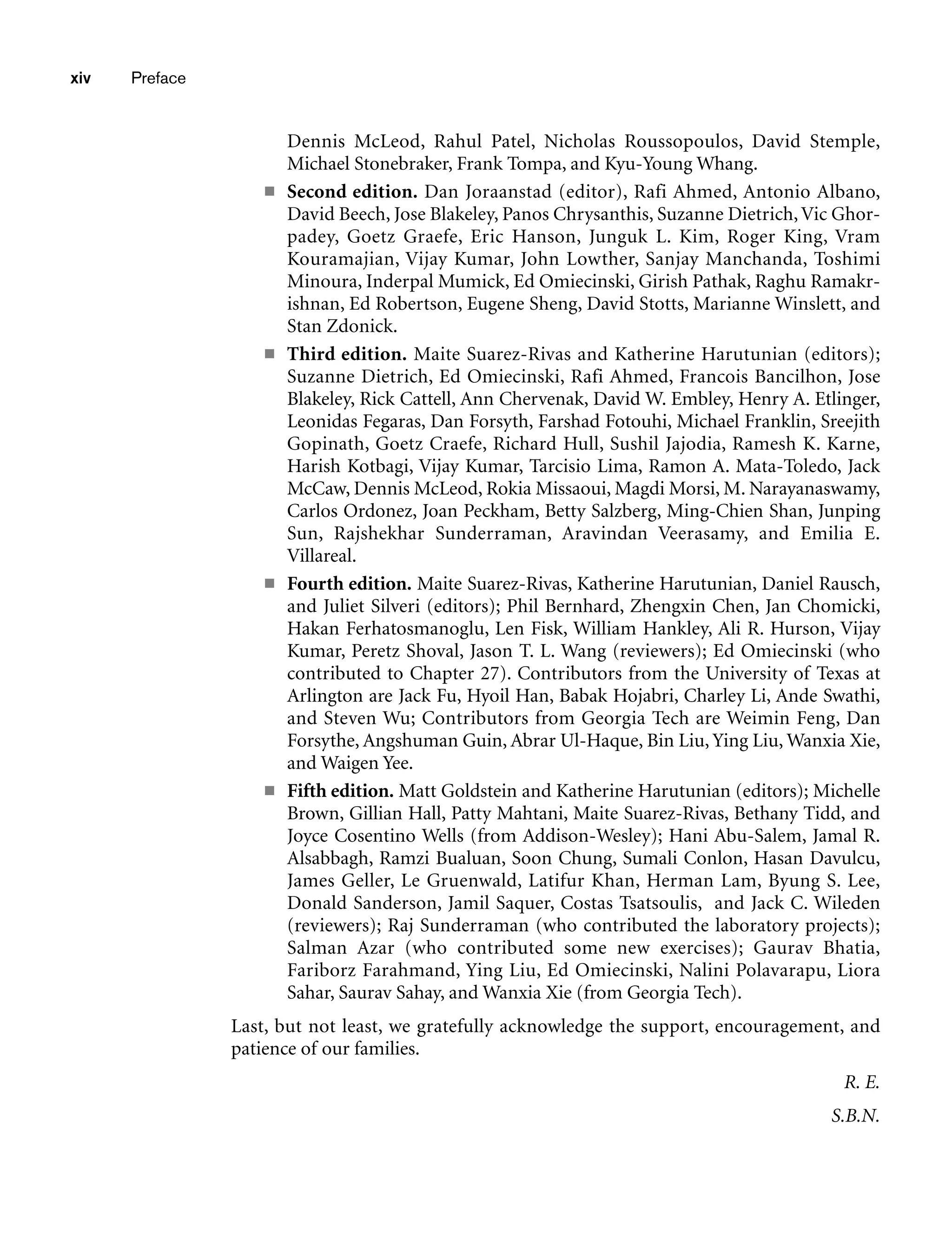 Dennis McLeod, Rahul Patel, Nicholas Roussopoulos, David Stemple,
Michael Stonebraker, Frank Tompa, and Kyu-Young Whang.
■ Second edition. Dan Joraanstad (editor), Rafi Ahmed, Antonio Albano,
David Beech, Jose Blakeley, Panos Chrysanthis, Suzanne Dietrich,Vic Ghor-
padey, Goetz Graefe, Eric Hanson, Junguk L. Kim, Roger King, Vram
Kouramajian, Vijay Kumar, John Lowther, Sanjay Manchanda, Toshimi
Minoura, Inderpal Mumick, Ed Omiecinski, Girish Pathak, Raghu Ramakr-
ishnan, Ed Robertson, Eugene Sheng, David Stotts, Marianne Winslett, and
Stan Zdonick.
■ Third edition. Maite Suarez-Rivas and Katherine Harutunian (editors);
Suzanne Dietrich, Ed Omiecinski, Rafi Ahmed, Francois Bancilhon, Jose
Blakeley, Rick Cattell, Ann Chervenak, David W. Embley, Henry A. Etlinger,
Leonidas Fegaras, Dan Forsyth, Farshad Fotouhi, Michael Franklin, Sreejith
Gopinath, Goetz Craefe, Richard Hull, Sushil Jajodia, Ramesh K. Karne,
Harish Kotbagi, Vijay Kumar, Tarcisio Lima, Ramon A. Mata-Toledo, Jack
McCaw, Dennis McLeod, Rokia Missaoui, Magdi Morsi, M. Narayanaswamy,
Carlos Ordonez, Joan Peckham, Betty Salzberg, Ming-Chien Shan, Junping
Sun, Rajshekhar Sunderraman, Aravindan Veerasamy, and Emilia E.
Villareal.
■ Fourth edition. Maite Suarez-Rivas, Katherine Harutunian, Daniel Rausch,
and Juliet Silveri (editors); Phil Bernhard, Zhengxin Chen, Jan Chomicki,
Hakan Ferhatosmanoglu, Len Fisk, William Hankley, Ali R. Hurson, Vijay
Kumar, Peretz Shoval, Jason T. L. Wang (reviewers); Ed Omiecinski (who
contributed to Chapter 27). Contributors from the University of Texas at
Arlington are Jack Fu, Hyoil Han, Babak Hojabri, Charley Li, Ande Swathi,
and Steven Wu; Contributors from Georgia Tech are Weimin Feng, Dan
Forsythe, Angshuman Guin, Abrar Ul-Haque, Bin Liu, Ying Liu, Wanxia Xie,
and Waigen Yee.
■ Fifth edition. Matt Goldstein and Katherine Harutunian (editors); Michelle
Brown, Gillian Hall, Patty Mahtani, Maite Suarez-Rivas, Bethany Tidd, and
Joyce Cosentino Wells (from Addison-Wesley); Hani Abu-Salem, Jamal R.
Alsabbagh, Ramzi Bualuan, Soon Chung, Sumali Conlon, Hasan Davulcu,
James Geller, Le Gruenwald, Latifur Khan, Herman Lam, Byung S. Lee,
Donald Sanderson, Jamil Saquer, Costas Tsatsoulis, and Jack C. Wileden
(reviewers); Raj Sunderraman (who contributed the laboratory projects);
Salman Azar (who contributed some new exercises); Gaurav Bhatia,
Fariborz Farahmand, Ying Liu, Ed Omiecinski, Nalini Polavarapu, Liora
Sahar, Saurav Sahay, and Wanxia Xie (from Georgia Tech).
Last, but not least, we gratefully acknowledge the support, encouragement, and
patience of our families.
R. E.
S.B.N.
xiv Preface
 