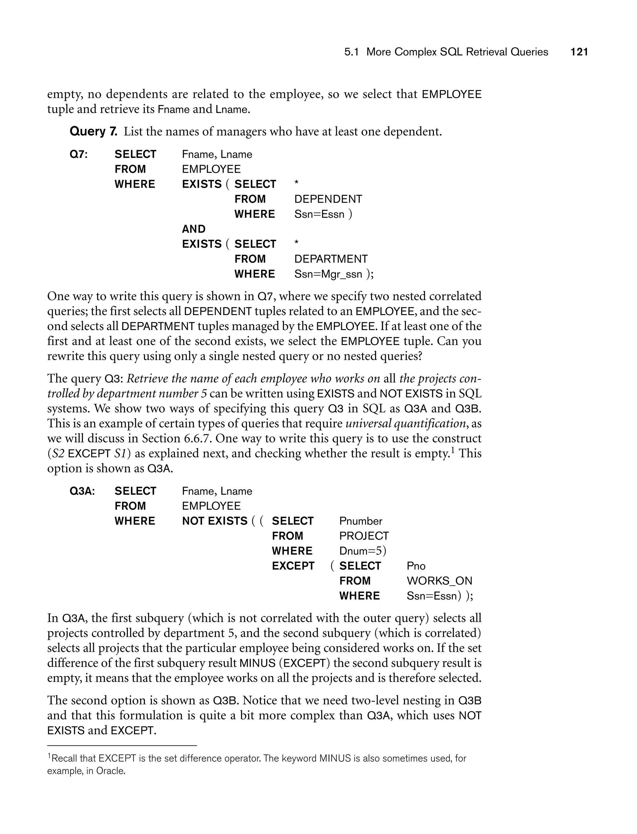 5.1 More Complex SQL Retrieval Queries 121
empty, no dependents are related to the employee, so we select that EMPLOYEE
tuple and retrieve its Fname and Lname.
Query 7. List the names of managers who have at least one dependent.
Q7: SELECT Fname, Lname
FROM EMPLOYEE
WHERE EXISTS ( SELECT *
FROM DEPENDENT
WHERE Ssn=Essn )
AND
EXISTS ( SELECT *
FROM DEPARTMENT
WHERE Ssn=Mgr_ssn );
One way to write this query is shown in Q7, where we specify two nested correlated
queries; the first selects all DEPENDENT tuples related to an EMPLOYEE, and the sec-
ond selects all DEPARTMENT tuples managed by the EMPLOYEE. If at least one of the
first and at least one of the second exists, we select the EMPLOYEE tuple. Can you
rewrite this query using only a single nested query or no nested queries?
The query Q3: Retrieve the name of each employee who works on all the projects con-
trolled by department number 5 can be written using EXISTS and NOT EXISTS in SQL
systems. We show two ways of specifying this query Q3 in SQL as Q3A and Q3B.
This is an example of certain types of queries that require universal quantification, as
we will discuss in Section 6.6.7. One way to write this query is to use the construct
(S2 EXCEPT S1) as explained next, and checking whether the result is empty.1 This
option is shown as Q3A.
Q3A: SELECT Fname, Lname
FROM EMPLOYEE
WHERE NOT EXISTS ( ( SELECT Pnumber
FROM PROJECT
WHERE Dnum=5)
EXCEPT ( SELECT Pno
FROM WORKS_ON
WHERE Ssn=Essn) );
In Q3A, the first subquery (which is not correlated with the outer query) selects all
projects controlled by department 5, and the second subquery (which is correlated)
selects all projects that the particular employee being considered works on. If the set
difference of the first subquery result MINUS (EXCEPT) the second subquery result is
empty, it means that the employee works on all the projects and is therefore selected.
The second option is shown as Q3B. Notice that we need two-level nesting in Q3B
and that this formulation is quite a bit more complex than Q3A, which uses NOT
EXISTS and EXCEPT.
1Recall that EXCEPT is the set difference operator. The keyword MINUS is also sometimes used, for
example, in Oracle.
 