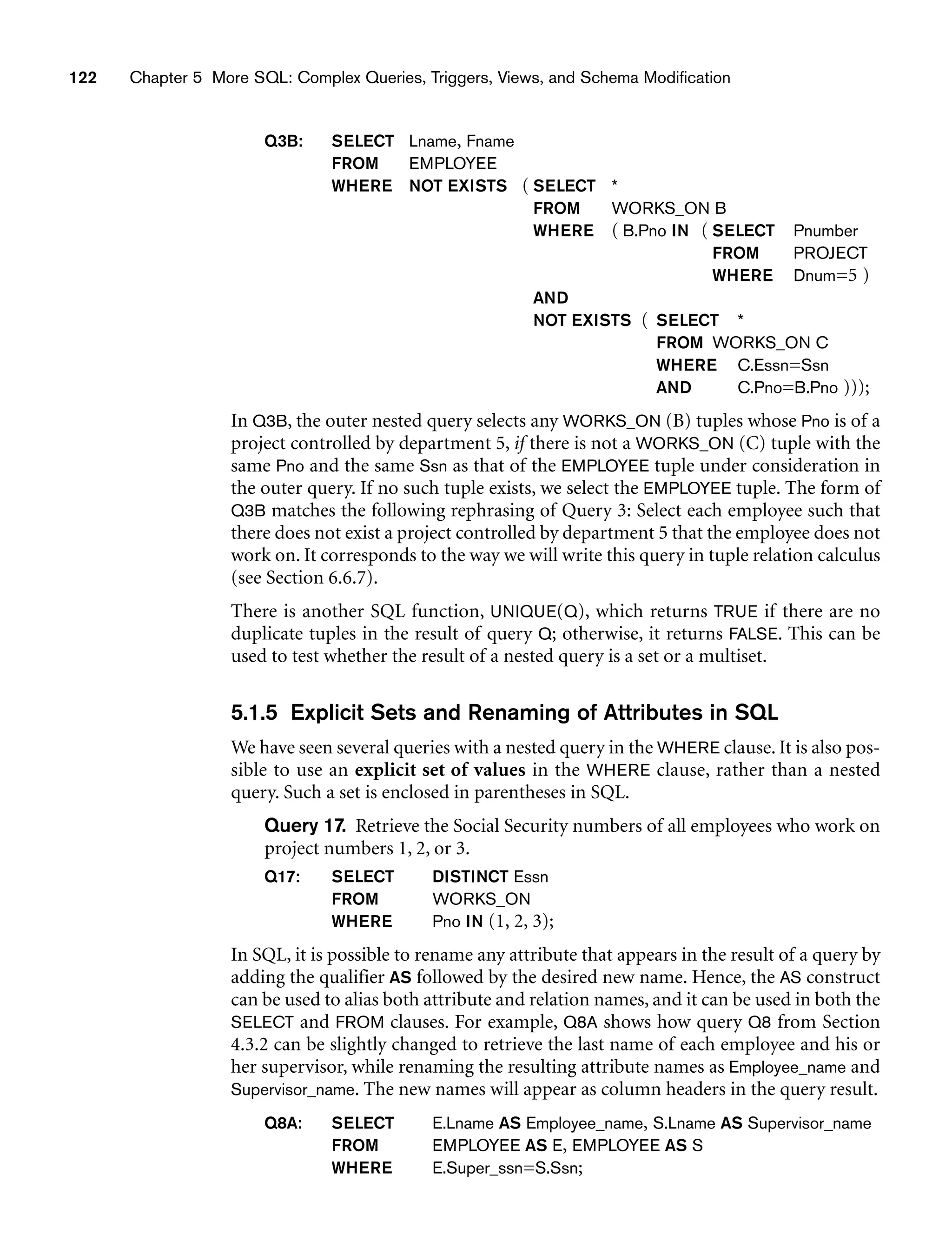 122 Chapter 5 More SQL: Complex Queries, Triggers, Views, and Schema Modification
Q3B: SELECT Lname, Fname
FROM EMPLOYEE
WHERE NOT EXISTS ( SELECT *
FROM WORKS_ON B
WHERE ( B.Pno IN ( SELECT Pnumber
FROM PROJECT
WHERE Dnum=5 )
AND
NOT EXISTS ( SELECT *
FROM WORKS_ON C
WHERE C.Essn=Ssn
AND C.Pno=B.Pno )));
In Q3B, the outer nested query selects any WORKS_ON (B) tuples whose Pno is of a
project controlled by department 5, if there is not a WORKS_ON (C) tuple with the
same Pno and the same Ssn as that of the EMPLOYEE tuple under consideration in
the outer query. If no such tuple exists, we select the EMPLOYEE tuple. The form of
Q3B matches the following rephrasing of Query 3: Select each employee such that
there does not exist a project controlled by department 5 that the employee does not
work on. It corresponds to the way we will write this query in tuple relation calculus
(see Section 6.6.7).
There is another SQL function, UNIQUE(Q), which returns TRUE if there are no
duplicate tuples in the result of query Q; otherwise, it returns FALSE. This can be
used to test whether the result of a nested query is a set or a multiset.
5.1.5 Explicit Sets and Renaming of Attributes in SQL
We have seen several queries with a nested query in the WHERE clause. It is also pos-
sible to use an explicit set of values in the WHERE clause, rather than a nested
query. Such a set is enclosed in parentheses in SQL.
Query 17. Retrieve the Social Security numbers of all employees who work on
project numbers 1, 2, or 3.
Q17: SELECT DISTINCT Essn
FROM WORKS_ON
WHERE Pno IN (1, 2, 3);
In SQL, it is possible to rename any attribute that appears in the result of a query by
adding the qualifier AS followed by the desired new name. Hence, the AS construct
can be used to alias both attribute and relation names, and it can be used in both the
SELECT and FROM clauses. For example, Q8A shows how query Q8 from Section
4.3.2 can be slightly changed to retrieve the last name of each employee and his or
her supervisor, while renaming the resulting attribute names as Employee_name and
Supervisor_name. The new names will appear as column headers in the query result.
Q8A: SELECT E.Lname AS Employee_name, S.Lname AS Supervisor_name
FROM EMPLOYEE AS E, EMPLOYEE AS S
WHERE E.Super_ssn=S.Ssn;
 