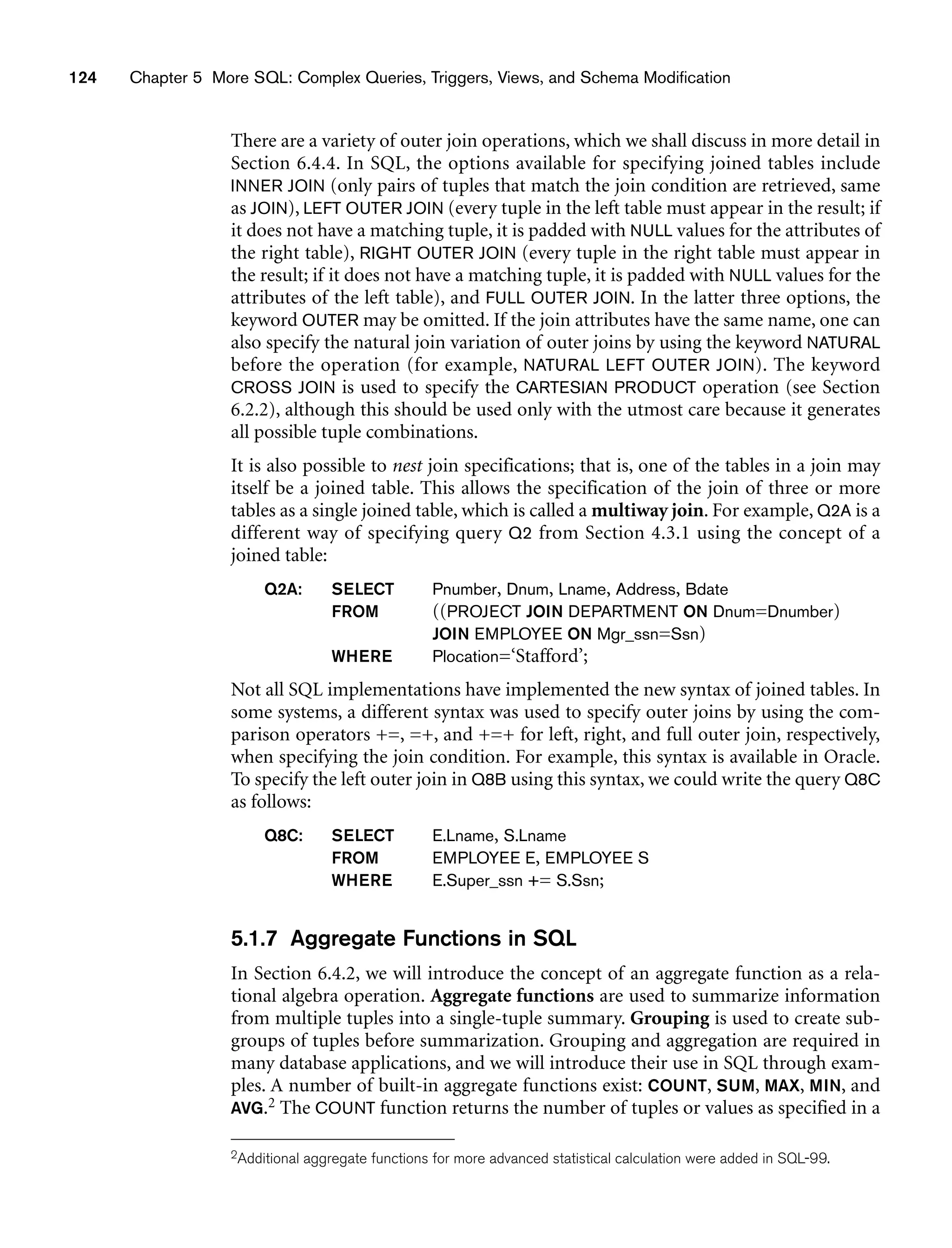 124 Chapter 5 More SQL: Complex Queries, Triggers, Views, and Schema Modification
There are a variety of outer join operations, which we shall discuss in more detail in
Section 6.4.4. In SQL, the options available for specifying joined tables include
INNER JOIN (only pairs of tuples that match the join condition are retrieved, same
as JOIN), LEFT OUTER JOIN (every tuple in the left table must appear in the result; if
it does not have a matching tuple, it is padded with NULL values for the attributes of
the right table), RIGHT OUTER JOIN (every tuple in the right table must appear in
the result; if it does not have a matching tuple, it is padded with NULL values for the
attributes of the left table), and FULL OUTER JOIN. In the latter three options, the
keyword OUTER may be omitted. If the join attributes have the same name, one can
also specify the natural join variation of outer joins by using the keyword NATURAL
before the operation (for example, NATURAL LEFT OUTER JOIN). The keyword
CROSS JOIN is used to specify the CARTESIAN PRODUCT operation (see Section
6.2.2), although this should be used only with the utmost care because it generates
all possible tuple combinations.
It is also possible to nest join specifications; that is, one of the tables in a join may
itself be a joined table. This allows the specification of the join of three or more
tables as a single joined table, which is called a multiway join. For example, Q2A is a
different way of specifying query Q2 from Section 4.3.1 using the concept of a
joined table:
Q2A: SELECT Pnumber, Dnum, Lname, Address, Bdate
FROM ((PROJECT JOIN DEPARTMENT ON Dnum=Dnumber)
JOIN EMPLOYEE ON Mgr_ssn=Ssn)
WHERE Plocation=‘Stafford’;
Not all SQL implementations have implemented the new syntax of joined tables. In
some systems, a different syntax was used to specify outer joins by using the com-
parison operators +=, =+, and +=+ for left, right, and full outer join, respectively,
when specifying the join condition. For example, this syntax is available in Oracle.
To specify the left outer join in Q8B using this syntax, we could write the query Q8C
as follows:
Q8C: SELECT E.Lname, S.Lname
FROM EMPLOYEE E, EMPLOYEE S
WHERE E.Super_ssn += S.Ssn;
5.1.7 Aggregate Functions in SQL
In Section 6.4.2, we will introduce the concept of an aggregate function as a rela-
tional algebra operation. Aggregate functions are used to summarize information
from multiple tuples into a single-tuple summary. Grouping is used to create sub-
groups of tuples before summarization. Grouping and aggregation are required in
many database applications, and we will introduce their use in SQL through exam-
ples. A number of built-in aggregate functions exist: COUNT, SUM, MAX, MIN, and
AVG.2 The COUNT function returns the number of tuples or values as specified in a
2Additional aggregate functions for more advanced statistical calculation were added in SQL-99.
 
