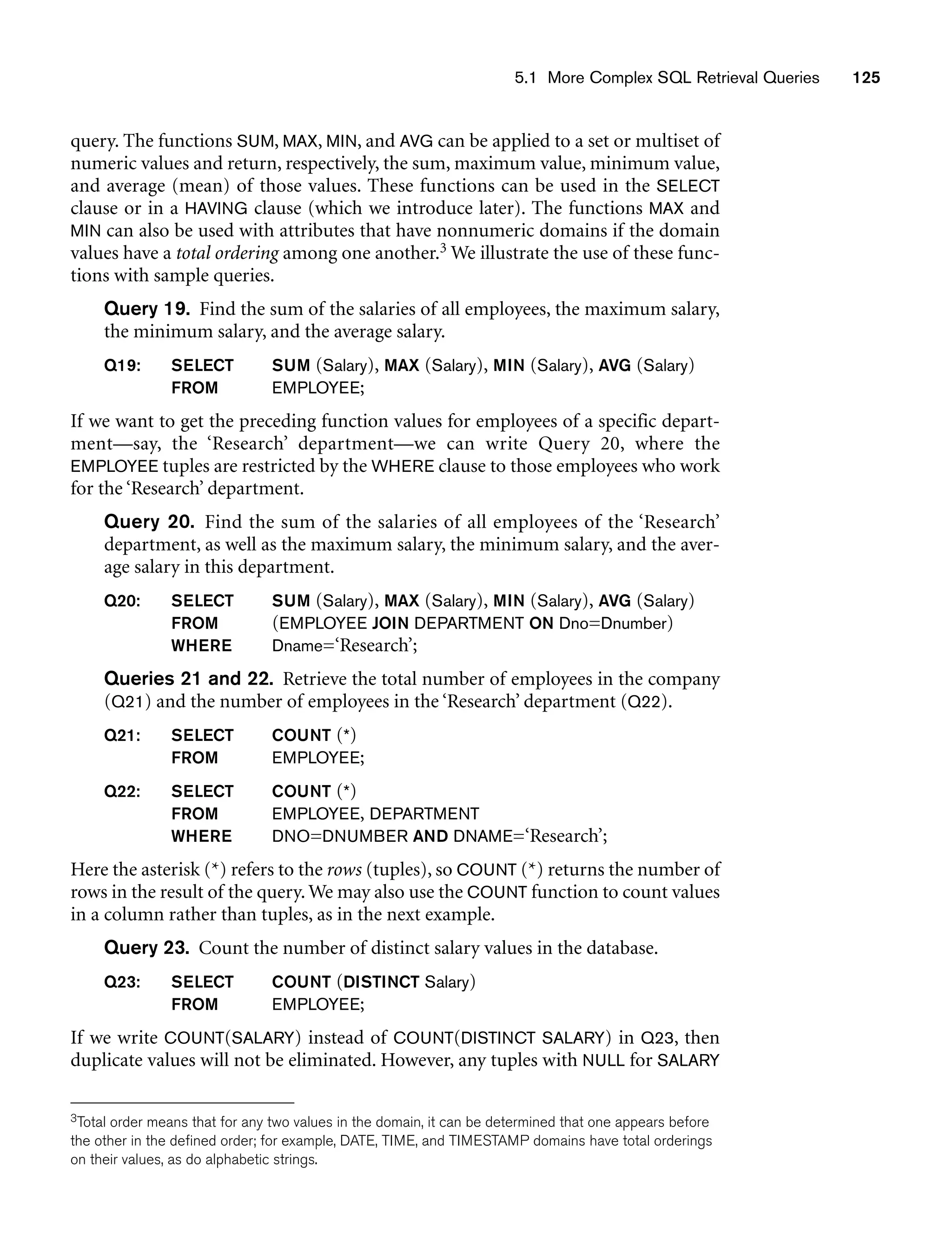 5.1 More Complex SQL Retrieval Queries 125
query. The functions SUM, MAX, MIN, and AVG can be applied to a set or multiset of
numeric values and return, respectively, the sum, maximum value, minimum value,
and average (mean) of those values. These functions can be used in the SELECT
clause or in a HAVING clause (which we introduce later). The functions MAX and
MIN can also be used with attributes that have nonnumeric domains if the domain
values have a total ordering among one another.3 We illustrate the use of these func-
tions with sample queries.
Query 19. Find the sum of the salaries of all employees, the maximum salary,
the minimum salary, and the average salary.
Q19: SELECT SUM (Salary), MAX (Salary), MIN (Salary), AVG (Salary)
FROM EMPLOYEE;
If we want to get the preceding function values for employees of a specific depart-
ment—say, the ‘Research’ department—we can write Query 20, where the
EMPLOYEE tuples are restricted by the WHERE clause to those employees who work
for the ‘Research’ department.
Query 20. Find the sum of the salaries of all employees of the ‘Research’
department, as well as the maximum salary, the minimum salary, and the aver-
age salary in this department.
Q20: SELECT SUM (Salary), MAX (Salary), MIN (Salary), AVG (Salary)
FROM (EMPLOYEE JOIN DEPARTMENT ON Dno=Dnumber)
WHERE Dname=‘Research’;
Queries 21 and 22. Retrieve the total number of employees in the company
(Q21) and the number of employees in the ‘Research’ department (Q22).
Q21: SELECT COUNT (*)
FROM EMPLOYEE;
Q22: SELECT COUNT (*)
FROM EMPLOYEE, DEPARTMENT
WHERE DNO=DNUMBER AND DNAME=‘Research’;
Here the asterisk (*) refers to the rows (tuples), so COUNT (*) returns the number of
rows in the result of the query. We may also use the COUNT function to count values
in a column rather than tuples, as in the next example.
Query 23. Count the number of distinct salary values in the database.
Q23: SELECT COUNT (DISTINCT Salary)
FROM EMPLOYEE;
If we write COUNT(SALARY) instead of COUNT(DISTINCT SALARY) in Q23, then
duplicate values will not be eliminated. However, any tuples with NULL for SALARY
3Total order means that for any two values in the domain, it can be determined that one appears before
the other in the defined order; for example, DATE, TIME, and TIMESTAMP domains have total orderings
on their values, as do alphabetic strings.
 