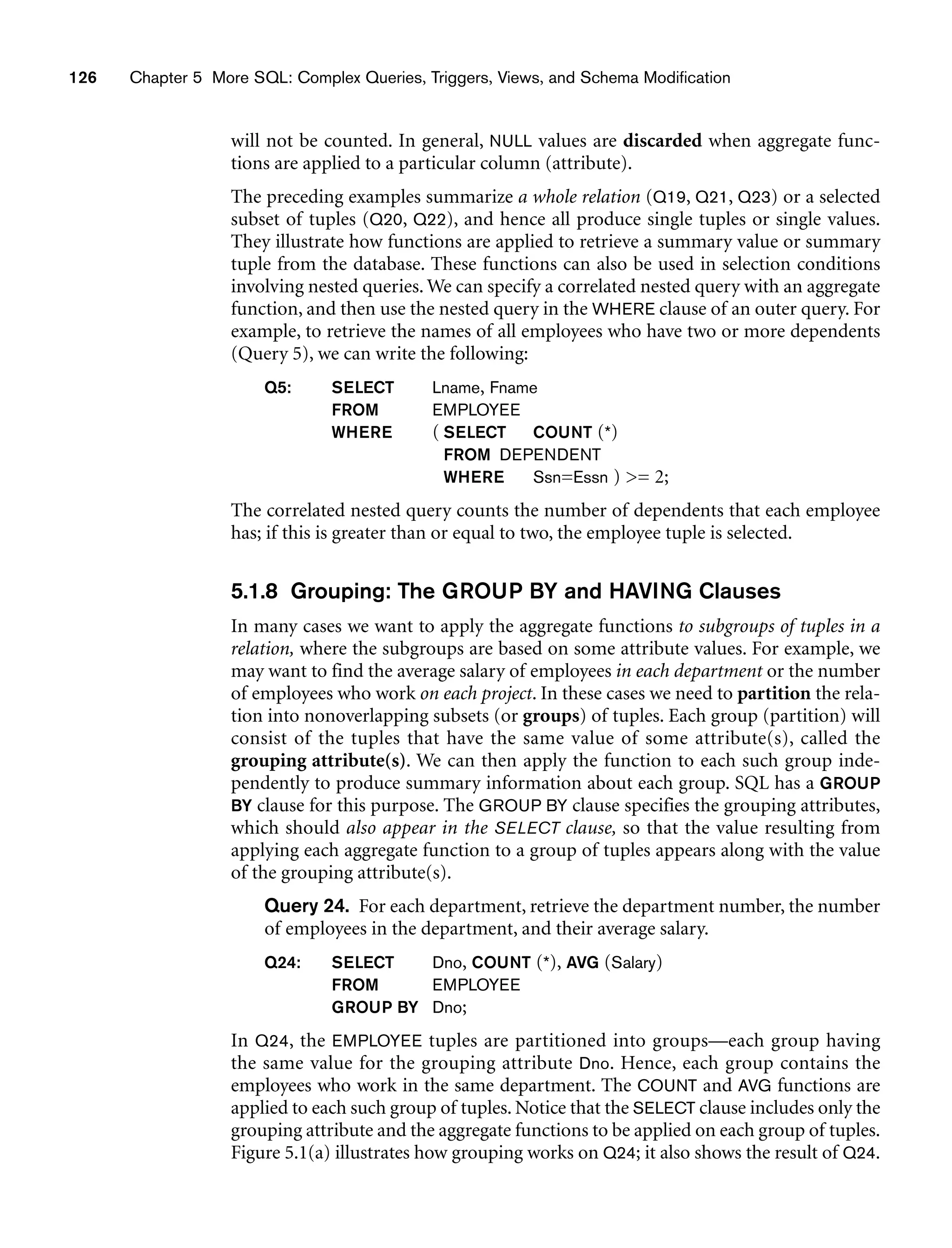 126 Chapter 5 More SQL: Complex Queries, Triggers, Views, and Schema Modification
will not be counted. In general, NULL values are discarded when aggregate func-
tions are applied to a particular column (attribute).
The preceding examples summarize a whole relation (Q19, Q21, Q23) or a selected
subset of tuples (Q20, Q22), and hence all produce single tuples or single values.
They illustrate how functions are applied to retrieve a summary value or summary
tuple from the database. These functions can also be used in selection conditions
involving nested queries. We can specify a correlated nested query with an aggregate
function, and then use the nested query in the WHERE clause of an outer query. For
example, to retrieve the names of all employees who have two or more dependents
(Query 5), we can write the following:
Q5: SELECT Lname, Fname
FROM EMPLOYEE
WHERE ( SELECT COUNT (*)
FROM DEPENDENT
WHERE Ssn=Essn ) = 2;
The correlated nested query counts the number of dependents that each employee
has; if this is greater than or equal to two, the employee tuple is selected.
5.1.8 Grouping: The GROUP BY and HAVING Clauses
In many cases we want to apply the aggregate functions to subgroups of tuples in a
relation, where the subgroups are based on some attribute values. For example, we
may want to find the average salary of employees in each department or the number
of employees who work on each project. In these cases we need to partition the rela-
tion into nonoverlapping subsets (or groups) of tuples. Each group (partition) will
consist of the tuples that have the same value of some attribute(s), called the
grouping attribute(s). We can then apply the function to each such group inde-
pendently to produce summary information about each group. SQL has a GROUP
BY clause for this purpose. The GROUP BY clause specifies the grouping attributes,
which should also appear in the SELECT clause, so that the value resulting from
applying each aggregate function to a group of tuples appears along with the value
of the grouping attribute(s).
Query 24. For each department, retrieve the department number, the number
of employees in the department, and their average salary.
Q24: SELECT Dno, COUNT (*), AVG (Salary)
FROM EMPLOYEE
GROUP BY Dno;
In Q24, the EMPLOYEE tuples are partitioned into groups—each group having
the same value for the grouping attribute Dno. Hence, each group contains the
employees who work in the same department. The COUNT and AVG functions are
applied to each such group of tuples. Notice that the SELECT clause includes only the
grouping attribute and the aggregate functions to be applied on each group of tuples.
Figure 5.1(a) illustrates how grouping works on Q24; it also shows the result of Q24.
 