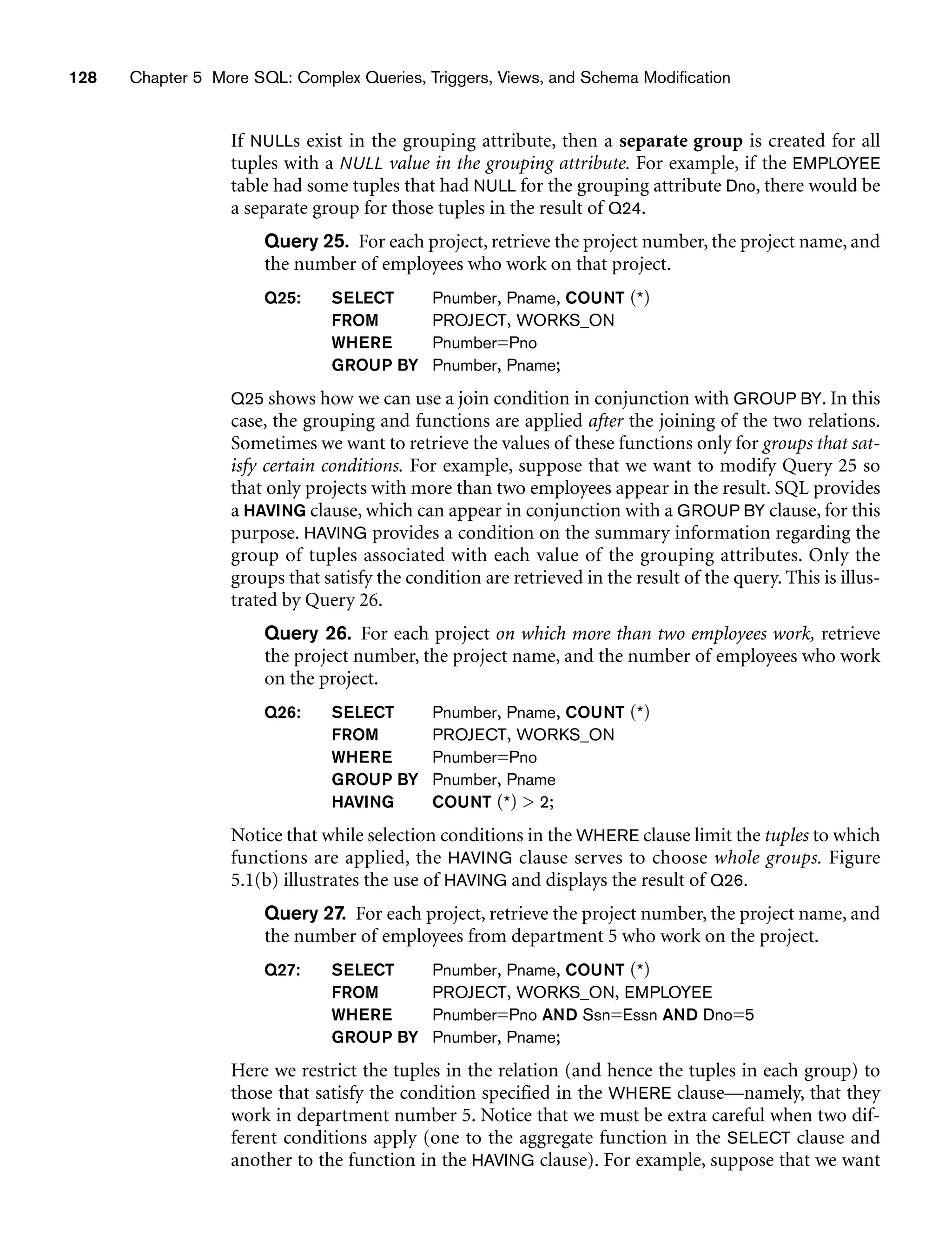 128 Chapter 5 More SQL: Complex Queries, Triggers, Views, and Schema Modification
If NULLs exist in the grouping attribute, then a separate group is created for all
tuples with a NULL value in the grouping attribute. For example, if the EMPLOYEE
table had some tuples that had NULL for the grouping attribute Dno, there would be
a separate group for those tuples in the result of Q24.
Query 25. For each project, retrieve the project number, the project name, and
the number of employees who work on that project.
Q25: SELECT Pnumber, Pname, COUNT (*)
FROM PROJECT, WORKS_ON
WHERE Pnumber=Pno
GROUP BY Pnumber, Pname;
Q25 shows how we can use a join condition in conjunction with GROUP BY. In this
case, the grouping and functions are applied after the joining of the two relations.
Sometimes we want to retrieve the values of these functions only for groups that sat-
isfy certain conditions. For example, suppose that we want to modify Query 25 so
that only projects with more than two employees appear in the result. SQL provides
a HAVING clause, which can appear in conjunction with a GROUP BY clause, for this
purpose. HAVING provides a condition on the summary information regarding the
group of tuples associated with each value of the grouping attributes. Only the
groups that satisfy the condition are retrieved in the result of the query. This is illus-
trated by Query 26.
Query 26. For each project on which more than two employees work, retrieve
the project number, the project name, and the number of employees who work
on the project.
Q26: SELECT Pnumber, Pname, COUNT (*)
FROM PROJECT, WORKS_ON
WHERE Pnumber=Pno
GROUP BY Pnumber, Pname
HAVING COUNT (*)  2;
Notice that while selection conditions in the WHERE clause limit the tuples to which
functions are applied, the HAVING clause serves to choose whole groups. Figure
5.1(b) illustrates the use of HAVING and displays the result of Q26.
Query 27. For each project, retrieve the project number, the project name, and
the number of employees from department 5 who work on the project.
Q27: SELECT Pnumber, Pname, COUNT (*)
FROM PROJECT, WORKS_ON, EMPLOYEE
WHERE Pnumber=Pno AND Ssn=Essn AND Dno=5
GROUP BY Pnumber, Pname;
Here we restrict the tuples in the relation (and hence the tuples in each group) to
those that satisfy the condition specified in the WHERE clause—namely, that they
work in department number 5. Notice that we must be extra careful when two dif-
ferent conditions apply (one to the aggregate function in the SELECT clause and
another to the function in the HAVING clause). For example, suppose that we want
 