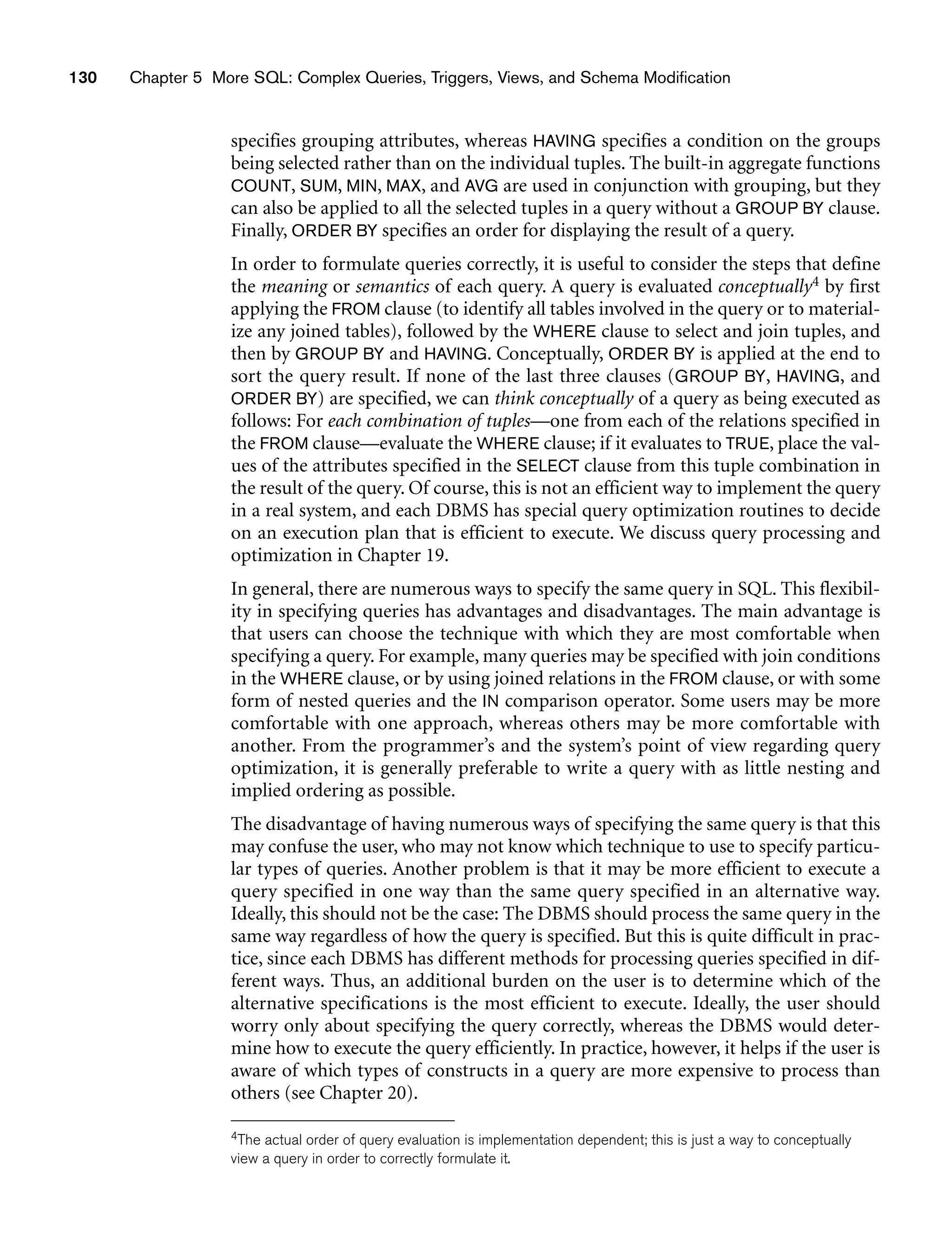 130 Chapter 5 More SQL: Complex Queries, Triggers, Views, and Schema Modification
specifies grouping attributes, whereas HAVING specifies a condition on the groups
being selected rather than on the individual tuples. The built-in aggregate functions
COUNT, SUM, MIN, MAX, and AVG are used in conjunction with grouping, but they
can also be applied to all the selected tuples in a query without a GROUP BY clause.
Finally, ORDER BY specifies an order for displaying the result of a query.
In order to formulate queries correctly, it is useful to consider the steps that define
the meaning or semantics of each query. A query is evaluated conceptually4 by first
applying the FROM clause (to identify all tables involved in the query or to material-
ize any joined tables), followed by the WHERE clause to select and join tuples, and
then by GROUP BY and HAVING. Conceptually, ORDER BY is applied at the end to
sort the query result. If none of the last three clauses (GROUP BY, HAVING, and
ORDER BY) are specified, we can think conceptually of a query as being executed as
follows: For each combination of tuples—one from each of the relations specified in
the FROM clause—evaluate the WHERE clause; if it evaluates to TRUE, place the val-
ues of the attributes specified in the SELECT clause from this tuple combination in
the result of the query. Of course, this is not an efficient way to implement the query
in a real system, and each DBMS has special query optimization routines to decide
on an execution plan that is efficient to execute. We discuss query processing and
optimization in Chapter 19.
In general, there are numerous ways to specify the same query in SQL. This flexibil-
ity in specifying queries has advantages and disadvantages. The main advantage is
that users can choose the technique with which they are most comfortable when
specifying a query. For example, many queries may be specified with join conditions
in the WHERE clause, or by using joined relations in the FROM clause, or with some
form of nested queries and the IN comparison operator. Some users may be more
comfortable with one approach, whereas others may be more comfortable with
another. From the programmer’s and the system’s point of view regarding query
optimization, it is generally preferable to write a query with as little nesting and
implied ordering as possible.
The disadvantage of having numerous ways of specifying the same query is that this
may confuse the user, who may not know which technique to use to specify particu-
lar types of queries. Another problem is that it may be more efficient to execute a
query specified in one way than the same query specified in an alternative way.
Ideally, this should not be the case: The DBMS should process the same query in the
same way regardless of how the query is specified. But this is quite difficult in prac-
tice, since each DBMS has different methods for processing queries specified in dif-
ferent ways. Thus, an additional burden on the user is to determine which of the
alternative specifications is the most efficient to execute. Ideally, the user should
worry only about specifying the query correctly, whereas the DBMS would deter-
mine how to execute the query efficiently. In practice, however, it helps if the user is
aware of which types of constructs in a query are more expensive to process than
others (see Chapter 20).
4The actual order of query evaluation is implementation dependent; this is just a way to conceptually
view a query in order to correctly formulate it.
 