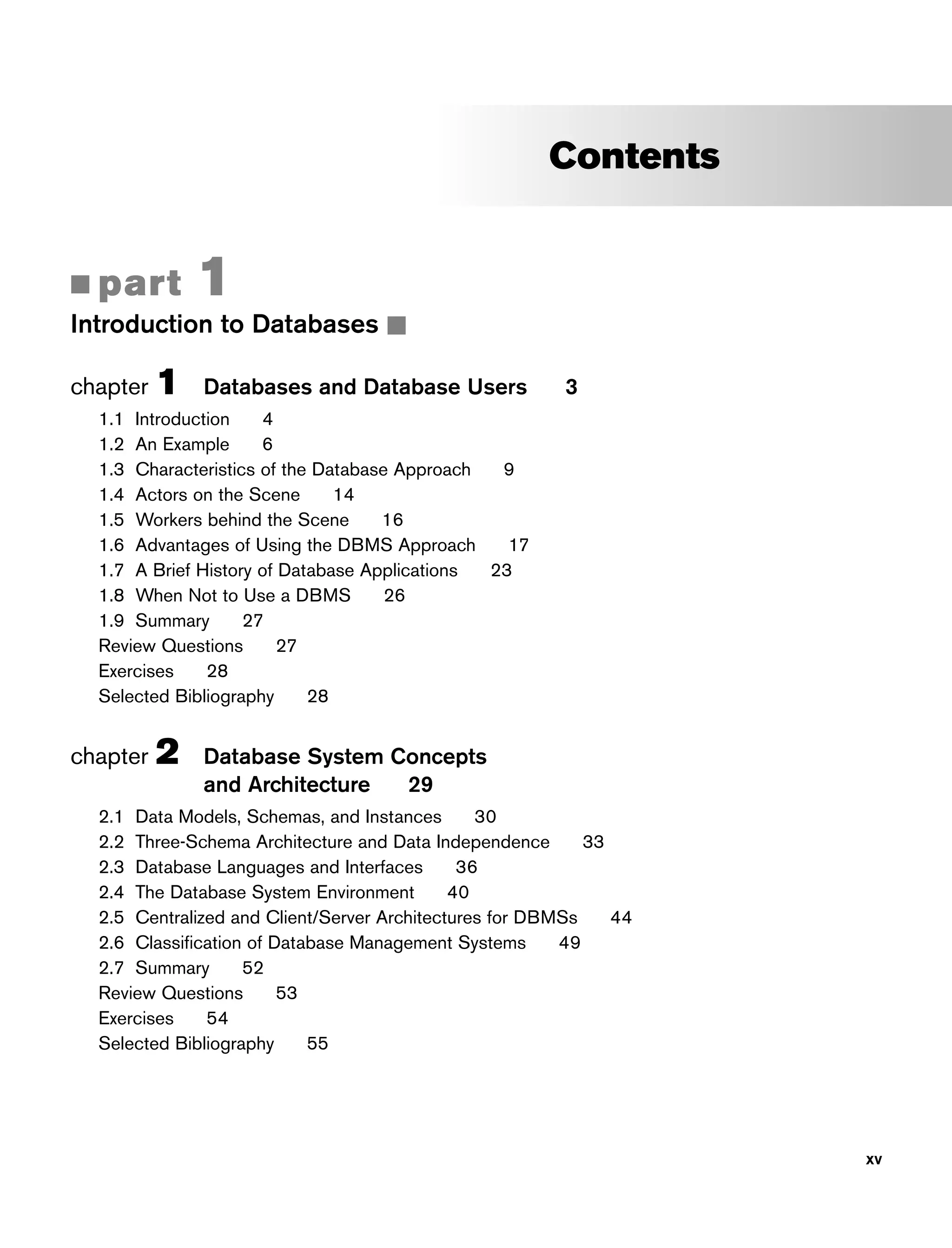 Contents
■ part 1
Introduction to Databases ■
chapter 1 Databases and Database Users 3
1.1 Introduction 4
1.2 An Example 6
1.3 Characteristics of the Database Approach 9
1.4 Actors on the Scene 14
1.5 Workers behind the Scene 16
1.6 Advantages of Using the DBMS Approach 17
1.7 A Brief History of Database Applications 23
1.8 When Not to Use a DBMS 26
1.9 Summary 27
Review Questions 27
Exercises 28
Selected Bibliography 28
chapter 2 Database System Concepts
and Architecture 29
2.1 Data Models, Schemas, and Instances 30
2.2 Three-Schema Architecture and Data Independence 33
2.3 Database Languages and Interfaces 36
2.4 The Database System Environment 40
2.5 Centralized and Client/Server Architectures for DBMSs 44
2.6 Classification of Database Management Systems 49
2.7 Summary 52
Review Questions 53
Exercises 54
Selected Bibliography 55
xv
 