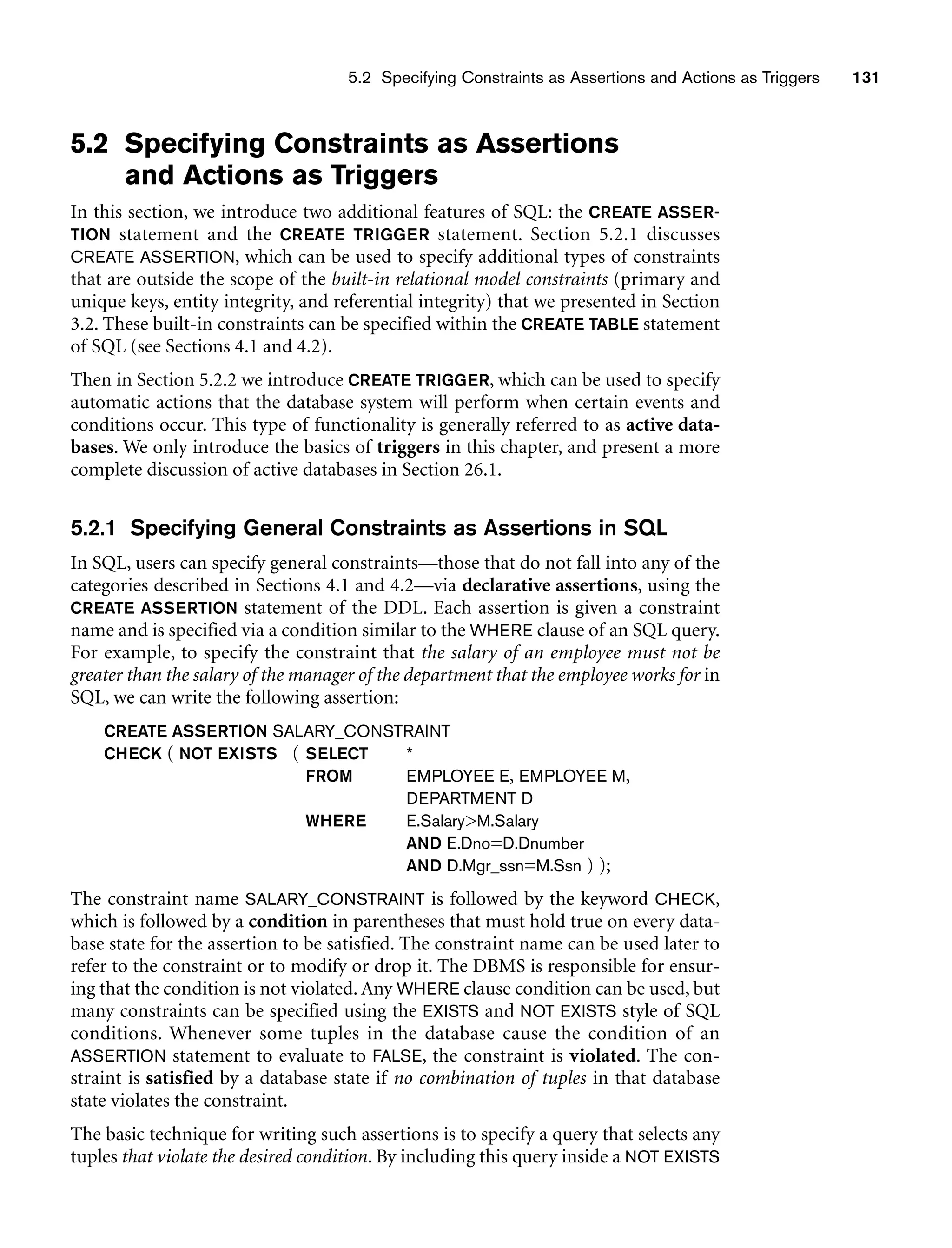 5.2 Specifying Constraints as Assertions and Actions as Triggers 131
5.2 Specifying Constraints as Assertions
and Actions as Triggers
In this section, we introduce two additional features of SQL: the CREATE ASSER-
TION statement and the CREATE TRIGGER statement. Section 5.2.1 discusses
CREATE ASSERTION, which can be used to specify additional types of constraints
that are outside the scope of the built-in relational model constraints (primary and
unique keys, entity integrity, and referential integrity) that we presented in Section
3.2. These built-in constraints can be specified within the CREATE TABLE statement
of SQL (see Sections 4.1 and 4.2).
Then in Section 5.2.2 we introduce CREATE TRIGGER, which can be used to specify
automatic actions that the database system will perform when certain events and
conditions occur. This type of functionality is generally referred to as active data-
bases. We only introduce the basics of triggers in this chapter, and present a more
complete discussion of active databases in Section 26.1.
5.2.1 Specifying General Constraints as Assertions in SQL
In SQL, users can specify general constraints—those that do not fall into any of the
categories described in Sections 4.1 and 4.2—via declarative assertions, using the
CREATE ASSERTION statement of the DDL. Each assertion is given a constraint
name and is specified via a condition similar to the WHERE clause of an SQL query.
For example, to specify the constraint that the salary of an employee must not be
greater than the salary of the manager of the department that the employee works for in
SQL, we can write the following assertion:
CREATE ASSERTION SALARY_CONSTRAINT
CHECK ( NOT EXISTS ( SELECT *
FROM EMPLOYEE E, EMPLOYEE M,
DEPARTMENT D
WHERE E.SalaryM.Salary
AND E.Dno=D.Dnumber
AND D.Mgr_ssn=M.Ssn ) );
The constraint name SALARY_CONSTRAINT is followed by the keyword CHECK,
which is followed by a condition in parentheses that must hold true on every data-
base state for the assertion to be satisfied. The constraint name can be used later to
refer to the constraint or to modify or drop it. The DBMS is responsible for ensur-
ing that the condition is not violated. Any WHERE clause condition can be used, but
many constraints can be specified using the EXISTS and NOT EXISTS style of SQL
conditions. Whenever some tuples in the database cause the condition of an
ASSERTION statement to evaluate to FALSE, the constraint is violated. The con-
straint is satisfied by a database state if no combination of tuples in that database
state violates the constraint.
The basic technique for writing such assertions is to specify a query that selects any
tuples that violate the desired condition. By including this query inside a NOT EXISTS
 