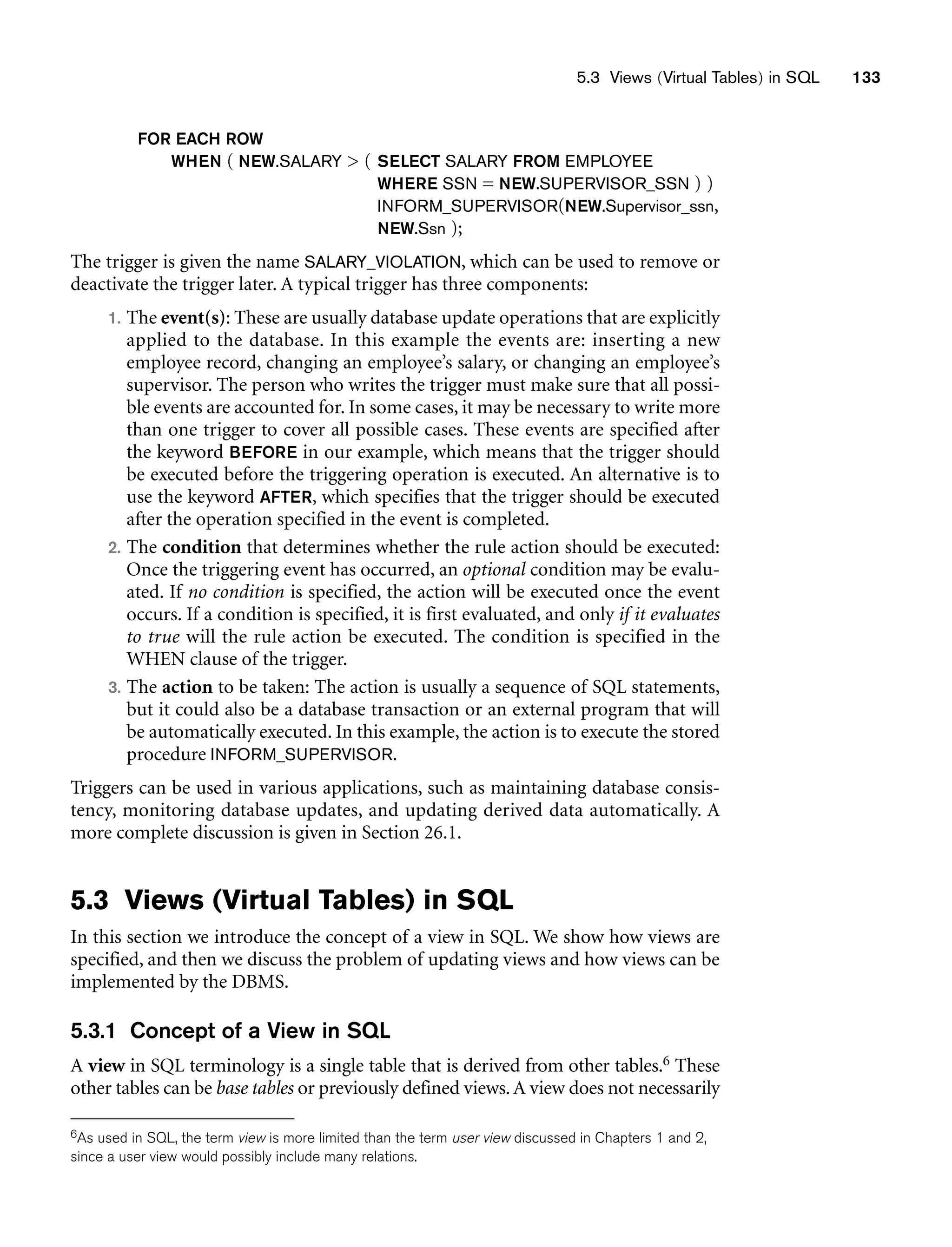 5.3 Views (Virtual Tables) in SQL 133
FOR EACH ROW
WHEN ( NEW.SALARY  ( SELECT SALARY FROM EMPLOYEE
WHERE SSN = NEW.SUPERVISOR_SSN ) )
INFORM_SUPERVISOR(NEW.Supervisor_ssn,
NEW.Ssn );
The trigger is given the name SALARY_VIOLATION, which can be used to remove or
deactivate the trigger later. A typical trigger has three components:
1. The event(s): These are usually database update operations that are explicitly
applied to the database. In this example the events are: inserting a new
employee record, changing an employee’s salary, or changing an employee’s
supervisor. The person who writes the trigger must make sure that all possi-
ble events are accounted for. In some cases, it may be necessary to write more
than one trigger to cover all possible cases. These events are specified after
the keyword BEFORE in our example, which means that the trigger should
be executed before the triggering operation is executed. An alternative is to
use the keyword AFTER, which specifies that the trigger should be executed
after the operation specified in the event is completed.
2. The condition that determines whether the rule action should be executed:
Once the triggering event has occurred, an optional condition may be evalu-
ated. If no condition is specified, the action will be executed once the event
occurs. If a condition is specified, it is first evaluated, and only if it evaluates
to true will the rule action be executed. The condition is specified in the
WHEN clause of the trigger.
3. The action to be taken: The action is usually a sequence of SQL statements,
but it could also be a database transaction or an external program that will
be automatically executed. In this example, the action is to execute the stored
procedure INFORM_SUPERVISOR.
Triggers can be used in various applications, such as maintaining database consis-
tency, monitoring database updates, and updating derived data automatically. A
more complete discussion is given in Section 26.1.
5.3 Views (Virtual Tables) in SQL
In this section we introduce the concept of a view in SQL. We show how views are
specified, and then we discuss the problem of updating views and how views can be
implemented by the DBMS.
5.3.1 Concept of a View in SQL
A view in SQL terminology is a single table that is derived from other tables.6 These
other tables can be base tables or previously defined views.A view does not necessarily
6As used in SQL, the term view is more limited than the term user view discussed in Chapters 1 and 2,
since a user view would possibly include many relations.
 