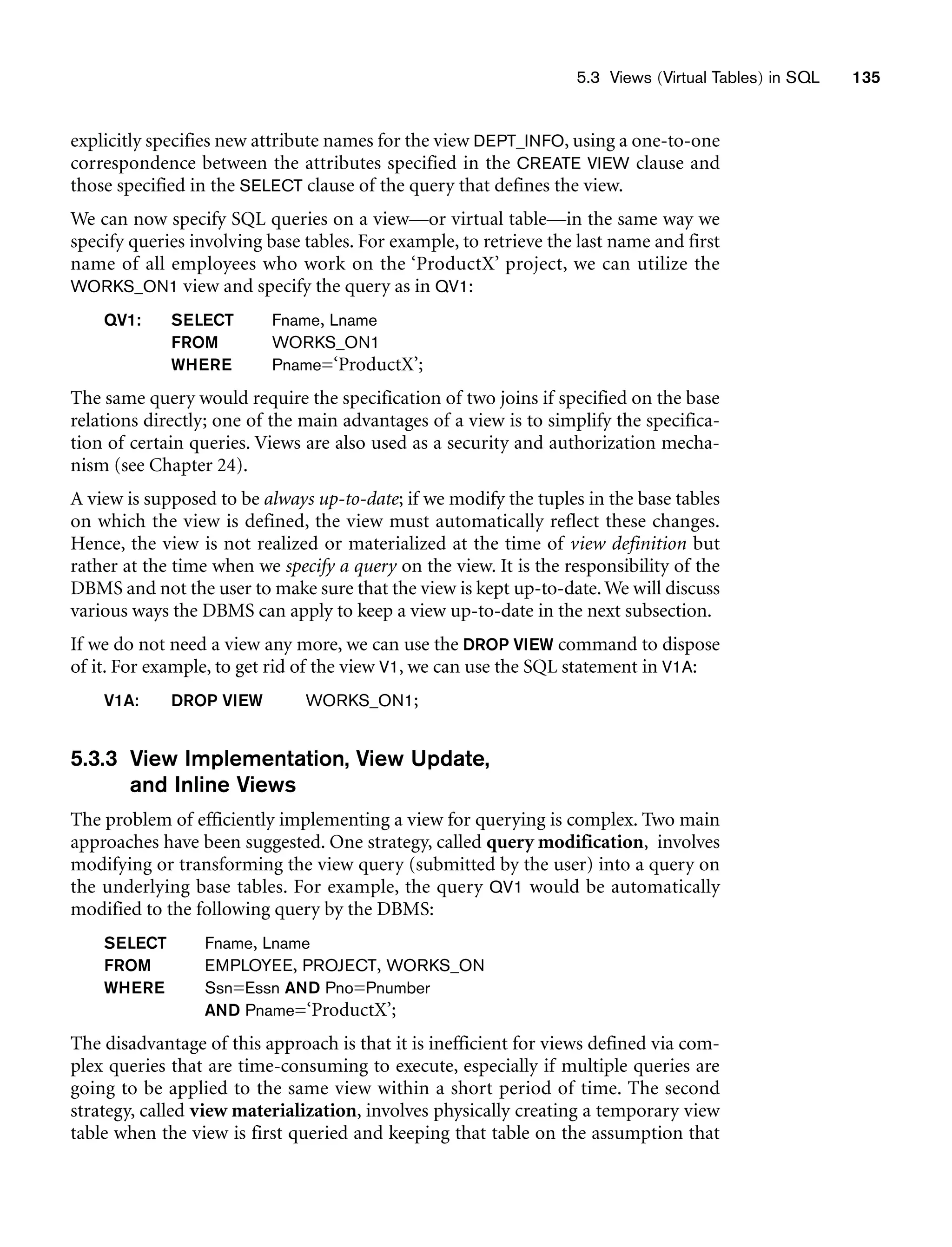 5.3 Views (Virtual Tables) in SQL 135
explicitly specifies new attribute names for the view DEPT_INFO, using a one-to-one
correspondence between the attributes specified in the CREATE VIEW clause and
those specified in the SELECT clause of the query that defines the view.
We can now specify SQL queries on a view—or virtual table—in the same way we
specify queries involving base tables. For example, to retrieve the last name and first
name of all employees who work on the ‘ProductX’ project, we can utilize the
WORKS_ON1 view and specify the query as in QV1:
QV1: SELECT Fname, Lname
FROM WORKS_ON1
WHERE Pname=‘ProductX’;
The same query would require the specification of two joins if specified on the base
relations directly; one of the main advantages of a view is to simplify the specifica-
tion of certain queries. Views are also used as a security and authorization mecha-
nism (see Chapter 24).
A view is supposed to be always up-to-date; if we modify the tuples in the base tables
on which the view is defined, the view must automatically reflect these changes.
Hence, the view is not realized or materialized at the time of view definition but
rather at the time when we specify a query on the view. It is the responsibility of the
DBMS and not the user to make sure that the view is kept up-to-date.We will discuss
various ways the DBMS can apply to keep a view up-to-date in the next subsection.
If we do not need a view any more, we can use the DROP VIEW command to dispose
of it. For example, to get rid of the view V1, we can use the SQL statement in V1A:
V1A: DROP VIEW WORKS_ON1;
5.3.3 View Implementation, View Update,
and Inline Views
The problem of efficiently implementing a view for querying is complex. Two main
approaches have been suggested. One strategy, called query modification, involves
modifying or transforming the view query (submitted by the user) into a query on
the underlying base tables. For example, the query QV1 would be automatically
modified to the following query by the DBMS:
SELECT Fname, Lname
FROM EMPLOYEE, PROJECT, WORKS_ON
WHERE Ssn=Essn AND Pno=Pnumber
AND Pname=‘ProductX’;
The disadvantage of this approach is that it is inefficient for views defined via com-
plex queries that are time-consuming to execute, especially if multiple queries are
going to be applied to the same view within a short period of time. The second
strategy, called view materialization, involves physically creating a temporary view
table when the view is first queried and keeping that table on the assumption that
 