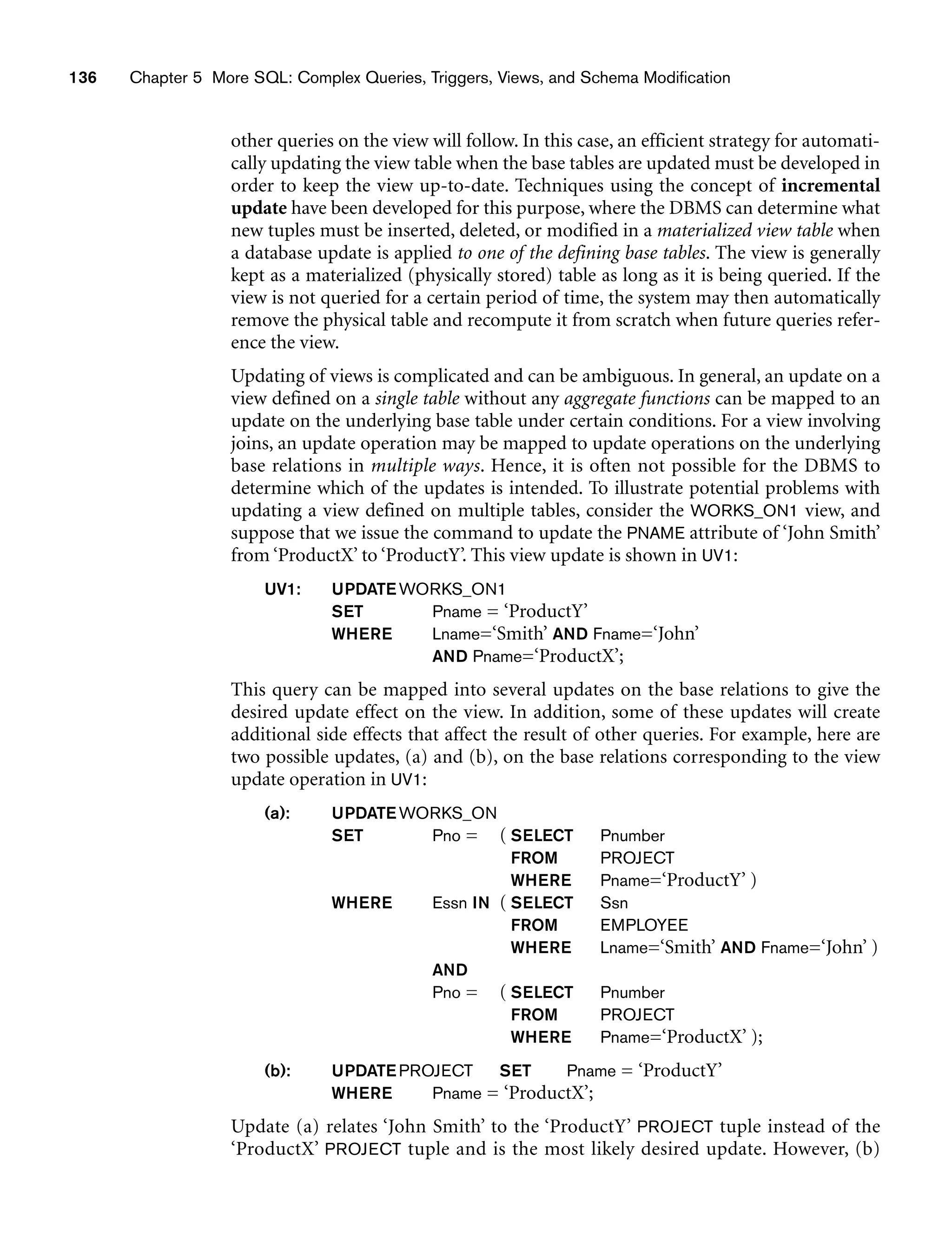136 Chapter 5 More SQL: Complex Queries, Triggers, Views, and Schema Modification
other queries on the view will follow. In this case, an efficient strategy for automati-
cally updating the view table when the base tables are updated must be developed in
order to keep the view up-to-date. Techniques using the concept of incremental
update have been developed for this purpose, where the DBMS can determine what
new tuples must be inserted, deleted, or modified in a materialized view table when
a database update is applied to one of the defining base tables. The view is generally
kept as a materialized (physically stored) table as long as it is being queried. If the
view is not queried for a certain period of time, the system may then automatically
remove the physical table and recompute it from scratch when future queries refer-
ence the view.
Updating of views is complicated and can be ambiguous. In general, an update on a
view defined on a single table without any aggregate functions can be mapped to an
update on the underlying base table under certain conditions. For a view involving
joins, an update operation may be mapped to update operations on the underlying
base relations in multiple ways. Hence, it is often not possible for the DBMS to
determine which of the updates is intended. To illustrate potential problems with
updating a view defined on multiple tables, consider the WORKS_ON1 view, and
suppose that we issue the command to update the PNAME attribute of ‘John Smith’
from ‘ProductX’ to ‘ProductY’. This view update is shown in UV1:
UV1: UPDATEWORKS_ON1
SET Pname = ‘ProductY’
WHERE Lname=‘Smith’ AND Fname=‘John’
AND Pname=‘ProductX’;
This query can be mapped into several updates on the base relations to give the
desired update effect on the view. In addition, some of these updates will create
additional side effects that affect the result of other queries. For example, here are
two possible updates, (a) and (b), on the base relations corresponding to the view
update operation in UV1:
(a): UPDATEWORKS_ON
SET Pno = ( SELECT Pnumber
FROM PROJECT
WHERE Pname=‘ProductY’ )
WHERE Essn IN ( SELECT Ssn
FROM EMPLOYEE
WHERE Lname=‘Smith’ AND Fname=‘John’ )
AND
Pno = ( SELECT Pnumber
FROM PROJECT
WHERE Pname=‘ProductX’ );
(b): UPDATEPROJECT SET Pname = ‘ProductY’
WHERE Pname = ‘ProductX’;
Update (a) relates ‘John Smith’ to the ‘ProductY’ PROJECT tuple instead of the
‘ProductX’ PROJECT tuple and is the most likely desired update. However, (b)
 