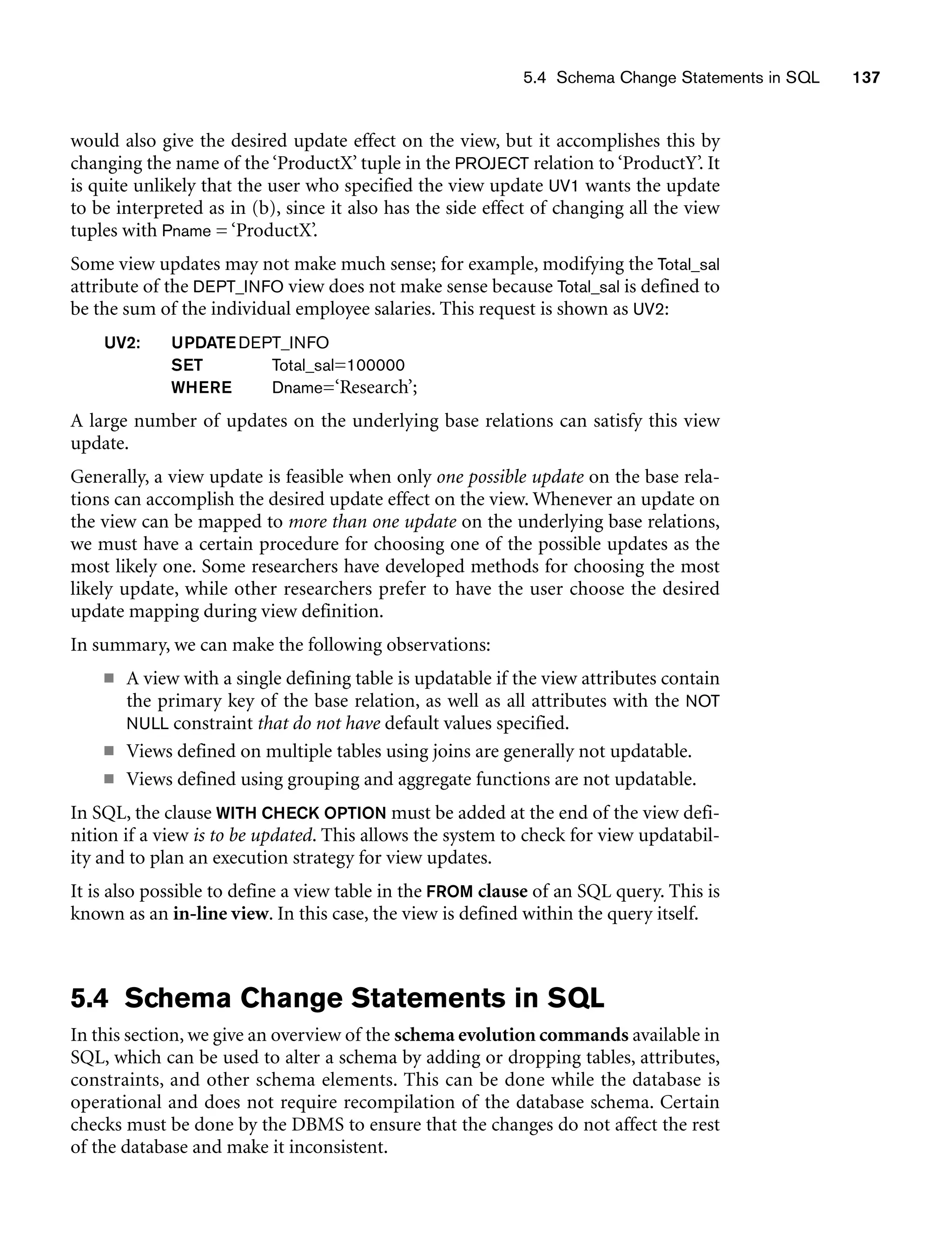 5.4 Schema Change Statements in SQL 137
would also give the desired update effect on the view, but it accomplishes this by
changing the name of the ‘ProductX’ tuple in the PROJECT relation to ‘ProductY’. It
is quite unlikely that the user who specified the view update UV1 wants the update
to be interpreted as in (b), since it also has the side effect of changing all the view
tuples with Pname = ‘ProductX’.
Some view updates may not make much sense; for example, modifying the Total_sal
attribute of the DEPT_INFO view does not make sense because Total_sal is defined to
be the sum of the individual employee salaries. This request is shown as UV2:
UV2: UPDATEDEPT_INFO
SET Total_sal=100000
WHERE Dname=‘Research’;
A large number of updates on the underlying base relations can satisfy this view
update.
Generally, a view update is feasible when only one possible update on the base rela-
tions can accomplish the desired update effect on the view. Whenever an update on
the view can be mapped to more than one update on the underlying base relations,
we must have a certain procedure for choosing one of the possible updates as the
most likely one. Some researchers have developed methods for choosing the most
likely update, while other researchers prefer to have the user choose the desired
update mapping during view definition.
In summary, we can make the following observations:
■ A view with a single defining table is updatable if the view attributes contain
the primary key of the base relation, as well as all attributes with the NOT
NULL constraint that do not have default values specified.
■ Views defined on multiple tables using joins are generally not updatable.
■ Views defined using grouping and aggregate functions are not updatable.
In SQL, the clause WITH CHECK OPTION must be added at the end of the view defi-
nition if a view is to be updated. This allows the system to check for view updatabil-
ity and to plan an execution strategy for view updates.
It is also possible to define a view table in the FROM clause of an SQL query. This is
known as an in-line view. In this case, the view is defined within the query itself.
5.4 Schema Change Statements in SQL
In this section, we give an overview of the schema evolution commands available in
SQL, which can be used to alter a schema by adding or dropping tables, attributes,
constraints, and other schema elements. This can be done while the database is
operational and does not require recompilation of the database schema. Certain
checks must be done by the DBMS to ensure that the changes do not affect the rest
of the database and make it inconsistent.
 