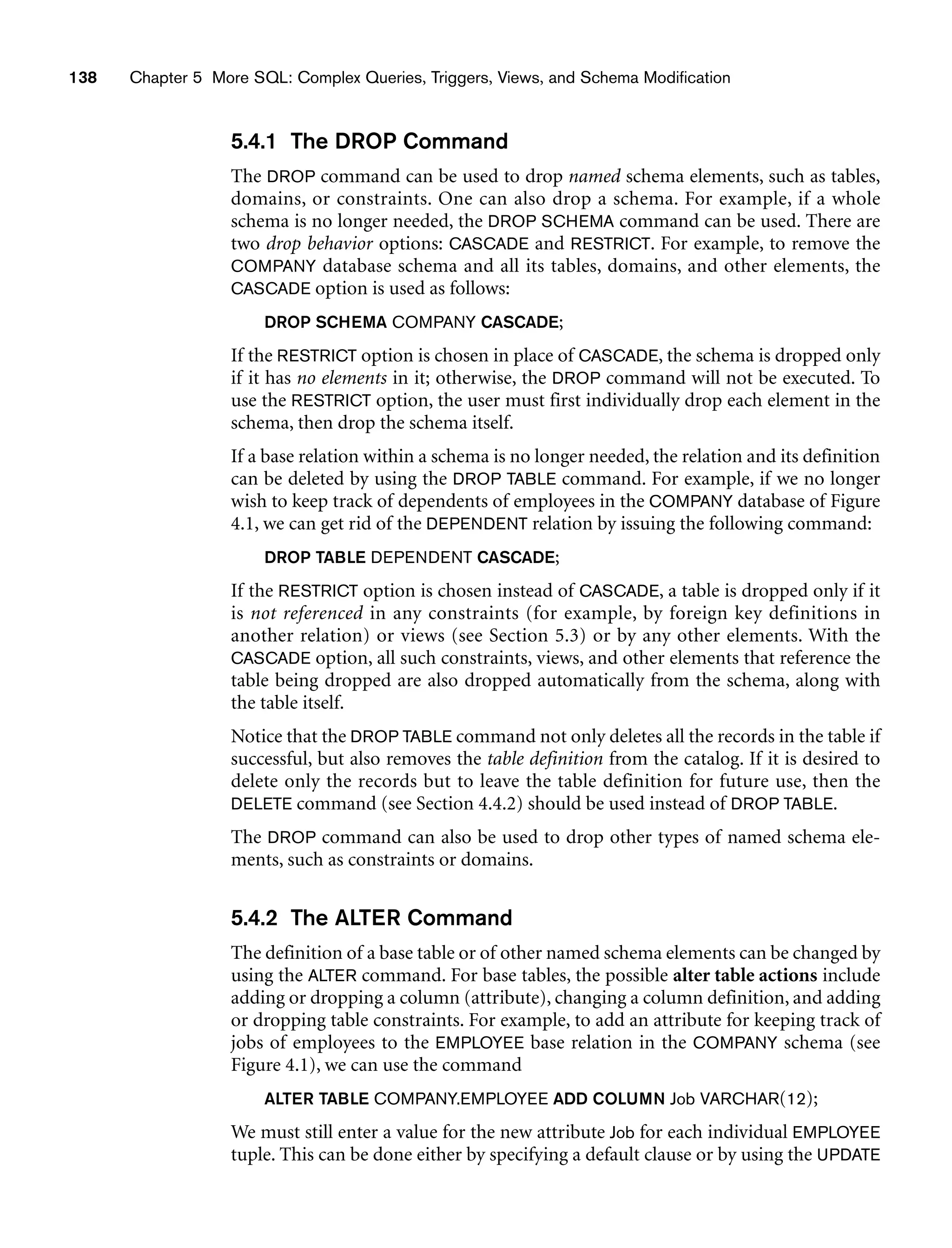 138 Chapter 5 More SQL: Complex Queries, Triggers, Views, and Schema Modification
5.4.1 The DROP Command
The DROP command can be used to drop named schema elements, such as tables,
domains, or constraints. One can also drop a schema. For example, if a whole
schema is no longer needed, the DROP SCHEMA command can be used. There are
two drop behavior options: CASCADE and RESTRICT. For example, to remove the
COMPANY database schema and all its tables, domains, and other elements, the
CASCADE option is used as follows:
DROP SCHEMA COMPANY CASCADE;
If the RESTRICT option is chosen in place of CASCADE, the schema is dropped only
if it has no elements in it; otherwise, the DROP command will not be executed. To
use the RESTRICT option, the user must first individually drop each element in the
schema, then drop the schema itself.
If a base relation within a schema is no longer needed, the relation and its definition
can be deleted by using the DROP TABLE command. For example, if we no longer
wish to keep track of dependents of employees in the COMPANY database of Figure
4.1, we can get rid of the DEPENDENT relation by issuing the following command:
DROP TABLE DEPENDENT CASCADE;
If the RESTRICT option is chosen instead of CASCADE, a table is dropped only if it
is not referenced in any constraints (for example, by foreign key definitions in
another relation) or views (see Section 5.3) or by any other elements. With the
CASCADE option, all such constraints, views, and other elements that reference the
table being dropped are also dropped automatically from the schema, along with
the table itself.
Notice that the DROP TABLE command not only deletes all the records in the table if
successful, but also removes the table definition from the catalog. If it is desired to
delete only the records but to leave the table definition for future use, then the
DELETE command (see Section 4.4.2) should be used instead of DROP TABLE.
The DROP command can also be used to drop other types of named schema ele-
ments, such as constraints or domains.
5.4.2 The ALTER Command
The definition of a base table or of other named schema elements can be changed by
using the ALTER command. For base tables, the possible alter table actions include
adding or dropping a column (attribute), changing a column definition, and adding
or dropping table constraints. For example, to add an attribute for keeping track of
jobs of employees to the EMPLOYEE base relation in the COMPANY schema (see
Figure 4.1), we can use the command
ALTER TABLE COMPANY.EMPLOYEE ADD COLUMN Job VARCHAR(12);
We must still enter a value for the new attribute Job for each individual EMPLOYEE
tuple. This can be done either by specifying a default clause or by using the UPDATE
 