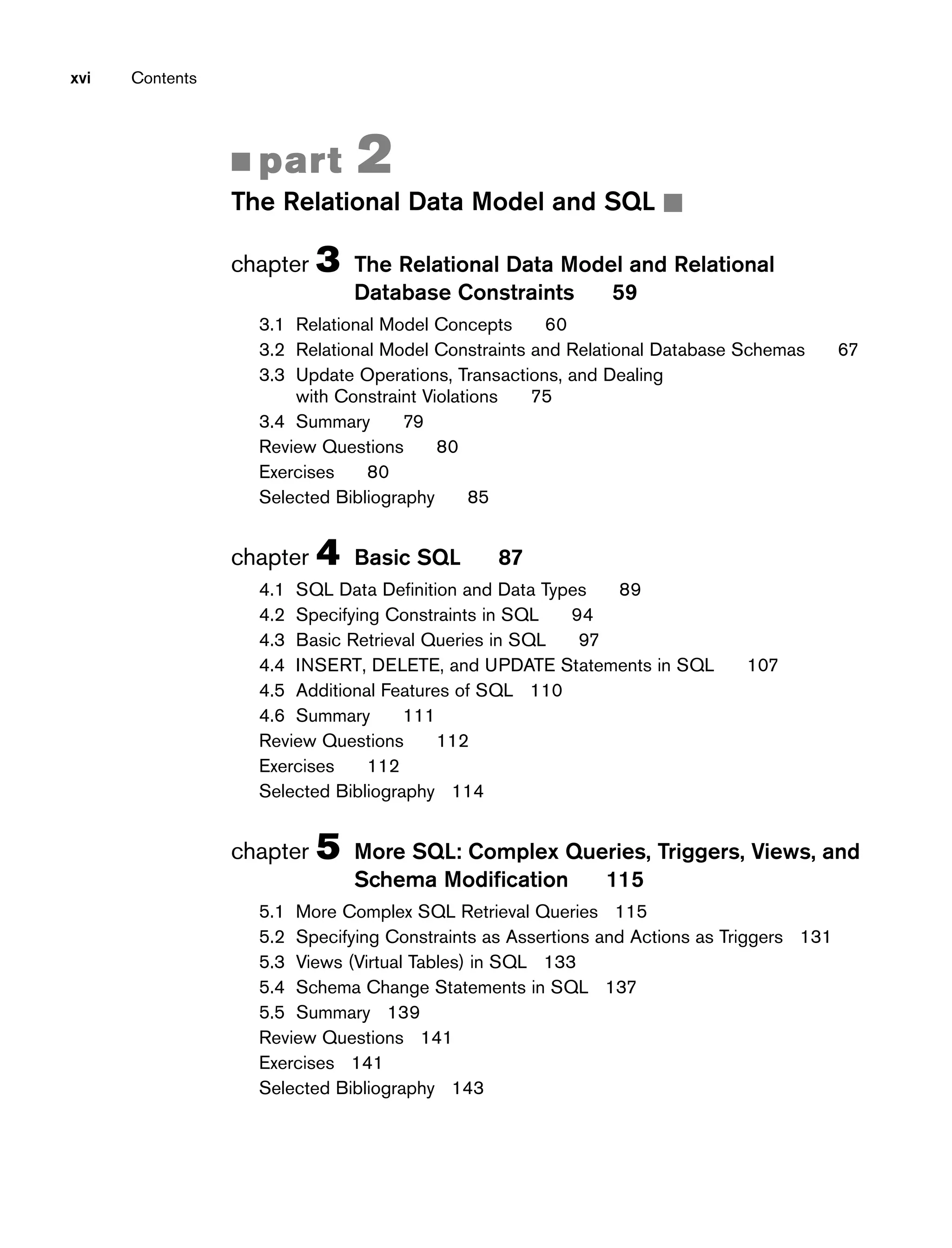 xvi Contents
■ part 2
The Relational Data Model and SQL ■
chapter 3 The Relational Data Model and Relational
Database Constraints 59
3.1 Relational Model Concepts 60
3.2 Relational Model Constraints and Relational Database Schemas 67
3.3 Update Operations, Transactions, and Dealing
with Constraint Violations 75
3.4 Summary 79
Review Questions 80
Exercises 80
Selected Bibliography 85
chapter 4 Basic SQL 87
4.1 SQL Data Definition and Data Types 89
4.2 Specifying Constraints in SQL 94
4.3 Basic Retrieval Queries in SQL 97
4.4 INSERT, DELETE, and UPDATE Statements in SQL 107
4.5 Additional Features of SQL 110
4.6 Summary 111
Review Questions 112
Exercises 112
Selected Bibliography 114
chapter 5 More SQL: Complex Queries, Triggers, Views, and
Schema Modification 115
5.1 More Complex SQL Retrieval Queries 115
5.2 Specifying Constraints as Assertions and Actions as Triggers 131
5.3 Views (Virtual Tables) in SQL 133
5.4 Schema Change Statements in SQL 137
5.5 Summary 139
Review Questions 141
Exercises 141
Selected Bibliography 143
 