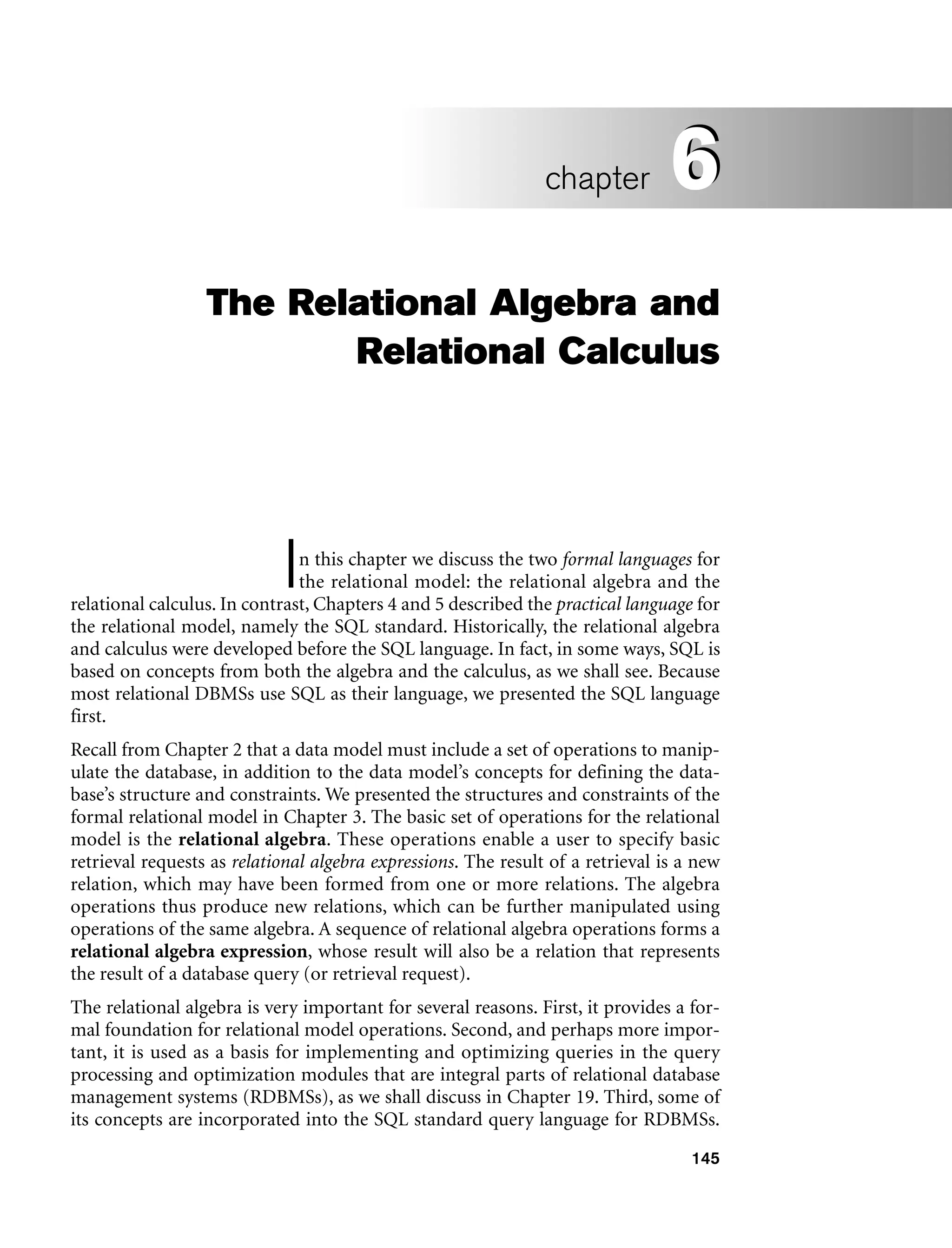 145
The Relational Algebra and
Relational Calculus
In this chapter we discuss the two formal languages for
the relational model: the relational algebra and the
relational calculus. In contrast, Chapters 4 and 5 described the practical language for
the relational model, namely the SQL standard. Historically, the relational algebra
and calculus were developed before the SQL language. In fact, in some ways, SQL is
based on concepts from both the algebra and the calculus, as we shall see. Because
most relational DBMSs use SQL as their language, we presented the SQL language
first.
Recall from Chapter 2 that a data model must include a set of operations to manip-
ulate the database, in addition to the data model’s concepts for defining the data-
base’s structure and constraints. We presented the structures and constraints of the
formal relational model in Chapter 3. The basic set of operations for the relational
model is the relational algebra. These operations enable a user to specify basic
retrieval requests as relational algebra expressions. The result of a retrieval is a new
relation, which may have been formed from one or more relations. The algebra
operations thus produce new relations, which can be further manipulated using
operations of the same algebra. A sequence of relational algebra operations forms a
relational algebra expression, whose result will also be a relation that represents
the result of a database query (or retrieval request).
The relational algebra is very important for several reasons. First, it provides a for-
mal foundation for relational model operations. Second, and perhaps more impor-
tant, it is used as a basis for implementing and optimizing queries in the query
processing and optimization modules that are integral parts of relational database
management systems (RDBMSs), as we shall discuss in Chapter 19. Third, some of
its concepts are incorporated into the SQL standard query language for RDBMSs.
6
chapter 6
 