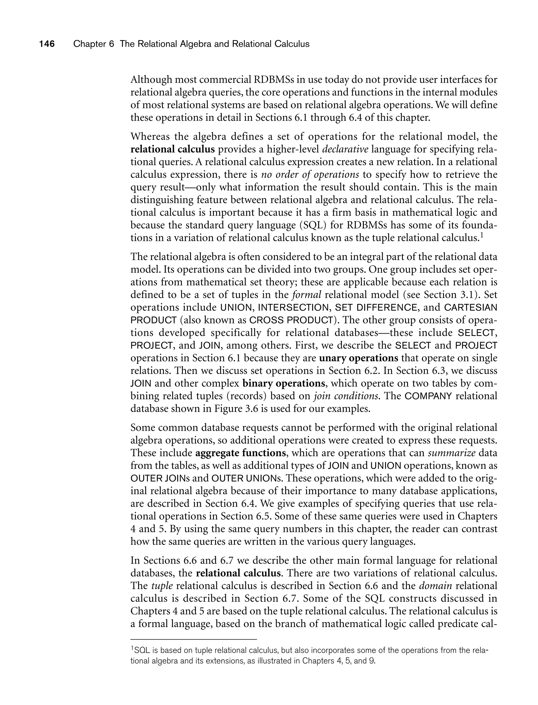 146 Chapter 6 The Relational Algebra and Relational Calculus
Although most commercial RDBMSs in use today do not provide user interfaces for
relational algebra queries, the core operations and functions in the internal modules
of most relational systems are based on relational algebra operations. We will define
these operations in detail in Sections 6.1 through 6.4 of this chapter.
Whereas the algebra defines a set of operations for the relational model, the
relational calculus provides a higher-level declarative language for specifying rela-
tional queries. A relational calculus expression creates a new relation. In a relational
calculus expression, there is no order of operations to specify how to retrieve the
query result—only what information the result should contain. This is the main
distinguishing feature between relational algebra and relational calculus. The rela-
tional calculus is important because it has a firm basis in mathematical logic and
because the standard query language (SQL) for RDBMSs has some of its founda-
tions in a variation of relational calculus known as the tuple relational calculus.1
The relational algebra is often considered to be an integral part of the relational data
model. Its operations can be divided into two groups. One group includes set oper-
ations from mathematical set theory; these are applicable because each relation is
defined to be a set of tuples in the formal relational model (see Section 3.1). Set
operations include UNION, INTERSECTION, SET DIFFERENCE, and CARTESIAN
PRODUCT (also known as CROSS PRODUCT). The other group consists of opera-
tions developed specifically for relational databases—these include SELECT,
PROJECT, and JOIN, among others. First, we describe the SELECT and PROJECT
operations in Section 6.1 because they are unary operations that operate on single
relations. Then we discuss set operations in Section 6.2. In Section 6.3, we discuss
JOIN and other complex binary operations, which operate on two tables by com-
bining related tuples (records) based on join conditions. The COMPANY relational
database shown in Figure 3.6 is used for our examples.
Some common database requests cannot be performed with the original relational
algebra operations, so additional operations were created to express these requests.
These include aggregate functions, which are operations that can summarize data
from the tables, as well as additional types of JOIN and UNION operations, known as
OUTER JOINs and OUTER UNIONs. These operations, which were added to the orig-
inal relational algebra because of their importance to many database applications,
are described in Section 6.4. We give examples of specifying queries that use rela-
tional operations in Section 6.5. Some of these same queries were used in Chapters
4 and 5. By using the same query numbers in this chapter, the reader can contrast
how the same queries are written in the various query languages.
In Sections 6.6 and 6.7 we describe the other main formal language for relational
databases, the relational calculus. There are two variations of relational calculus.
The tuple relational calculus is described in Section 6.6 and the domain relational
calculus is described in Section 6.7. Some of the SQL constructs discussed in
Chapters 4 and 5 are based on the tuple relational calculus. The relational calculus is
a formal language, based on the branch of mathematical logic called predicate cal-
1SQL is based on tuple relational calculus, but also incorporates some of the operations from the rela-
tional algebra and its extensions, as illustrated in Chapters 4, 5, and 9.
 