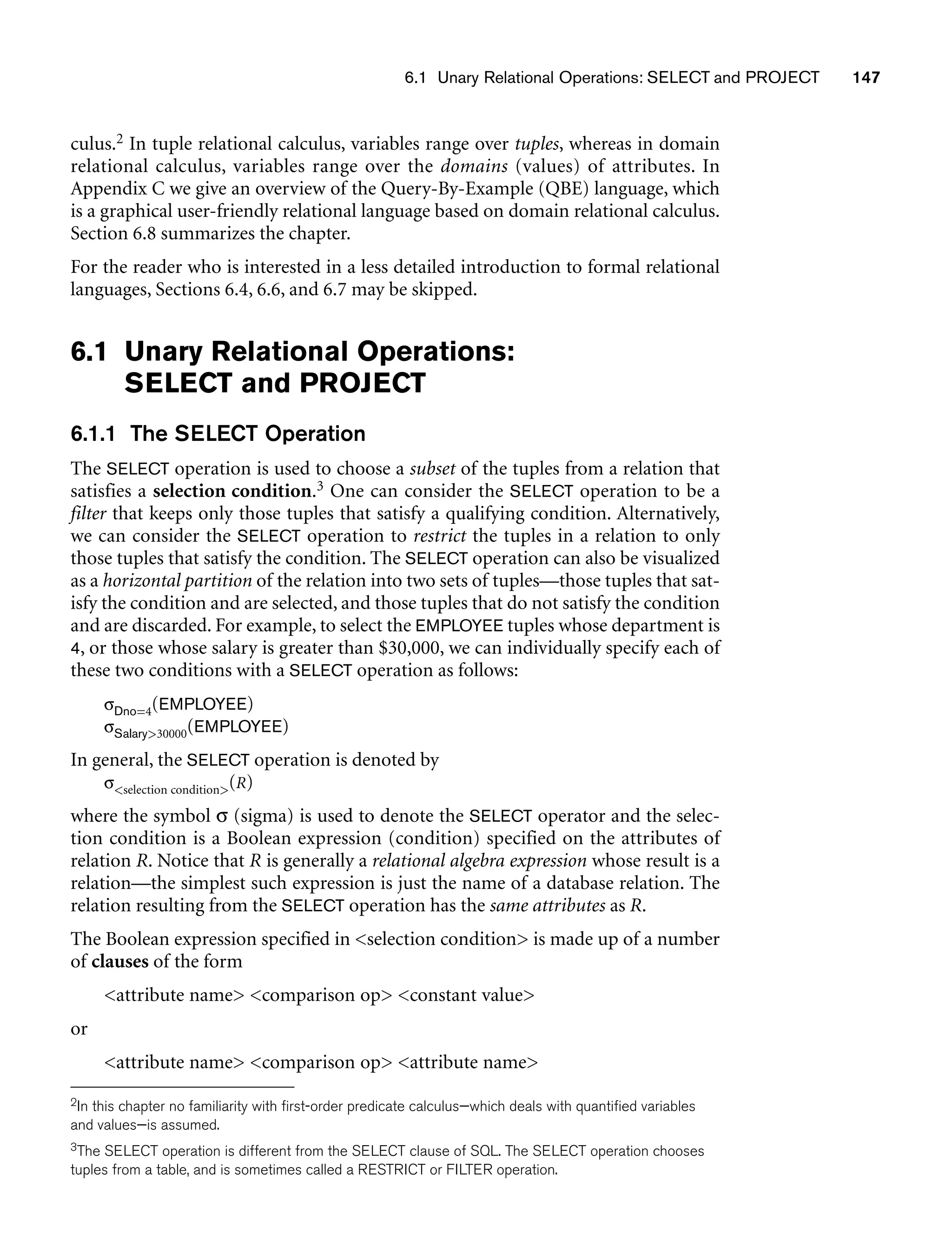 6.1 Unary Relational Operations: SELECT and PROJECT 147
culus.2 In tuple relational calculus, variables range over tuples, whereas in domain
relational calculus, variables range over the domains (values) of attributes. In
Appendix C we give an overview of the Query-By-Example (QBE) language, which
is a graphical user-friendly relational language based on domain relational calculus.
Section 6.8 summarizes the chapter.
For the reader who is interested in a less detailed introduction to formal relational
languages, Sections 6.4, 6.6, and 6.7 may be skipped.
6.1 Unary Relational Operations:
SELECT and PROJECT
6.1.1 The SELECT Operation
The SELECT operation is used to choose a subset of the tuples from a relation that
satisfies a selection condition.3 One can consider the SELECT operation to be a
filter that keeps only those tuples that satisfy a qualifying condition. Alternatively,
we can consider the SELECT operation to restrict the tuples in a relation to only
those tuples that satisfy the condition. The SELECT operation can also be visualized
as a horizontal partition of the relation into two sets of tuples—those tuples that sat-
isfy the condition and are selected, and those tuples that do not satisfy the condition
and are discarded. For example, to select the EMPLOYEE tuples whose department is
4, or those whose salary is greater than $30,000, we can individually specify each of
these two conditions with a SELECT operation as follows:
σDno=4(EMPLOYEE)
σSalary30000(EMPLOYEE)
In general, the SELECT operation is denoted by
σselection condition(R)
where the symbol σ (sigma) is used to denote the SELECT operator and the selec-
tion condition is a Boolean expression (condition) specified on the attributes of
relation R. Notice that R is generally a relational algebra expression whose result is a
relation—the simplest such expression is just the name of a database relation. The
relation resulting from the SELECT operation has the same attributes as R.
The Boolean expression specified in selection condition is made up of a number
of clauses of the form
attribute name comparison op constant value
or
attribute name comparison op attribute name
2In this chapter no familiarity with first-order predicate calculus—which deals with quantified variables
and values—is assumed.
3The SELECT operation is different from the SELECT clause of SQL. The SELECT operation chooses
tuples from a table, and is sometimes called a RESTRICT or FILTER operation.
 