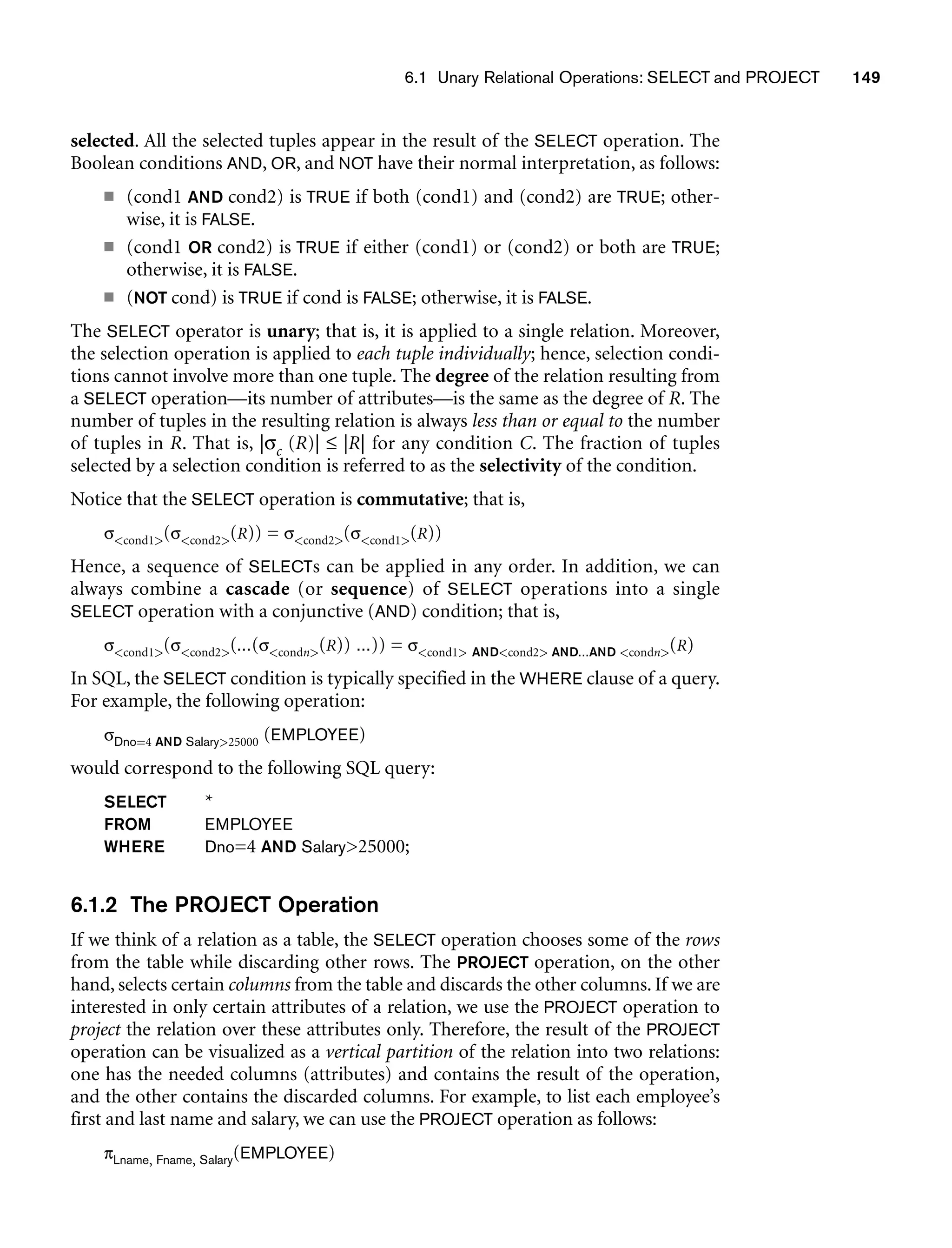 6.1 Unary Relational Operations: SELECT and PROJECT 149
selected. All the selected tuples appear in the result of the SELECT operation. The
Boolean conditions AND, OR, and NOT have their normal interpretation, as follows:
■ (cond1 AND cond2) is TRUE if both (cond1) and (cond2) are TRUE; other-
wise, it is FALSE.
■ (cond1 OR cond2) is TRUE if either (cond1) or (cond2) or both are TRUE;
otherwise, it is FALSE.
■ (NOT cond) is TRUE if cond is FALSE; otherwise, it is FALSE.
The SELECT operator is unary; that is, it is applied to a single relation. Moreover,
the selection operation is applied to each tuple individually; hence, selection condi-
tions cannot involve more than one tuple. The degree of the relation resulting from
a SELECT operation—its number of attributes—is the same as the degree of R. The
number of tuples in the resulting relation is always less than or equal to the number
of tuples in R. That is, |σc (R)| ≤ |R| for any condition C. The fraction of tuples
selected by a selection condition is referred to as the selectivity of the condition.
Notice that the SELECT operation is commutative; that is,
σcond1(σcond2(R)) = σcond2(σcond1(R))
Hence, a sequence of SELECTs can be applied in any order. In addition, we can
always combine a cascade (or sequence) of SELECT operations into a single
SELECT operation with a conjunctive (AND) condition; that is,
σcond1(σcond2(...(σcondn(R)) ...)) = σcond1 ANDcond2 AND...AND condn(R)
In SQL, the SELECT condition is typically specified in the WHERE clause of a query.
For example, the following operation:
σDno=4 AND Salary25000 (EMPLOYEE)
would correspond to the following SQL query:
SELECT *
FROM EMPLOYEE
WHERE Dno=4 AND Salary25000;
6.1.2 The PROJECT Operation
If we think of a relation as a table, the SELECT operation chooses some of the rows
from the table while discarding other rows. The PROJECT operation, on the other
hand, selects certain columns from the table and discards the other columns. If we are
interested in only certain attributes of a relation, we use the PROJECT operation to
project the relation over these attributes only. Therefore, the result of the PROJECT
operation can be visualized as a vertical partition of the relation into two relations:
one has the needed columns (attributes) and contains the result of the operation,
and the other contains the discarded columns. For example, to list each employee’s
first and last name and salary, we can use the PROJECT operation as follows:
πLname, Fname, Salary(EMPLOYEE)
 
