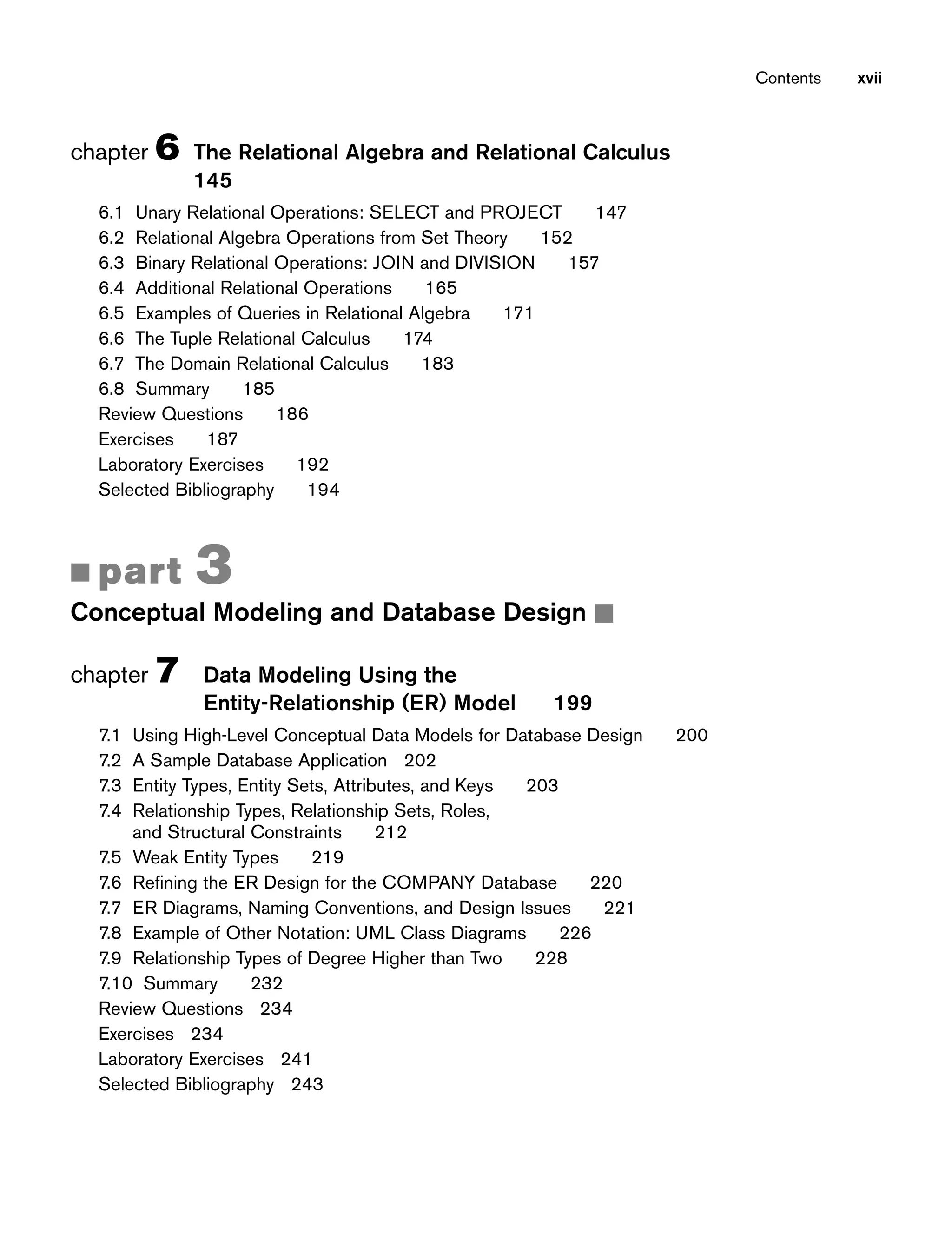 chapter 6 The Relational Algebra and Relational Calculus
145
6.1 Unary Relational Operations: SELECT and PROJECT 147
6.2 Relational Algebra Operations from Set Theory 152
6.3 Binary Relational Operations: JOIN and DIVISION 157
6.4 Additional Relational Operations 165
6.5 Examples of Queries in Relational Algebra 171
6.6 The Tuple Relational Calculus 174
6.7 The Domain Relational Calculus 183
6.8 Summary 185
Review Questions 186
Exercises 187
Laboratory Exercises 192
Selected Bibliography 194
■ part 3
Conceptual Modeling and Database Design ■
chapter 7 Data Modeling Using the
Entity-Relationship (ER) Model 199
7.1 Using High-Level Conceptual Data Models for Database Design 200
7.2 A Sample Database Application 202
7.3 Entity Types, Entity Sets, Attributes, and Keys 203
7.4 Relationship Types, Relationship Sets, Roles,
and Structural Constraints 212
7.5 Weak Entity Types 219
7.6 Refining the ER Design for the COMPANY Database 220
7.7 ER Diagrams, Naming Conventions, and Design Issues 221
7.8 Example of Other Notation: UML Class Diagrams 226
7.9 Relationship Types of Degree Higher than Two 228
7.10 Summary 232
Review Questions 234
Exercises 234
Laboratory Exercises 241
Selected Bibliography 243
Contents xvii
 
