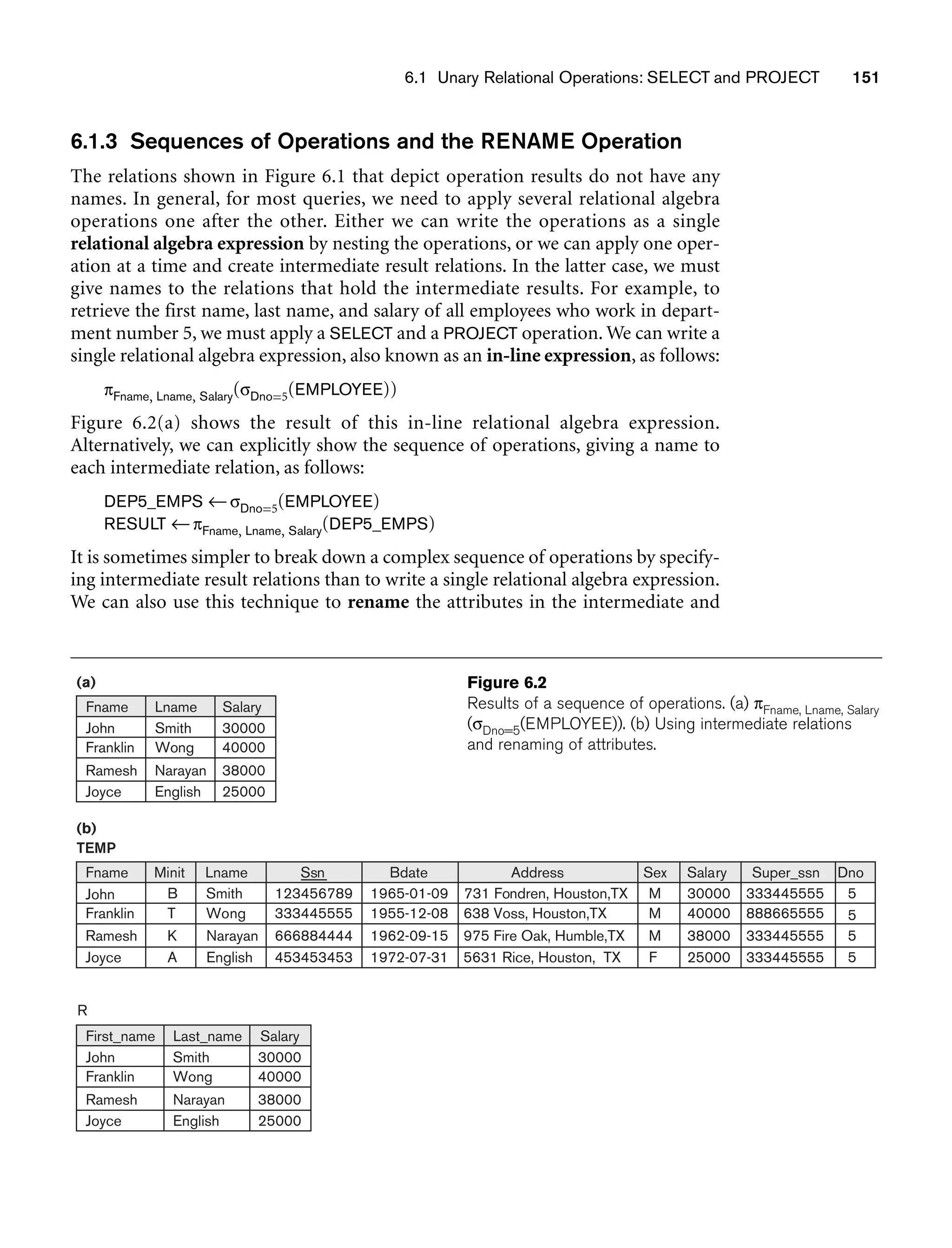 6.1 Unary Relational Operations: SELECT and PROJECT 151
6.1.3 Sequences of Operations and the RENAME Operation
The relations shown in Figure 6.1 that depict operation results do not have any
names. In general, for most queries, we need to apply several relational algebra
operations one after the other. Either we can write the operations as a single
relational algebra expression by nesting the operations, or we can apply one oper-
ation at a time and create intermediate result relations. In the latter case, we must
give names to the relations that hold the intermediate results. For example, to
retrieve the first name, last name, and salary of all employees who work in depart-
ment number 5, we must apply a SELECT and a PROJECT operation. We can write a
single relational algebra expression, also known as an in-line expression, as follows:
πFname, Lname, Salary(σDno=5(EMPLOYEE))
Figure 6.2(a) shows the result of this in-line relational algebra expression.
Alternatively, we can explicitly show the sequence of operations, giving a name to
each intermediate relation, as follows:
DEP5_EMPS ←σDno=5(EMPLOYEE)
RESULT ←πFname, Lname, Salary(DEP5_EMPS)
It is sometimes simpler to break down a complex sequence of operations by specify-
ing intermediate result relations than to write a single relational algebra expression.
We can also use this technique to rename the attributes in the intermediate and
(b)
(a)
TEMP
Fname
John
Franklin
Ramesh
Joyce
Minit
B
T
K
A
Lname
Smith
Wong
Narayan
English
Ssn
123456789
333445555
666884444
453453453
Bdate
1965-01-09
1955-12-08
1962-09-15
1972-07-31
Address
731 Fondren, Houston,TX
638 Voss, Houston,TX
975 Fire Oak, Humble,TX
5631 Rice, Houston, TX
Sex
M
M
M
F
Salary
30000
40000
38000
25000
Dno
5
5
5
5
Super_ssn
333445555
888665555
333445555
333445555
Smith
Wong
Narayan
English
30000
40000
38000
25000
Fname Lname Salary
John
Franklin
Ramesh
Joyce
Smith
Wong
Narayan
English
30000
40000
38000
25000
First_name Last_name Salary
John
Franklin
Ramesh
Joyce
R
Figure 6.2
Results of a sequence of operations. (a) πFname, Lname, Salary
(σDno=5(EMPLOYEE)). (b) Using intermediate relations
and renaming of attributes.
 