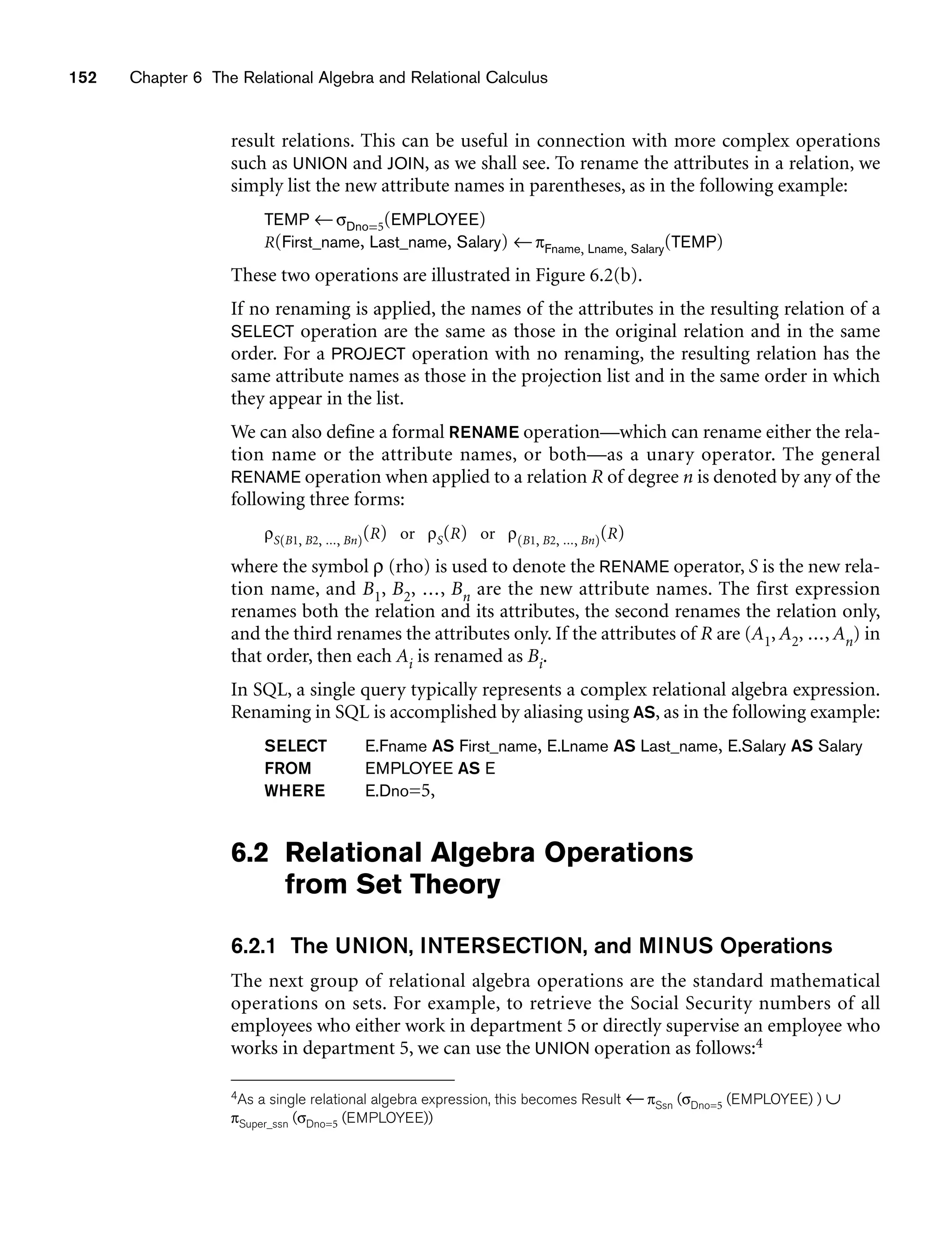 152 Chapter 6 The Relational Algebra and Relational Calculus
result relations. This can be useful in connection with more complex operations
such as UNION and JOIN, as we shall see. To rename the attributes in a relation, we
simply list the new attribute names in parentheses, as in the following example:
TEMP ←σDno=5(EMPLOYEE)
R(First_name, Last_name, Salary) ←πFname, Lname, Salary(TEMP)
These two operations are illustrated in Figure 6.2(b).
If no renaming is applied, the names of the attributes in the resulting relation of a
SELECT operation are the same as those in the original relation and in the same
order. For a PROJECT operation with no renaming, the resulting relation has the
same attribute names as those in the projection list and in the same order in which
they appear in the list.
We can also define a formal RENAME operation—which can rename either the rela-
tion name or the attribute names, or both—as a unary operator. The general
RENAME operation when applied to a relation R of degree n is denoted by any of the
following three forms:
ρS(B1, B2, ..., Bn)(R) or ρS(R) or ρ(B1, B2, ..., Bn)(R)
where the symbol ρ (rho) is used to denote the RENAME operator, S is the new rela-
tion name, and B1, B2, ..., Bn are the new attribute names. The first expression
renames both the relation and its attributes, the second renames the relation only,
and the third renames the attributes only. If the attributes of R are (A1, A2, ..., An) in
that order, then each Ai is renamed as Bi.
In SQL, a single query typically represents a complex relational algebra expression.
Renaming in SQL is accomplished by aliasing using AS, as in the following example:
SELECT E.Fname AS First_name, E.Lname AS Last_name, E.Salary AS Salary
FROM EMPLOYEE AS E
WHERE E.Dno=5,
6.2 Relational Algebra Operations
from Set Theory
6.2.1 The UNION, INTERSECTION, and MINUS Operations
The next group of relational algebra operations are the standard mathematical
operations on sets. For example, to retrieve the Social Security numbers of all
employees who either work in department 5 or directly supervise an employee who
works in department 5, we can use the UNION operation as follows:4
4As a single relational algebra expression, this becomes Result ←πSsn (σDno=5 (EMPLOYEE) ) ∪
πSuper_ssn (σDno=5 (EMPLOYEE))
 