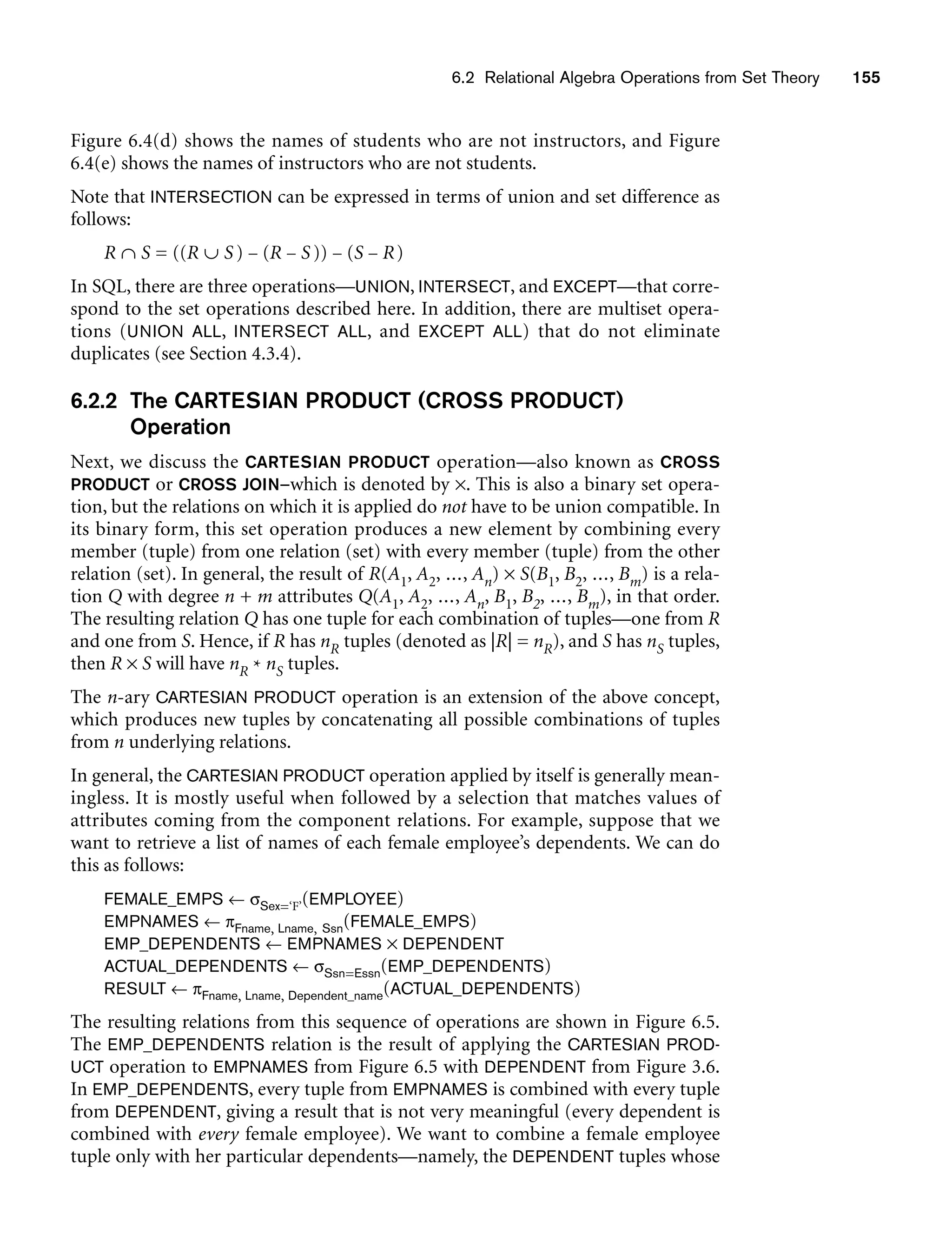 6.2 Relational Algebra Operations from Set Theory 155
Figure 6.4(d) shows the names of students who are not instructors, and Figure
6.4(e) shows the names of instructors who are not students.
Note that INTERSECTION can be expressed in terms of union and set difference as
follows:
R ∩ S = ((R ∪ S) − (R − S)) − (S − R)
In SQL, there are three operations—UNION, INTERSECT, and EXCEPT—that corre-
spond to the set operations described here. In addition, there are multiset opera-
tions (UNION ALL, INTERSECT ALL, and EXCEPT ALL) that do not eliminate
duplicates (see Section 4.3.4).
6.2.2 The CARTESIAN PRODUCT (CROSS PRODUCT)
Operation
Next, we discuss the CARTESIAN PRODUCT operation—also known as CROSS
PRODUCT or CROSS JOIN—which is denoted by ×. This is also a binary set opera-
tion, but the relations on which it is applied do not have to be union compatible. In
its binary form, this set operation produces a new element by combining every
member (tuple) from one relation (set) with every member (tuple) from the other
relation (set). In general, the result of R(A1, A2, ..., An) × S(B1, B2, ..., Bm) is a rela-
tion Q with degree n + m attributes Q(A1, A2, ..., An, B1, B2, ..., Bm), in that order.
The resulting relation Q has one tuple for each combination of tuples—one from R
and one from S. Hence, if R has nR tuples (denoted as |R| = nR), and S has nS tuples,
then R × S will have nR * nS tuples.
The n-ary CARTESIAN PRODUCT operation is an extension of the above concept,
which produces new tuples by concatenating all possible combinations of tuples
from n underlying relations.
In general, the CARTESIAN PRODUCT operation applied by itself is generally mean-
ingless. It is mostly useful when followed by a selection that matches values of
attributes coming from the component relations. For example, suppose that we
want to retrieve a list of names of each female employee’s dependents. We can do
this as follows:
FEMALE_EMPS ← σSex=‘F’(EMPLOYEE)
EMPNAMES ← πFname, Lname, Ssn(FEMALE_EMPS)
EMP_DEPENDENTS ← EMPNAMES × DEPENDENT
ACTUAL_DEPENDENTS ← σSsn=Essn(EMP_DEPENDENTS)
RESULT ← πFname, Lname, Dependent_name(ACTUAL_DEPENDENTS)
The resulting relations from this sequence of operations are shown in Figure 6.5.
The EMP_DEPENDENTS relation is the result of applying the CARTESIAN PROD-
UCT operation to EMPNAMES from Figure 6.5 with DEPENDENT from Figure 3.6.
In EMP_DEPENDENTS, every tuple from EMPNAMES is combined with every tuple
from DEPENDENT, giving a result that is not very meaningful (every dependent is
combined with every female employee). We want to combine a female employee
tuple only with her particular dependents—namely, the DEPENDENT tuples whose
 
