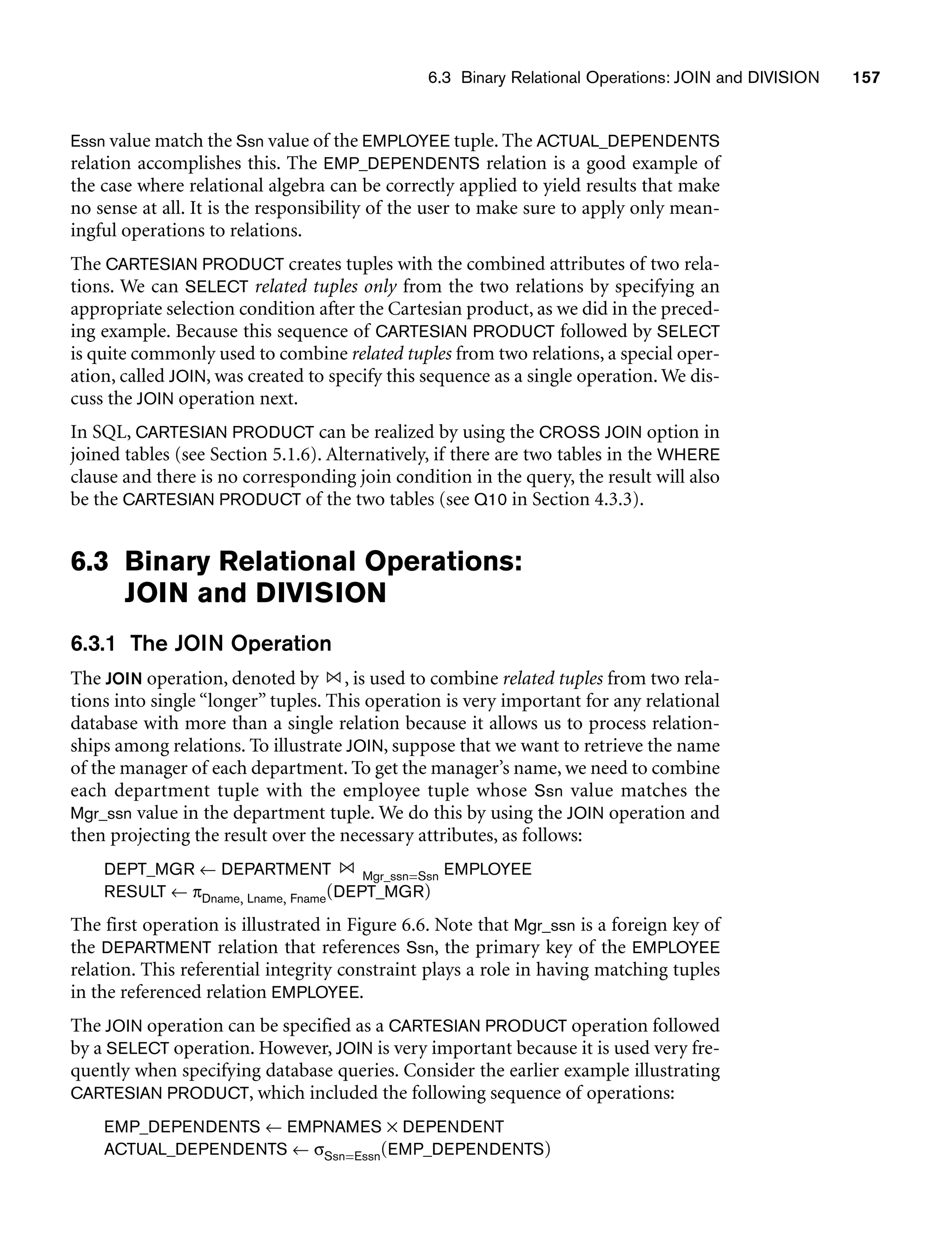 6.3 Binary Relational Operations: JOIN and DIVISION 157
Essn value match the Ssn value of the EMPLOYEE tuple. The ACTUAL_DEPENDENTS
relation accomplishes this. The EMP_DEPENDENTS relation is a good example of
the case where relational algebra can be correctly applied to yield results that make
no sense at all. It is the responsibility of the user to make sure to apply only mean-
ingful operations to relations.
The CARTESIAN PRODUCT creates tuples with the combined attributes of two rela-
tions. We can SELECT related tuples only from the two relations by specifying an
appropriate selection condition after the Cartesian product, as we did in the preced-
ing example. Because this sequence of CARTESIAN PRODUCT followed by SELECT
is quite commonly used to combine related tuples from two relations, a special oper-
ation, called JOIN, was created to specify this sequence as a single operation. We dis-
cuss the JOIN operation next.
In SQL, CARTESIAN PRODUCT can be realized by using the CROSS JOIN option in
joined tables (see Section 5.1.6). Alternatively, if there are two tables in the WHERE
clause and there is no corresponding join condition in the query, the result will also
be the CARTESIAN PRODUCT of the two tables (see Q10 in Section 4.3.3).
6.3 Binary Relational Operations:
JOIN and DIVISION
6.3.1 The JOIN Operation
The JOIN operation, denoted by , is used to combine related tuples from two rela-
tions into single “longer” tuples. This operation is very important for any relational
database with more than a single relation because it allows us to process relation-
ships among relations. To illustrate JOIN, suppose that we want to retrieve the name
of the manager of each department. To get the manager’s name, we need to combine
each department tuple with the employee tuple whose Ssn value matches the
Mgr_ssn value in the department tuple. We do this by using the JOIN operation and
then projecting the result over the necessary attributes, as follows:
DEPT_MGR ← DEPARTMENT Mgr_ssn=Ssn EMPLOYEE
RESULT ← πDname, Lname, Fname(DEPT_MGR)
The first operation is illustrated in Figure 6.6. Note that Mgr_ssn is a foreign key of
the DEPARTMENT relation that references Ssn, the primary key of the EMPLOYEE
relation. This referential integrity constraint plays a role in having matching tuples
in the referenced relation EMPLOYEE.
The JOIN operation can be specified as a CARTESIAN PRODUCT operation followed
by a SELECT operation. However, JOIN is very important because it is used very fre-
quently when specifying database queries. Consider the earlier example illustrating
CARTESIAN PRODUCT, which included the following sequence of operations:
EMP_DEPENDENTS ← EMPNAMES × DEPENDENT
ACTUAL_DEPENDENTS ← σSsn=Essn(EMP_DEPENDENTS)
 