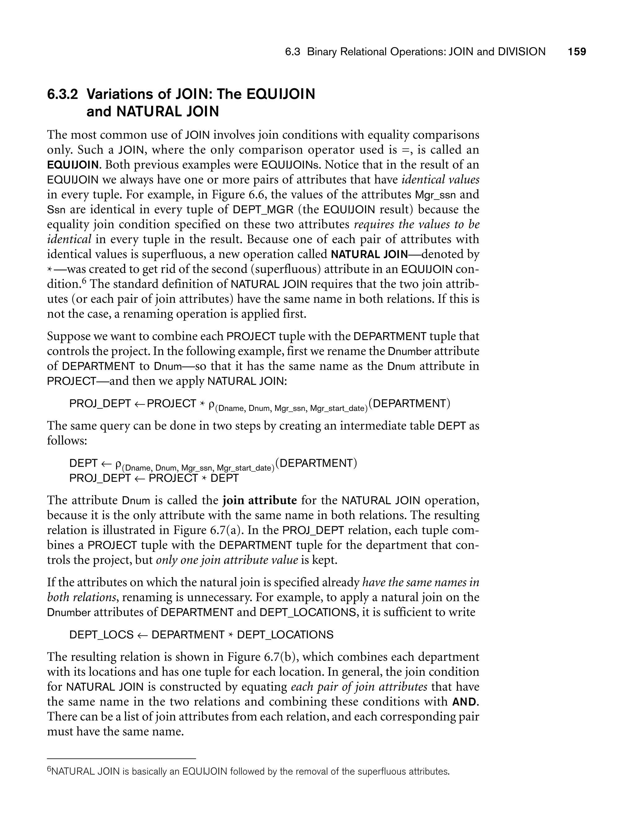 6.3 Binary Relational Operations: JOIN and DIVISION 159
6.3.2 Variations of JOIN: The EQUIJOIN
and NATURAL JOIN
The most common use of JOIN involves join conditions with equality comparisons
only. Such a JOIN, where the only comparison operator used is =, is called an
EQUIJOIN. Both previous examples were EQUIJOINs. Notice that in the result of an
EQUIJOIN we always have one or more pairs of attributes that have identical values
in every tuple. For example, in Figure 6.6, the values of the attributes Mgr_ssn and
Ssn are identical in every tuple of DEPT_MGR (the EQUIJOIN result) because the
equality join condition specified on these two attributes requires the values to be
identical in every tuple in the result. Because one of each pair of attributes with
identical values is superfluous, a new operation called NATURAL JOIN—denoted by
*—was created to get rid of the second (superfluous) attribute in an EQUIJOIN con-
dition.6 The standard definition of NATURAL JOIN requires that the two join attrib-
utes (or each pair of join attributes) have the same name in both relations. If this is
not the case, a renaming operation is applied first.
Suppose we want to combine each PROJECT tuple with the DEPARTMENT tuple that
controls the project. In the following example, first we rename the Dnumber attribute
of DEPARTMENT to Dnum—so that it has the same name as the Dnum attribute in
PROJECT—and then we apply NATURAL JOIN:
PROJ_DEPT ←PROJECT * ρ(Dname, Dnum, Mgr_ssn, Mgr_start_date)(DEPARTMENT)
The same query can be done in two steps by creating an intermediate table DEPT as
follows:
DEPT ← ρ(Dname, Dnum, Mgr_ssn, Mgr_start_date)(DEPARTMENT)
PROJ_DEPT ← PROJECT * DEPT
The attribute Dnum is called the join attribute for the NATURAL JOIN operation,
because it is the only attribute with the same name in both relations. The resulting
relation is illustrated in Figure 6.7(a). In the PROJ_DEPT relation, each tuple com-
bines a PROJECT tuple with the DEPARTMENT tuple for the department that con-
trols the project, but only one join attribute value is kept.
If the attributes on which the natural join is specified already have the same names in
both relations, renaming is unnecessary. For example, to apply a natural join on the
Dnumber attributes of DEPARTMENT and DEPT_LOCATIONS, it is sufficient to write
DEPT_LOCS ← DEPARTMENT * DEPT_LOCATIONS
The resulting relation is shown in Figure 6.7(b), which combines each department
with its locations and has one tuple for each location. In general, the join condition
for NATURAL JOIN is constructed by equating each pair of join attributes that have
the same name in the two relations and combining these conditions with AND.
There can be a list of join attributes from each relation, and each corresponding pair
must have the same name.
6NATURAL JOIN is basically an EQUIJOIN followed by the removal of the superfluous attributes.
 