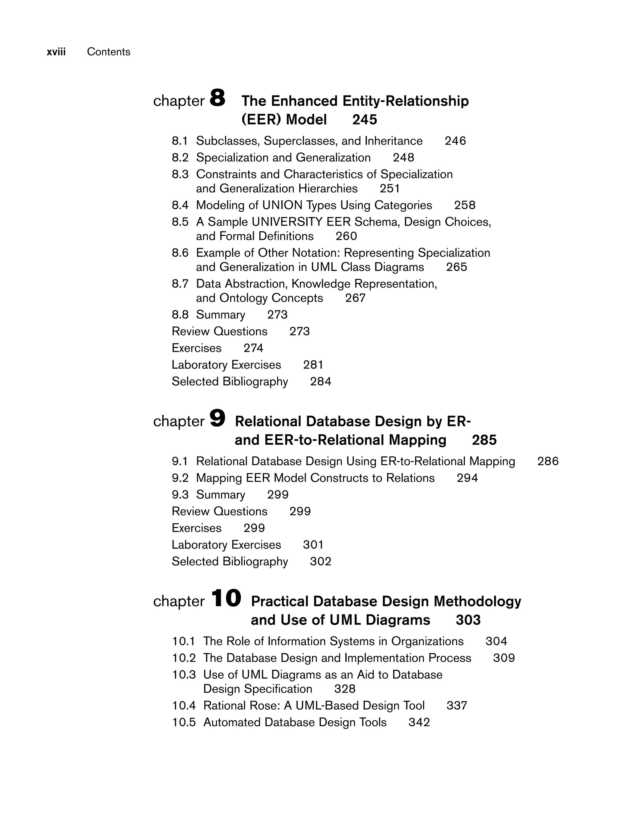 xviii Contents
chapter 8 The Enhanced Entity-Relationship
(EER) Model 245
8.1 Subclasses, Superclasses, and Inheritance 246
8.2 Specialization and Generalization 248
8.3 Constraints and Characteristics of Specialization
and Generalization Hierarchies 251
8.4 Modeling of UNION Types Using Categories 258
8.5 A Sample UNIVERSITY EER Schema, Design Choices,
and Formal Definitions 260
8.6 Example of Other Notation: Representing Specialization
and Generalization in UML Class Diagrams 265
8.7 Data Abstraction, Knowledge Representation,
and Ontology Concepts 267
8.8 Summary 273
Review Questions 273
Exercises 274
Laboratory Exercises 281
Selected Bibliography 284
chapter 9 Relational Database Design by ER-
and EER-to-Relational Mapping 285
9.1 Relational Database Design Using ER-to-Relational Mapping 286
9.2 Mapping EER Model Constructs to Relations 294
9.3 Summary 299
Review Questions 299
Exercises 299
Laboratory Exercises 301
Selected Bibliography 302
chapter 10 Practical Database Design Methodology
and Use of UML Diagrams 303
10.1 The Role of Information Systems in Organizations 304
10.2 The Database Design and Implementation Process 309
10.3 Use of UML Diagrams as an Aid to Database
Design Specification 328
10.4 Rational Rose: A UML-Based Design Tool 337
10.5 Automated Database Design Tools 342
 